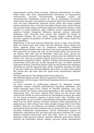 funtzionamendu ordenatu batean burutzeko. Shamanak psikoanalistaren rol bikoitz
berbera dauka: lehen rolak, -psikoanalistarentzat entzulearena, eta shamanarentzat
mintzalariarena-      gaixoaren     kontzientziarekin    arartegabeko      erlazioa   (eta
inkontzientearekin arartekoduna) ezartzen du. Hori da sorginduraren rola propioki
esanda. Baina shamanak ez du sorgindura esan bakarrik egiten: bera da horretan heroia,
zeren bera baita mehatxaturiko organoetan barrena sartzen dena naturaz gaindiko
izpirituen batailoiaren buru, eta bera da arima bahitua libratzen duena. Zentzu horretan,
bera da gorputz hartzen duena, transferraren objektu den psikoanalista bezalaxe, mundu
organiko eta mundu psikikoaren arteko erdibidean gaixoak esperimentatzen duen
gatazkaren benetako protagonista bilakatzeko, gaixoaren izpirituan induzituriko
irudikapenei esker. Neurosiak jotako gaixoak mito indibidual bat kitatzen du
psikoanalista benetako bati aurre eginez; emakume indigena erdituak benetako
desordenu organiko bat gainditzen du mitikoki transposaturiko shaman batekin bere
burua identifikatuz.
Paralelismoak ez ditu beraz baztertzen diferentziak. Hortaz ez dago zertan harriturik,
baldin eta kontuan izaten bada sendatu bide den nahastearen izaera, psikikoa kasu
batean, organikoa bestean. Izan ere, sendakuntza shamanistikoak sendakuntza
psikoanalistikoaren baliokide zehatza dela dirudi, baina termino guztiak alderantzikatuz.
Biek esperientzia bat eragitea dute xede; eta biak horretara heltzen dira gaixoak bizi,
edo berpiztu, behar duen mito bat birmoldatuz. Baina kasu batean, gaixoak bere
iraganetik ateratako elementu batzuen laguntzaz eraikitzen duen mito indibidual bat da;
bestean, mito sozial bat da, gaixoak kanpotik jasotzen duena, eta antzinako egoera
pertsonal bati ez dagokiona. Orduan "adreakzio" bilakatzen den abreakzioa prestatzeko,
psikoanalistak entzun egiten dut, eta aldiz shamanak hitz egin. Are hobeto: tranferrak
organizatzen direnean, gaixoak hitz eginarazi egiten dio psikoanalistari hari mailegutzan
sentimendu eta intentzio suposatuak lagaz; aitzitik, sorginduran, shamanak hitz egiten
du gaixoaren ordeko gisa. Shamanak galderak egiten dizkio, eta haren ahoan ipintzen
ditu gaixoak bere egin behar duen bere egoera horren interpretazioari dagozkion
erantzunak:
Nire bista galdu egin da, Muu Puklipen bidean barrena lokartu da;
Muu Puklip da niregana etorri dena. Hark nire nigapurbalele hartu nahi du;
Muu Nauryaiti etorri da niregana. Hark betirako bereganatu nahi du nire nigapurbalele;
e.a. (97-101).
Eta halere, antzirudia are atxikikorragoa bilakatzen da, shamanaren metodoa
konparatzen zaienean, beraiekiko psikoanalisiaren barnekotzat aldarrikatzen diren
zenbait terapeutika agertu berriri. Jadanik, M. Desoillek azpimarratu zuen, esna-
ametsari buruzko bere lanetan, nahaste psiko-patologikoa ez dela atxikigarri sinboloen
hizkerarentzat baino. Hura beraz sinboloen bidez mintza zaie bere gaixoei, baina
sinbolo horiek oraindik ere mintza-metaforak dira. Berrikiagoko lan batean, guk estudio
hau hasi genuen momentuan ezagutzen ez genuen batean, Mme. Sechehaye askoz
urrunago doa206, eta, gure iritzirako, sendaezinekotzat hautemandako eskizofrenia kasu
batean hark lotu dituen emaitzek, bete-betean bermatzen dituzte psikoanalisiaren eta
shamanismoaren arteko erlazioei buruz lehen emandako ikuspegi horiek. Zeren Mme.
Sechehaye ohartu da, ezen diskurtsoa, izan daitekeen sinbolikoena izanik ere, artean
kontzientearen barreraren kontra oztopatzen zela, eta egintza bidez baino ezin zela iritsi
sakonkiegi hondoraturiko konplexuetaraino. Horrela, ditikentzearen konplexu bat
konpontzeko, psikoanalistak bere egin behar duela ama-jarrera errealizatu bat, ez horri
dagokion portaeraren berrekoizpen literal baten bidez, baizik eta, esan badaiteke,
desjarraiko zenbait egintzaren poderioz, hauetariko bakoitzak egoera horren elementu
funtsezko bat sinbolizatuko duelarik: adibidez, gaixoaren masaila psikoanalistaren
 