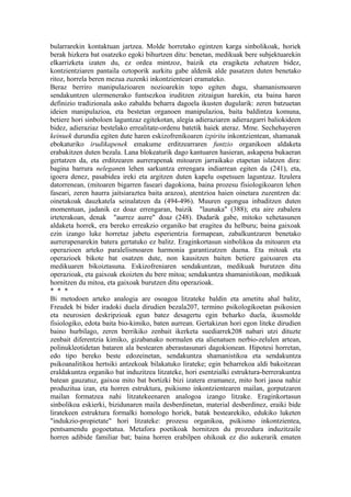 bularrarekin kontaktuan jartzea. Molde horretako egintzen karga sinbolikoak, horiek
berak hizkera bat osatzeko egoki bihurtzen ditu: benetan, medikuak bere subjektuarekin
elkarrizketa izaten du, ez ordea mintzoz, baizik eta eragiketa zehatzen bidez,
kontzientziaren pantaila oztoporik aurkitu gabe aldenik alde pasatzen duten benetako
ritoz, horrela beren mezua zuzenki inkontzienteari eramateko.
Beraz berriro manipulazioaren nozioarekin topo egiten dugu, shamanismoaren
sendakuntzen ulermenerako funtsezkoa iruditzen zitzaigun harekin, eta baina haren
definizio tradizionala asko zabaldu beharra dagoela ikusten dugularik: zeren batzuetan
ideien manipulazioa, eta bestetan organoen manipulazioa, baita baldintza komuna,
betiere hori sinboloen laguntzaz egitekotan, alegia adieraziaren adierazgarri baliokideen
bidez, adieraziaz bestelako errealitate-ordenu batetik haiek ateraz. Mme. Sechehayeren
keinuek durundia egiten dute haren eskizofrenikoaren izpiritu inkontzientean, shamanak
ebokaturiko irudikapenek emakume erditzearraren funtzio organikoen aldaketa
erabakitzen duten bezala. Lana blokeaturik dago kantuaren hasieran, askapena bukaeran
gertatzen da, eta erditzearen aurrerapenak mitoaren jarraikako etapetan islatzen dira:
bagina barrura neleganen lehen sarkuntza errengara indiarrean egiten da (241), eta,
igoera denez, pasabidea ireki eta argitzen duten kapelu ospetsuen laguntzaz. Itzulera
datorrenean, (mitoaren bigarren faseari dagokiona, baina prozesu fisiologikoaren lehen
faseari, zeren haurra jaitsiaraztea baita arazoa), atentzioa haien oinetara zuzentzen da:
oinetakoak dauzkatela seinalatzen da (494-496). Muuren egongua inbaditzen duten
momentuan, jadanik ez doaz errengaran, baizik "launaka" (388); eta aire zabalera
irteterakoan, denak "aurrez aurre" doaz (248). Dudarik gabe, mitoko xehetasunen
aldaketa horrek, era bereko erreakzio organiko bat eragitea du helburu; baina gaixoak
ezin izango luke horretaz jabetu esperientzia formapean, zabalkuntzaren benetako
aurrerapenarekin batera gertatuko ez balitz. Eraginkortasun sinbolikoa da mitoaren eta
operazioen arteko paralelismoaren harmonia garantizatzen duena. Eta mitoak eta
operazioek bikote bat osatzen dute, non kausitzen baiten betiere gaixoaren eta
medikuaren bikoiztasuna. Eskizofreniaren sendakuntzan, medikuak burutzen ditu
operazioak, eta gaixoak ekoizten du bere mitoa; sendakuntza shamanistikoan, medikuak
hornitzen du mitoa, eta gaixoak burutzen ditu operazioak.
* * *
Bi metodoen arteko analogia are osoagoa litzateke baldin eta ametitu ahal balitz,
Freudek bi bider iradoki duela dirudien bezala207, termino psikologikoetan psikosien
eta neurosien deskripzioak egun batez desagertu egin beharko duela, ikusmolde
fisiologiko, edota baita bio-kimiko, baten aurrean. Gertakizun hori egon liteke dirudien
baino hurbilago, zeren berrikiko zenbait ikerketa suediarrek208 nabari utzi dituzte
zenbait diferentzia kimiko, gizabanako normalen eta alienatuen nerbio-zelulen artean,
polinukleotidetan bataren ala bestearen aberastasunari dagokionean. Hipotesi horretan,
edo tipo bereko beste edozeinetan, sendakuntza shamanistikoa eta sendakuntza
psikoanalitikoa hertsiki antzekoak bilakatuko lirateke; egin beharrekoa aldi bakoitzean
eraldakuntza organiko bat induzitzea litzateke, hori esentzialki estruktura-berrerakuntza
batean gauzatuz, gaixoa mito bat bortizki bizi izatera eramanez, mito hori jasoa nahiz
produzitua izan, eta horren estruktura, psikismo inkontzientearen mailan, gorputzaren
mailan formatzea nahi litzatekeenaren analogoa izango litzake. Eraginkortasun
sinbolikoa eskierki, bizidunaren maila desberdinetan, material desberdinez, eraiki bide
liratekeen estruktura formalki homologo horiek, batak bestearekiko, edukiko luketen
"indukzio-propietate" hori litzateke: prozesu organikoa, psikismo inkontzientea,
pentsamendu gogoetatua. Metafora poetikoak hornitzen du prozedura induzitzaile
horren adibide familiar bat; baina horren erabilpen ohikoak ez dio aukerarik ematen
 