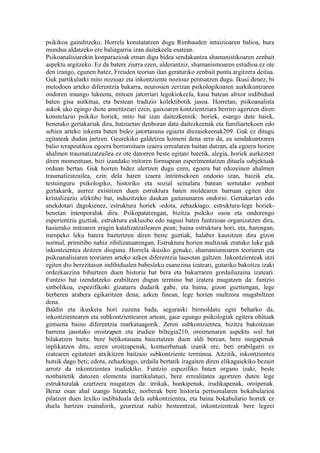 psikikoa gainditzeko. Horrela konstatatzen dugu Rimbauden intuizioaren balioa, hura
mundua aldatzeko ere baliagarria izan daitekeela esatean.
Psikoanalisiarekin konparazioak eman digu bidea sendakuntza shamanistikoaren zenbait
aspektu argitzeko. Ez da batere ziurra ezen, alderantziz, shamanismoaren estudioa ez ote
den izango, egunen batez, Freuden teorian ilun geraturiko zenbait puntu argitzera deitua.
Guk partikularki mito nozioaz eta inkontziente nozioaz pentsatzen dugu. Ikusi denez, bi
metodoen arteko diferentzia bakarra, neurosien zerizan psikologikoaren aurkikuntzaren
ondoren iraungo lukeena, mitoen jatorriari legokiokeela, kasu batean altxor indibidual
baten gisa aurkitua, eta bestean tradizio kolektibotik jasoa. Horretan, psikoanalista
askok uko egingo diote ametitzeari ezen, gaixoaren kontzientziara berriro agertzen diren
konstelazio psikiko horiek, mito bat izan daitezkeenik: horiek, esango dute haiek,
benetako gertakariak dira, batzuetan denboran data daitezkeenak eta familiartekoen edo
sehien arteko inkesta baten bidez jatortasuna egiazta diezaiekeenak209. Guk ez ditugu
egitateak dudan jartzen. Geurekiko galdetzea komeni dena zera da, ea sendakuntzaren
balio terapeutikoa egoera berroroituen izaera errealaren baitan datzan, ala egoera horien
ahalmen traumatizatzailea ez ote datorren beste egitate batetik, alegia, horiek aurkezten
diren momentuan, bizi izandako mitoren formapean esperimentatzen dituela subjektuak
orduan bertan. Guk horren bidez ulertzen dugu ezen, egoera bat edozeinen ahalmen
traumatizatzailea, ezin dela haren izaera intrintsekoen ondorio izan, baizik eta,
testuinguru psikologiko, historiko eta sozial seinalatu batean sortutako zenbait
gertakarik, aurrez existitzen duen estruktura baten moldearen barruan egiten den
kristalizazio afektibo bat, induzitzeko daukan gaitasunaren ondorio. Gertakariari edo
anekdotari dagokienez, estruktura horiek -edota, zehazkiago, estruktura-lege horiek-
benetan intenporalak dira. Psikopatarengan, bizitza psikiko osoa eta ondorengo
esperientzia guztiak, estruktura esklusibo edo nagusi baten funtzioan organizatzen dira,
hasierako mitoaren eragin katalizatzailearen pean; baina estruktura hori, eta, harengan,
menpeko leku batera baztertzen diren beste guztiak, halaber kausitzen dira gizon
normal, primitibo nahiz zibilizatuarengan. Estruktura horien multzoak eratuko luke guk
inkontzientea deitzen dioguna. Horrela ikusiko genuke, shamanismoaren teoriaren eta
psikoanalisiaren teoriaren arteko azken diferentzia lausotan galtzen. Inkontzienteak utzi
egiten dio berezitasun indibidualen babesleku esanezina izateari, gutariko bakoitza izaki
ordezkaezina bihurtzen duen historia bat bera eta bakarraren gordailuzaina izateari.
Funtzio bat izendatzeko erabiltzen dugun termino bat izatera mugatzen da: funtzio
sinbolikoa, espezifikoki gizatarra dudarik gabe, eta baina, gizon guztiengan, lege
berberen arabera egikaritzen dena; azken finean, lege horien multzora mugabiltzen
dena.
Baldin eta ikuskera hori zuzena bada, seguraski birmoldatu egin beharko da,
inkontzientearen eta subkontzientearen artean, gaur egungo psikologiak egitera ohituak
gintuena baino diferentzia markatuagorik. Zeren subkontzientea, bizitza bakoitzean
barrena jasotako oroitzapen eta irudien biltegia210, oroimenaren aspektu soil bat
bilakatzen baita; bere betikotasuna baieztatzen duen aldi berean, bere mugapenak
inplikatzen ditu, zeren oroitzapenak, kontserbatuak izanik ere, beti erabilgarri ez
izatearen egitateari atxikitzen baitzaio subkontziente terminoa. Aitzitik, inkontzientea
hutsik dago beti; edota, zehazkiago, urdaila bertatik iragaiten diren elikagaiekiko bezain
arrotz da inkontzientea irudiekiko. Funtzio espezifiko baten organo izaki, beste
nonbaitetik datozen elementu inartikulatuei, bere errealitatea agortzen duten lege
estrukturalak ezartzera mugatzen da: irrikak, hunkipenak, irudikapenak, oroipenak.
Beraz esan ahal izango litzateke, norberak bere historia pertsonalaren bokabularioa
pilatzen duen lexiko indibiduala dela subkontzientea, eta baina bokabulario horrek ez
duela hartzen esanahirik, geuretzat nahiz besteentzat, inkontzienteak bere legeei
 