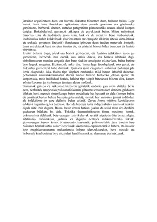 jarraituz organizatzen duen, eta horrela diskurtso bihurtzen duen, heinean baino. Lege
horiek, hark bere iharduketa egikaritzen duen parada guztietan eta gizabanako
guztientzat, berberak direnez, aurreko paragrafoan planteaturiko arazoa aiseki konpon
daiteke. Bokabularioak garrantzi txikiagoa du estrukturak baino. Mitoa subjektuak
birsortua izan ala tradiziotik jasoa izan, hark ez du ateratzen bere iturburuetatik,
indibidualak nahiz kolektiboak, (horien artean ere etengabe alkarren arteko sartu-irtenak
eta trukeak gertatzen direlarik) ihardunean ipintzen duen irudien materiala besterik;
baina estrukturak bere horretan irauten du, eta eskierki horren bidez burutzen da funtzio
sinbolikoa.
Erantsi beharra dago, estruktura horiek guztientzat, eta funtzioa aplikatzen zaien gai
guztientzat, berberak izan ezezik oso urriak direla, eta horrela ulertuko dugu
sinbolismoaren mundua zergatik den bere edukiez amaigabe askotarikoa, baina betiere
bere legeek mugatua. Hizkuntzak asko dira, baina lege fonologikoak oso gutxi, eta
hizkuntza guztientzat balio dutenak. Ipuin eta mito ezagutuen bildumak bolumen pila
itzela okupatuko luke. Baina tipo sinpleen zenbateko txiki batean laburbil daitezke,
pertsonaien askotarikotasunaren atzean zenbait funtzio funtsezko jokoan ipiniz; eta
konplexuak, mito indibidual horiek, halaber tipo sinple batzuetara biltzen dira, kasuen
askotarikotasun jarioa barnean jasotzen duten moldeak.
Shamanak gaixoa ez psikoanalizatzearen egitatetik ondorio gisa atera daiteke beraz
ezen, zenbaitek terapeutika psikoanalitikoaren giltzatzat ematen duen denbora galduaren
bilaketa hori, metodo oinarrikoago baten modalitate bat besterik ez dela (horren balioa
eta emaitzak bertan behera baztertu gabe noski), metodo hori mitoaren jatorri indibidual
ala kolektibora jo gabe definitu behar delarik. Zeren forma mitikoa kontaketaren
edukiari nagusitu egiten baitzaio. Hori da bederen testu indigena baten analisiak irakatsi
digula uste izan duguna. Baina, beste zentzu batean, jakina da noski mito oro denbora
galduaren bilaketa bat dela. Teknika shamanistikoaren forma moderno horrek,
psikoanalisia delakoak, bere ezaugarri partikularrak zeratik ateratzen ditu beraz, alegia,
zibilizazio mekanikoan, jadanik ez dagoela denbora mitikoarentzako tokirik,
gizonarengan bertan baino. Konstatazio horretatik, psikoanalisiak jaso dezake bere
balioaren bermakuntza, oinarri teorikoak sakontzeko esperantzarekin batera, eta halaber
bere eraginkortasunaren mekanismoa hobeto ulertzekoarekin, bere metodo eta
helburuak konfrontatuz bere aitzindari handi haienekin: shamanak eta intxixuak.
 