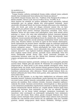 XI. KAPITULUA
Mitoen estruktura211
 "Esango litzateke, unibertso mitologikoak formatu orduko xehatuak izatera xedaturik
daudela, haien hondakinetatik beste unibertso berri batzuk jaio daitezen"
Franz BOAS, hitzaurre honetan: James Teit, "Traditions of the Thompson River Indians of
British Columbia", Memoirs of the American Folklore Society, VI (1898), 18. or.
Duela hogeiren bat urtedanik eta saiakera sakabanatu batzuk gora-behera, badirudi
antropologia gero eta gehiago aldendu dela erlijio-egitateen ikerketatik. Jatorri
askotaritako afizionatuak baliatu dira horretaz etnologia erlijiosoaren arloa inbaditzeko.
Gazte xalo horiek, guk sasilur utzi ditugun eremuetan saiatzen dira, eta haien
gehiegikeriak gure gabeziari eransten zaizkio geure lanen etorkizuna arriskuan jartzeko.
Zein da egoera honen jatorria? Etnologia erlijiosoaren sortzaileak: Tylor, Frazer,
Durkheim, betiere adi egon zaizkie arazo psikologikoei; baina, haiek beraiek ofizioz
psikologo ez zirenez, ezin zuten ideia psikologikoen eboluzio lasterraren jakinaren
gainean mantendu, eta are gutxiago aurrez sumatu. Haien interpretazioak, hauek
inplikatzen zituzten postulatu psikologikoak bezain fite zaharkitu dira. Aitor diezaiegun
alabaina, etnologia erlijiosoko arazoak psikologia intelektualista batetik sortzen direla
ulertu izana. Hocarten ondoren -eta berak ere egiten du horri buruzko ohartarazpena,
berriki argitaraturiko lan postumo batean- auhendatu egingo da, psikologia modernoak
fenomeno intelektualei buruzko interesa sarriegitan galdu izana, bizitza afektiboaren
ikerketa nahiagotzat emanez: "Eskola psikologikoak bere baitan dituen akatsei...
horrela halaber eransten zitzaien, emozio nahasietatik ideia argiak sor zitezkeela uste
izatearen okerra212". Gure logikaren koadroak zabalagotu beharra zegokeen, hartan
beste eragiketa mental batzuk sartzeko, gureetatik itxuraz desberdinak, baina hein
berean intelektualak direnak. Horren ordez, horiek sentimendu formagabe eta
esanezinetara hertsatzen saiatu izan dira. Metodo hori, fenomeno erlijiosoen izenaz
ezaguna, sarriegitan antzu eta gogaikarri suertatu da.
* * *
Etnologia erlijiosoaren kapitulu guztietarik, mitologia da egoera horregatik gehienbat
nozitzen duena. Dudarik gabe aipa daitezke M. Dumézilen lan axolagarriak eta M.H.
Grégoirerenak ere. Baina horiek ez dira sartzen propialki etnologiaren arloan. Duela
berrogeita hamar urte bezala, horrek kaosaren barruan gozamena hartzen segitzen du.
Interpretazio zaharrak berritzen dira: kontzientzia kolektiboaren ameskeriak, pertsonaia
historikoen jainkotiartzeak, edota alderantziz. Mitoak nolanahi behatzen direla ere,
badirudi nahikunde-joko batera biltzen direla guztiak, edota espekulazio filosofikoaren
forma trakets batera.
Mito bat zer den ulertzeko, ez ote dugu beraz sinplekeriaren eta sofismaren arteko
hautabidea besterik? Zenbaiten iritzimolderako, gizarte bakoitzak bere mitoetan, gizadi
oso-osoari komun zaizkion funtsezko sentimenduak azaltzen ditu, esateko, maitasuna,
gorrotoa edo mendekua. Beste zenbaiten iritzirako, fenomeno ulergaitzen esplikazio-
saiakerak dira mitoak: fenomeno astronomikoak, meteorologikoak e.a. Baina gizarteak
ez dira interpretazio positiboekiko iragazkortasuna ametitzen ez dutenak, berenganatzen
dituzten interpretazioak faltsuak direnean ere; zergatik beharko lituzkete hauek baino
nahiago izan bat-batean, beste pentsatzeko era hain ilun eta nahasiak? Bestalde
psikoanalistek, eta era berean zenbait etnologok, interpretazio kosmologiko eta
naturalisten ordez soziologiatik eta psikologiatik mailegaturiko beste interpretazio
batzuk ezarri nahi dituzte. Baina orduan, gauzak errazegiak bilakatzen dira. Eman
dezagun sistema mitologiko batek garrantzi handiko tokian kokatzen duela pertsonaia
seinalatu bat, esate baterako amona maltzur bat, eta esplikatuko zaigu ezen, horrelako
gizartean, amonek etsaigo-jarrera dutela beraien bilobekiko; mitologia, gizarte-
 