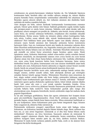 estrukturaren eta gizarte-harremanen isladatzat hartuko da. Eta behaketak hipotesia
kontraesaten badu, berehala aldez edo moldez aditzera emango da, mitoen objektu
propioa benetako baina erreprimitutako sentimenduei alderabide bat eskaintzea dela.
Benetako egoera edozein delarik ere, beti irabazten ateratzen den dialektika batek
aurkituko du medioa esanahira heltzeko.
Aitor dezagun eta hobe, mitoen ikerketak kontraesaneko konstataziotara eramaten
gaituela. Edozer gerta daiteke mito batean: badirudi gertakarien segida inolako logika
edo jarraipen-arauri ez zaiola lotzen mitoetan. Subjektu orok eduki dezake nahi den
predikatua; erlazio asmagarri oro posible da. Alabaina, mito horiek, itxuraz arbitrarioak,
izaera beraz, eta sarritan xehetasun berberekin, errepikatzen dira munduko eskualde
desberdinetan. Hortaz arazoa: baldin eta mitoaren edukia zeharo kontingentea bada,
nola ulertu, Lurbira osoan aldenik alde, mitoek hainbesterainoko elkarren antza
edukitzea? Hori baldintza baten pean bakarrik espero izan daiteke ulertzea, alegia
mitoaren izaera beratik ateratzen den funtsezko antinomia horren kontzientzia
hartzearen bidez. Izan ere, kontraesan horrek antz handia du mintzairaz arduratu diren
lehen filosofoen aurkikuntzenarekin, eta, linguistika zientzia gisa eraiki ahal izan zedin,
hipoteka hori altxatu beharra izan zen lehenik. Antzinako filosofoek mintzairari buruz,
guk oraindik ere mitoei buruz arrazoitzen dugun bezalaxe egiten zuten. Haiek
egiaztatzen zuten, hizkuntza bakoitzean zenbait soinu-multzo zentzu seinalatu batzuei
egokitzen zitzaizkiela, eta desesperatuki saiatzen ziren zentzu horiek eta soinu horiek
elkarren artean lotu bide zituen barne-beharra ulertzearen bila. Lanbidea alferrikakoa
zen, zeren soinu berak kausitzen baitira beste hizkuntza batzuetan, baina zentzu
desberdinei loturik. Eta jakina, kontraesanari ezin izan zitzaion irtenbiderik eman harik
eta ohartu arte ezen, hizkuntzaren funtzio adierazlea ez dagoela soinuei beraiei zuzenki
loturik, baizik eta soinuak beraien artean konbinaturik kausitzen diren erari.
Mitologiari buruzko berrikiko teoria asko, nahasmendu analogo batetik sortzen dira.
Jungek zioenez, zenbait esanahi zehatz, hark arketipoak deritzan gai mitologiko
seinalatu batzuei loturik egongo lirateke. Mintzairaren filosofoen erara arrazoitzea da
hori, alegia zenbait soinuk halako edo beste halako zentzurekin kidetasun naturala
zeukatela luzaro konbentziturik egon direnen erara213: horrela, erdi-bokal "likidoek"
materiaren egoera egokia ebokatzeko eginkizuna lukete, bokal irekiak aukeran objektu
handi, lodi, astun edo ozen e. a.en izenak osatzeko hautatuko lirateke. Zeinu
linguistikoen izaera arbitrarioa delakoari buruzko Saussureren printzipioak orraztu eta
zuzendu beharra badu noski214; baina hizkuntzalari guztiak ados izango dira
aitortzerakoan ezen, ikuspuntu historikotik, horrek ezinbesteko etapa bat markatu duela
gogoeta linguistikoan.
Ez da aski mitologoa gonbidatzea, berea den egoera zalantzatsu hori konpara dezan
garai pre-zientifikoko linguistarenarekin. Zeren biziki arriskuan ginateke, horretan
geratuko bagina, oztopo batetik beste batera erortzeko. Mitoa mintzairari hurbiltzeak ez
du ezer konpontzen: mitoa hizkuntzaren parte gisa hartan integraturik dago; hitzaren
bidez ezagutzen da, diskurtso bidez ateratzen da.
Pentsamendu mitikoaren ezaugarri espezifikoen kontu eman nahi badugu, mitoa
hizkuntzan, eta hizkuntzaz haraindi dagoela finkatu beharko dugu. Beste zailtasun hau
bera ere, ez zaio arrotz linguistari: mintzairak ez al ditu bere baitan biltzen maila
desberdinak? Hizkuntza eta hitza bereiztean, Saussurek erakutsi du mintzairak bi
aspektu osagarri eskaintzen dituela: bata estrukturala, bestea estatistikoa; hizkuntza
denbora itzulgarri baten meneko parte da, eta hitza, denbora itzulezin batekoa.
Mintzairan bi maila horiek isolatzea jadanik posible bada, ezerk ez du ukatzen beste
hirugarren bat defini dezakegunik.
 