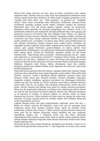 Bereizi berri ditugu hizkuntza eta hitza, bata eta bestea erreferitzen zaien sistema
tenporalen bidez. Halaber mitoa ere ordea, beste bien propietateak konbinatzen dituen
sistema tenporal baten bidez definitzen da. Mitoa betiere iraganiko gertakariez ari da:
"mundua sortu baino lehen" edo "lehen garaietan", eta gehienez ere "aspaldiko
batean". Baina mitoei eratxekitako balio intrintsekoa, denboraren momentu batean
jazotakotzat emandako gertakari horiek halaber estruktura iraunkor bat formatzen
dutenekotik dator. Hori aldi berean dagokio iraganari, orainari eta etorkizunari.
Konparazio batek lagunduko du funtsezko anbiguotasun hori zehazten. Ezerk ez du
pentsamendu mitikoaren antz handiagorik ideologia politikoak baino. Gaur egungo gure
gizarteetan, horrek ez du besterik egin hura ordezkatu baino. Hortaz, zer egiten du
historialariak Iraultza frantsesa ebokatzen duenean? Iragandako gertakari zerrenda bati
erreferitzen zaio, haien urrungo ondorioak oraindik ere dudarik gabe nabari direlarik
tarteko gertakari serie, ez-itzulgarri, oso batean zehar. Baina, gizon politikoarentzat eta
hari entzuten diotenentzat, Iraultza frantsesa beste ordenu bateko errealitatea da;
iragandako gertaera segida bat, baina halaber eraginkortasun iraunkor batez zuzkituriko
eskema, gaur egungo Frantziaren gizarte-estruktura eta hartan azaltzen diren
antagonismoak interpretatzeko, eta etorkizuneko bilakaeraren bidenabarrak sumatzeko
bidea ematen duena. Horrela dio Micheletek, pentsalari politiko eta aldi berean
historiari izaki: "Egun haietan, dena zen posible... etorkizuna presente izan zen... alegia,
jada denborarik ez, eternitatearen tximista215". Estruktura bikoitz horrek, aldi berean
historikoa eta ahistorikoa, esplikatzen du, mitoa aldi berean atera daitekeela hitzaren
arlotik (eta hala den bezala analizatu) eta hizkuntzarenetik (hartan formulaturik baitago)
bidebatez, hirugarren maila batean, objektu absolutuaren izaera bera eskainiz.
Hirugarren maila horrek badauka halaber natura linguistiko bat, baina hori ordea beste
bietatik desberdina da.
Zilegi bekit hemen parentesi labur bat irekitzea, nabardura baten bidez azaltzeko mitoak
eskaintzen duen originalitatea beste egitate linguistiko guztien aldean. Mitoa defini bide
litzateke, traduttore, traditore formularen balioak praktikoki zerorantz jotzen duen
diskurtso molde horren gisa. Ikusmira horretan, mitoaren kokalekua, adierazpen
linguistiko moldeen mailaketan, poesiaren kontrakarra da, elkarrengana hurbiltzeko
zernahi esan ahal izan delarik ere. Poesia, hizkuntza arrotz batera itzultzeko mintzaira
forma biziki zaila da, eta itzulpen orok askotariko deformazioak sortzen ditu bere
baitan. Aitzitik, mitoaren mito balioak iraun egiten du, itzulpen okerrena gora-behera.
Mitoa jaso den populazioko hizkuntzaz eta kulturaz gure ezjakintasuna edozein delarik
ere, mito bat mito gisa hartzen du edozein irakurlek, mundu osoan. Mitoaren substantzia
ez da kausitzen ez estiloan, ez narrazio moduan, ez sintaxian, baizik eta hartan
kontatzen den historian. Mitoa mintzaira da; baina maila oso garaian lan egiten duen
mintzaira, eta hartan zentzuak lortzen du, nolabait esateko, bere ibilbidean abiatu den
oinarri linguistikotik apartatzea.
Laburbil ditzagun beraz iritsi garen behin-behineko ondorioak: izatez hiru dira: 1.
Baldin eta mitoek zentzuren bat badaukate, zentzu hori ezin da sustengatu haien
osakuntzan sartzen diren elementu isolatuen baitan, baizik eta elementu horiek
konbinaturik aurkitzen diren forman. 2. Mitoa mintzaira arloaren barruan kokatzen da,
haren parte bat da; alabaina mintzairak, mitoan erabiltzen den eran, propietate
espezifikoak azaltzen ditu. 3. Propietate horiek ezin dira bilatu, adierazpen
linguistikoaren ohiko mailaren azpian baino; beste era batean esanda, propietate horiek,
edozein tipotako adierazpen linguistiko baten barruan hautematen direnak baino natura
konplexuagokoak dira.
Hiru puntu horiek ontzat ematen bazaizkigu, lan-hipotesi gisa besterik ez balitz ere, bi
ondorio biziki garrantzidun ateratzen dira: 1. izaki linguistiko oro bezala, mitoa unitate
 