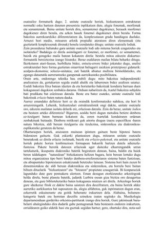 osatzailez formaturik dago; 2. unitate osatzaile horiek, hizkuntzaren estrukturan
normalki esku hartzen dutenen presentzia inplikatzen dute, alegia fonemak, morfemak
eta semantemak. Baina unitate horiek dira, semantemei dagokienez, berauek morfemei
dagokienez diren bezala, eta azken hauek fonemei dagokienez diren bezala. Forma
bakoitza aurrekoarekiko diferentziatzen da, konplexutasun gradu handiagoa duelako.
Arrazoi hori medio, mitoaren arlotik propialki ateratzen diren elementuak (eta
guztietarik konplexuenak direnak) honela izendatuko ditugu: unitate osatzaile lodiak.
Zein prozeduraz baliatuko gara unitate osatzaile lodi edo mitema horiek ezagutzeko eta
isolatzeko? Badakigu ez direla asimilagarri ez fonemei, ez morfemei, ez semantemei,
baizik eta goragoko maila batean kokatzen direla: bestela mitoa edozein diskurtso-
formatatik bereiztezina izango litzateke. Beraz esaldiaren mailan bilatu beharko ditugu.
Ikerketaren atari-fasean, hurbilketa bidez, entseiu-errore bidez jokatuko dugu, analisi
estrukturalari bere forma guztietan oinarritzat baliagarri zaizkion printzipioez gidaturik:
azalpen-ekonomia; soluzio-unitatea; zati batetik abiatuz multzoa birmoldatzeko, eta
egungo datuetatik aurrerantzeko garapenak aurreikusteko posibilitatea.
Orain arte, ondorengo teknika hau erabili dugu: mito bakoitza independenteki
analizatzen da, gertakarien segida esaldi ahalik eta laburrenen bidez azaltzen saiatuz.
Esaldi bakoitza fitxa batean idazten da eta horietariko bakoitzak kondaira barruan duen
kokaguneari dagokion zenbakia darama. Orduan nabaritzen da, txartel bakoitza subjektu
bati predikatu bat esleitzean datzala. Beste era batez esateko, unitate osatzaile lodi
bakoitzak erlazio baten natura dauka.
Aurrez emandako definizio hori ez da oraindik konformatzeko nahikoa, eta hori bi
arrazoirengatik. Lehenik, hizkuntzalari estrukturalistek ongi dakite, unitate osatzaile
oro, edozein mailatan isolatu delarik ere, erlazioan datzala. Zein da beraz, unitate lodien
eta besteen arteko diferentzia? Bigarren, azaldu berri dugun metodoa betiere denbora
ez-itzulgarri baten barnean kokatzen da, zeren txartelak kondairaren ordenan
zenbakituak baitaude. Denbora mitikoari guk aitortu diogun izaera espezifikoa -haren
natura bikoitza, aldi berean itzulgarria eta itzulezina, sinkronikoa eta diakronikoa-
esplikatzeke geratzen da beraz.
Ohartarazpen horiek, arazoaren muinean ipintzen gaituen beste hipotesi batera
bideratzen gaituzte. Guk eskierki planteatzen dugu, mitoaren unitate osatzaile
benetakoak ez direla erlazio isolatuak, baizik eta erlazio-paketeak, eta unitate osatzaile
horiek pakete horien konbinazioen formapean bakarrik hartzen dutela adierazle-
funtzioa. Pakete beretik datozen erlazioak ager daitezke elkarrengandik urrun
tartekaturik, ikuspuntu diakroniko batetik begiratzen denean, baina, baldin eta haiek
beren taldekapen "naturalean" birkokatzera heltzen bagara, hein berean lortuko dugu
mitoa organizatzea tipo berri bateko denbora-erreferentziaren sistema baten funtzioan,
eta abiapuntuko hipotesiaren eskakizunak betetzeko lainean. Sistema hori hain zuzen bi
dimentsiotakoa da: aldi berean diakronikoa eta sinkronikoa, eta horrela bere baitan
biltzen dituelarik "hizkuntzaren" eta "hitzaren" propietate ezaugarriak. Bi konparaziok
lagunduko dute gure pentsakera ulertzen. Eman dezagun etorkizuneko arkeologoak
heldu direla, beste planeta batetik, jadanik Lurbira osoan giza bizitza oro desagertua
denean, eta gure biblioteketariko baten kokagunea miatzen ari direla. Arkeologo horiek
gure idazkeraz fitsik ez dakite baina saiatzen dira deszifratzen, eta baina horrek aldez
aurretiko aurkikuntza bat suposatzen du, alegia alfabetoa, guk inprimatzen dugun eran,
ezkerretik eskuinerantz eta goitik beherantz irakurtzen dela. Alabaina, bolumen-
kategoria batek era horretan deszifra ezinekoa izaten segituko du. Musikologia
departamenduan gorderiko orkestra-partiturak izango dira horiek. Gure jakintsuak buru-
belarri ahaleginduko dira dudarik gabe pentagramak bata bestearen ondoren irakurtzen,
orrialdearen goiko aldetik hasi eta guztiak segidan hartuz; gero, ohartuko dira, nota-sail
 