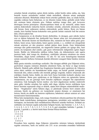 seinalatu batzuk errepikatu egiten direla tarteka, erabat berdin edota zatika, eta, bata
bestetik itxuraz urrunduriko zenbait islada melodikok, elkarren artean analogiak
erakusten dituztela. Beharbada orduan beren arterako galdetuko dute, ea islada horiek,
segidako ordenan hartu beharrean, ez ote dituzten tratatu behar, globalki atxiki behar
den osotasun baten elementu gisa. Orduan aurkitua izango dute, guk harmonia
deritzagun horren printzipioa: orkestra-partitura batek ez du zentzurik, ardatz baten
arabera diakronikoki irakurrita baizik (orrialdez orrialde, ezkerretik eskuinera), baina
aldi berean, beste ardatzaren arabera sinkronikoki, goitik behera. Beste era batean
esanda, lerro bertikal berean kokaturiko nota guztiek unitate osatzaile lodi bat eratzen
dute, erlazio-pakete bat.
Beste konparazioa ez da dirudien bezain desberdina. Jo dezagun, gure jokoko kartez
ezer ez dakien behatzaile bat, denboraldi luze batean zehar azti zori-asmatzaile bati
entzuten. Bezeroak ikusten eta klasifikatzen ditu, sumatzen du haien adina gutxi gora-
behera, haien sexua, haien planta, haien egoera soziala, e. a., nolabait ere etnografoak
mitoak aztertzen ari den gizarteez zerbait jakiten duen bezala. Gure behatzaileak
entzungo ditu galde-erantzunak, eta magnetofoi batean grabatu ere egingo ditu, lasai
aztertu eta konparatu ahal izateko, guk geure informatzaile indigenekin egiten dugun
bezala. Baldin eta behatzailea nahikoa trebea bada, eta dokumentazio aski ugaria
jasotzen badu, ahal izango du, dirudienez, erabilitako jokoaren estruktura eta osaera
birmoldatu, alegia karten zenbatekoa -32 edo 52- lau serie homologotan banatuak
unitate osatzaile berberez formatuak (kartak) diferentzi ezaugarri bakar batekin, kolorea
alegia.
Bada garaia metodoa zuzenkiago azaltzeko. Har dezagun adibide gisa Ediporen mitoa,
guztiontzat ezaguna izatearen abantaila eskaintzen baitu, eta beraz ez dago kontatu
beharrik. Dudarik gabe adibide hau frogakuntza baterako gaitz egokitzen da. Ediporen
mitoa idatzi zatikatu eta berandukotan heldu zaigu, eta horiek guztiak transposizio
literarioak dira, ardura estetiko edo moralak gehiago eraginak, tradizio erlijiosoak edo
erabilpen ritualak baino, baldin eta mito horri buruz horrelako kezkarik sekulan izan
bada behintzat. Baina gure eginkizuna ez da Ediporen mitoa era egiantzeko batean
interpretatzea, eta are gutxiago horri buruzko esplikazio onargarri bat espezialistari
eskaintzea. Guk bestegabe horren medioz -eta horri dagokionean inolako ondoriorik
atera gabe- teknika seinalatu bat azaldu nahi dugu, teknika horren erabilpena kasu
berezi horretan seguruenik zilegi ez delarik, aipatu berri ditugun zalantzabideak medio.
Beraz "frogakuntza" ulertu beharra dago, ez jakintsuak termino horri ematen dion
zentzuan, baizik eta gehienez ere txerpolariak ematen dionean: ez emaitzaren bat
lortzea, baizik eta ahalik eta lasterren esplikatzea, babaloreei saltzen saiatzen ari zaien
tresnatxoaren funtzionamendua.
Mitoa hala manipulatuko dugu, nola izango litzatekeen orkestra-partitura bat afizionatu
makur batek transkribatua, pentagramaz pentagrama, jarraikako serie melodiko baten
formapean, eta hasierako bere moldakuntzara bihurtzen saiatuko bailitzan. Nolabait ere
zenbateko oso batzuen segida aurkeztuko baligute bezala, tipo honetan: 1, 2, 4, 7, 8, 2,
3, 4, 6, 8, 1, 4, 5, 7, 8, 1, 2, 5, 7, 3, 4, 5, 6, 8, guri emandako lanbidea 1 guztiak, 2
guztiak, 3 guztiak e. a. berriro taula baten forman biltzea bailitzan:
12 4 78
 234 6 8
1 45 78
12 5 7
  3456 8
Prozedura bera segituko dugu Ediporen mitoarekin mitemen kokaera desberdinak
segidan entseiatuz, harik eta aurkitu arte 233. or.an zerrendan emandako baldintzak
 
