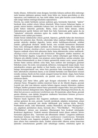 beteko dituena. Arbitrarioki eman dezagun, horrelako kokaera azaltzen dela ondorengo
taula honetan (jakinaren gainean izanik, beste behin ere, hemen gora-behera ez dela
inposatzea, ezta iradokitzea ere, hau ziurki aldatu, beste gabe baztertu ezean behintzat,
nahi izango luteken mitologia klasikoko espezialistei):
Horrela, lau zutabe bertikalen aurrean aurkitzen gara, horietariko bakoitzak "pakete"
berekoak diren zenbait erlazio biltzen dituelarik. Mitoa kontatu beharrean bagina, ez
genuke aintzat hartuko zutabekako kokaera hori, eta lerroak ezkerretik eskuinera eta
goitik behera irakurriko genituzke. Baina, mitoa ulertu behar denean, ordena
diakronikoaren (goitik behera) erdi batek bere balio funtzionala galdu egiten du eta
"irakurketa" ezkerretik eskuinera egiten da, zutabe baten ondoren bestea, zutabe
bakoitza osoko zerbait gisa tratatuz.
Zutabe berean taldekaturiko erlazio guztiek, hipotesiz, garbaldu behar den berezitasun
komun bat aurkezten dute. Horrela, ezkerretako lehen zutabean bildutako gora-behera
guztiak odolezko ahaideei dagozkie, horien arteko hurbiltasun-erlazioak, nolabait
esateko, gehiegikoak direlarik: ahaide horiek, arau sozialek baimentzen dituztenak
baino tratu intimoagoen objektu suertatzen dira. Ameti dezagun beraz, lehen zutabearen
berezitasun komuna ahaidego-erlazio superestimatuetan datzala. Berehala ageri da,
bigarren zutabeak erlazio bera adierazten duela, baina alderantzizko zeinuz markaturik:
ahaidego-erlazio subestimatuak edo debaluatuak. Hirugarren zutabea munstroei eta
haien birrinketari dagokie. Laugarrenari buruz zenbait zehaztapen egin beharra dago.
Ediporen aita aldetiko leinuko izen propioen zentzu hipotetikoa, sarritan seinalatu izan
da. Baina hizkuntzalariek ez diote ia batere garrantzirik ematen zeren, arauari jarraiki,
termino baten zentzua definitu ezina baita, hura azaltzen den testuinguru guztietan
birkokatu ezean. Eta noski, izen propioak, definizioz, testuingurutik kanpo daude. Gure
metodoarekin oztopoa ager daiteke ez hain handia, zeren mitoa horretan halako eran
baitago berrorganizaturik non, mitoa bera gauzatzen baita testuinguru gisa. Jadanik,
balio adierazkorra eskaintzen duena, ez da isolatuki hartutako izen bakoitzaren noizean
noizeko zentzua, baizik eta hiru izenek ezaugarri komun bat dutela: alegia, beren baitan
esanahi hipotetikoak daramatzatela, eta guztiek oinez zuzen ibiltzeko zailtasuna
ebokatzen dutela.
Aurrerago joan baino lehen, galde egin dezagun eskuinetako bi zutabeen arteko
erlazioari buruz. Hirugarren zutabea munstroei buruz ari da: lehenik dragoia, gizonak
Lurretik jaio ahal izan daitezen suntsitu beharra dagoen munstro kthoniarra; ondoren
Esfingea, halaber gizonaren naturari buruz gauzaturiko enigma bidez, bere giza biktimei
existentzia kentzen ahalegintzen dena. Bigarren terminoak lehenengoa birsortzen du, eta
lehen hori gizonaren autoktoniari erreferitzen zaio. Bi munstroak, azken finean, gizonak
garaitu dituenez, esan daiteke hirugarren zutabearen berezitasun komuna gizonaren
autoktoniaren ukazioan datzala216.
Hipotesi hauek laguntzen dute laugarren zutabearen zentzua ulertzen. Mitologian,
sarritan gertatzen da ezen, gizonak, Lurretik jaiotakoak, jalgidura momentuan, artean
oinez ibiltzeko gauzaezak edo okerka dabiltzanak gisa azaltzen direla. Horrela,
Pueblotarren artean, izaki kthoniarrak, esateko Shumaikoli, edo baita Muyingwû217
ere, jalgiduran partehartzen duena, herrenak dira ( "Oin-Odoldua", "Oin-Zauritua",
"Oin-Baldatxa", deitzen zaie testuetan). Ohartarazpen bera kwakiutl mitologiako
Koskimoei dagokienez: Tsiakish munstro kthoniarrak irentsi dituen ondoren, berriro
lurrazalera jalgitzen dira, "aurrerantz edo alboetarantz zabuka". Laugarren zutabearen
berezitasun komuna izan liteke beraz giza autoktoniaren iraunkortasuna. Horretatik
aterako litzateke ezen, laugarren zutabeak 3 zutabearekin, 1 zutabeak 2 zutabearekin
duen erlazio bera mantentzen duela. Zenbait erlazio-talde elkarren artean konexioan
ipintzeko ezinezkotasuna gainditu (edo zehazkiago esateko, ordezkatu) egiten da
 