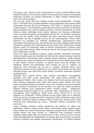 baieztatzean ezen, elkarren artean kontraesaneko bi erlazio berdin-berdinak direla,
horietariko bakoitza, bestea bezala, berekiko kontraesanekoa den heinean. Pentsamendu
mitikoaren estruktura era honetan formulatzeak ez dauka oraindik hurbiltze-balioa
baino. Hori aski da oraingoz.
Zer esan nahi izango luke beraz Ediporen mitoak horrela interpretaturik "amerikar
erara"? Adieraziko luke, gizonaren autoktonia sinestea profesatzen duen gizartea zelako
ezintasunean kausitzen den (horrela Pausanias, VIII, XXIX, 4: landarea da gizonaren
eredua) iragateko, teoria horretatik, gutariko bakoitza benetan gizon baten eta emakume
baten batasunetik jaioa izatearen egitatea aitortzera. Oztopoa gaindituezina da. Baina
Ediporen mitoak nolabaiteko tresna logikoa eskaintzen du, hasierako problemaren
artean -bat bakarrarengandik ala birengandik jaiotzen da?- eta problema eratorriaren
artean zubi bat egiteko, azken problema hau gutxi gora-behera honela formula
daitekeelarik: bat bera beregandik jaiotzen da, ala bestearengandik? Horren bidez,
korrelazio bat garbaltzen da: odolezko ahaidetasunaren superbalorazioa haren
gutxiespenari hala egokitzen zaio, nola autoktoniari ihes egiteko ahalegina hura lortzeko
ezintasunari egokitzen zaion. Esperientziak gezurta dezake teoria, baina bizitza sozialak
egiaztatu egiten du kosmologia, batak eta besteak kontraesanezko estruktura berari
traizio egiten dioten heinean. Beraz, kosmologia egia da. Ireki dezagun hemen parentesi
bat, bi ohartarazpen sartzeko.
Eman berri dugun interpretazio-saiakeran, iragan garaietan espezialistei buruhauste
handiak emandako arazo bat bazterturik utzi bide izan da: Ediporen mitoaren bertsiorik
antzinakoenetan (homerikoak) motibo seinalatu batzuen absentzia, esateko Jokastak
bere buruaz beste egitea eta Ediporen bere borondatezko itsutzea. Baina motibo horiek
ez dute aldatzen mitoaren estruktura, eta gainera hartan aiseki har dezakete bere
kokalekua, lehenak auto-suntsiketaren beste etsenplu bat gisa (3. zutabea), eta
bigarrenak, beste gaixotasun gai bat gisa (4. zutabea). Gailurpen horiek mitoa
esplizitatzen bestetan ez dute partehartzen, zeren oinetik burura pasatze hori korrelazio
adierazkor batean ageri baita beste pasarte batekin: norberaren suntsiketari ukaturiko
autoktoniarenean.
Metodoak beraz gainetik kentzen digu, ikerketa mitologikoen aurrerapiderako
gaurdaino izan diren oztopo nagusietariko bat, alegia bertsio autentiko edo
primitiboaren bilaketa. Guk, aitzitik, mito bakoitza bere bertsio guztien multzoaren
bidez definitzea proposatzen dugu. Beste modu batera esateko: mitoak mito izaten
irauten du halakotzat hartua den denbora osoan zehar. Printzipio hori ongi ilustraturik
dago, formulazio freudianoan oin har dezakeen, eta ziurki hari aplika liezaiokeen,
Ediporen mitoaren gure interpretazioa medio. Freudek termino                "edipiarretan"
planteaturiko problema jadanik ez da, zalantzarik gabe, autoktoniaren eta birsorrera
bisexuatuaren arteko hautakizuna. Baizik arazoa betiere ulertzea da ea nola jaio
daitekeen bat birengandik: Nolatan gertatzen da guk guraso bakar bat ez edukitzea,
baizik eta ama bat, eta gainera aita bat? Ez dugu beraz inolako zalantzarik izango, Freud
kokatzeko, Sofoklesen ondoren, Ediporen mitoari buruzko gure iturrien artean. Haien
bertsioek, beste antzinakoago eta, itxuraz, "jatorrago" batzuen sineskortasun bera
merezi dute.
Aurrez esandako horretatik ondorio garrantzitsu bat ateratzen da. Mitoa bere
aldakuntzen multzoaz osatzen denez, analisi estrukturalak guztiak tamaina berean
behatu beharko ditu. Bertsio tebastarraren aldakuntza ezagunak aztertu ondoren, halaber
kontuan hartuko dira beraz besteak ere: Labdakosen leinu kolateralari buruzko
kondairak, alegia Agabe, Pente eta Jokasta bera ere; Likos, Anfion eta Zetosi buruzko
aldakuntza tebastarrek, hiri fundatzaileen rola jokatzen dute; beste batzuek, urrunagoak,
Dionisosi (Ediporen ama aldetiko lehengusuari) dagozkionak, eta Tebasek Kadmosi
 