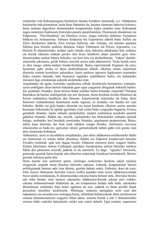 esleituriko rola Kekropsengana bueltatzen deneko kondaira ateniarrak, e.a. Aldakuntza
horietariko bakoitzarentzat, taula bana finkatuko da, haietan elementu bakoitza kokatuz,
beste tauletan dagozkien elementuekin konparatzeko bidea emateko eran: Kekropsek
sugea suntsitzea Kadmosen historiako pasarte paraleloarekin; Dionisosen abandonua eta
Ediporena; "Oin-Handitua" eta Dionisos loxias, alegia trabeska dabilena; Europaren
bilaketa eta Antioperena; Tebasen fundazioa bai Espartarren aldetik baita Anfion eta
Zetos dioskuroen aldetik; Zeus Europa bahitzen, edo Antiope, eta antzeko pasartea
biktima gisa Semele azaltzen denekoa; Edipo Tebastarra eta Perseo Argostarra, e.a.
Horrela bi dimentsiotako zenbait taula lortuko dira, bakoitza aldakuntza bati xedatua,
eta horiek elkarren ondoan jarriko dira beste hainbeste plano paralelo gisa, hiru-
dimentsiodun multzo batera heltzeko: eta hori hiru era desberdinetan "irakur" daiteke:
ezkerretik eskuinera, goitik behera, aurretik atzera (edo alderantziz). Taula horiek inoiz
ez dira izango zehatz-mehatz berdin-berdinak. Baina esperientziak frogatzen du ezen,
hauteman gabe utziko ez diren desberdintasun aldeek, elkarren artean eskaintzen
dituztela zenbait korrelazio adierazkor, haien multzoa operazio logikoetara eramateko
bidea ematen dutenak, bata bestearen segidako sinplifikatze bidez, eta behaturiko
mitoaren lege estrukturala azkenik atxikitzeko eran.
Argudiatuko da agian, horrelako eginkizuna ezbide litzatekeela burutaraino eramaten,
zeren erabilgarri diren bertsio bakarrak gaur egun ezagutzen ditugunak bakarrik baitira.
Zer gertatuko litzateke, beste bertsio batek irauliko balitu lortutako emaitzak? Oztopoa
benetakoa da bertsio erabilgarriak oso urri direnean, baina berehala teoriko bihurtzen da
horien zenbatekoa handitzen den heinean. Esperientziak erakutsiko du behar diren
bertsioen zenbatekoaren handitasun maila ingurua; ez litzateke oso handia ere izan
beharko. Baldin eta gela bateko altzariak eta haien banaketa, elkarren aurrez aurreko
hormatan finkaturiko bi ispiluk igorritako irudi soilen bidez ezagutuko bagenitu, bi kasu
gertabide dirateke. Ispilu zehazki paraleloekin, irudien zenbatekoa teorikoki amairik
gabekoa litzateke. Baldin eta, aitzitik, ispiluetariko bat bestearekiko zeiharka ipinirik
balego, zenbateko hori berehala murriztuko litzateke, angeluaren proportzioan. Baina,
azken kasu horretan, lau bost irudi nahikoa izango lirateke, informazio oso-osoa
eskuratzeko ez bada ere, gutxienez altzari garrantzidunik nabari gabe ezin geratu izan
dela ziurtatzeko behintzat.
Alderantziz, inoiz ez da nahikoa errepikatuko, jaso diren aldakuntza-moldeetariko batño
ere bazterrean ez uzteko behar absolutua. Baldin eta Ediporen konplexuari buruzko
Freuden iruzkinak -guk uste dugun bezala- Ediporen mitoaren parte osagarri badira,
Zunien jatorriaren mitoaz Cushingek egindako transkripzioa aintzat hartzeko nahikoa
fidela den jakitearen arazoak, jadanik ez du zentzurik. Ez dago "egiazko" bertsiorik,
gainerako guztiak haren kopiak edo oihartzun trakestuak liratekeen horietakorik. Bertsio
guztiak mitoaren parte dira.
Hona hemen non aurkitzen garen, mitologia orokorreko ikerketa askok emaitza
etsigarriak zergatik eman dituzten ulertzeko aukeran. Lehenik, konparatistek bertsio
pribilegiatuak hautatu nahi izan dituzte, guztiak behatu ordez. Ondoren, ikusi da ezen,
tribu batean (batzuetan herrixka batean soilki) jasotako mito baten aldakuntza-molde
baten analisi estrukturala, bi dimentsiotako eskema batera heltzen dela. Herrixka bereko
edo tribu bereko mito beraren askotariko aldakuntza-formak jokoan jarri orduko,
eskema tridimentsionala bilakatzen da, eta konparazioa hedatu nahi bada, eskaturiko
dimentsioen zenbateko hain laster ugaltzen da non, jadanik ez baita posible haiek
prozedura intuitiboz atxikitzerik. Mitologia orokorra sarriegitan erori izan den
nahasketen eta arruntkerien sustengua beraz, efektiboki beharrezkoak diren erreferentzia
sistema dimentsioanitzen ezagutza faltan datza, sistema horiek 2 edo 3 dimentsiotako
sistema bidez ordezka daitezkeela xaloki uste izaten delarik. Egia esateko, esperantza
 