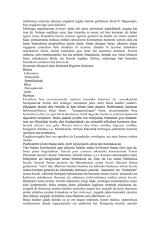 mitikoaren oinarrian dautzan eragiketa logiko batzuk garbaltzen dira219. Dagoeneko,
hiru eragiketa-tipo isola daitezke.
Mitologia amerikarrean trickster deitu ohi zaion pertsonaia aspaldidanik enigma bat
izan da. Nolatan esplikatu ezen, Ipar Amerika ia osoan, rol hori koioteari ala belari
egotzi izana. Hautaketa horren arrazoia agerian geratzen da baldin eta ontzat ematen
bada, pentsamendu mitikoa zenbait oposizioren kontzientzia hartzetik sortzen dela eta
haien bitartekotza progresibora jotzen duela. Eman dezagun beraz, elkarren artean
iragapena ezinezkoa dela diruditen bi termino, hasteko bi termino baliokidez
ordezkatzen direla, horiek bitartekari gisa beste bat ametitzen dutelarik. Horren
ondoren, polo-terminoetariko bat eta termino bitartekaria, beraiek ere, beste hirukote
batez ordezkatzen direla, eta horrela segidan. Hortaz, ondorengo tipo honetako
bitartekari-estruktura bat lortzen da:
Hasierako bikotea Lehen hirukotea Bigarren hirukotea
Bizitza
 Laborantza
  Belarjaleak
  Sarraskijaleak
 Ehiza
  Harrapakariak
 Gerra
Heriotza
Estruktura hori arrazonamendu inplizitu honetako kokatzen da: sarraskijaleak
harrapakariak bezala dira (elikagai animalikia jaten dute) baina halaber landare-
elikagaien ekoizle dira (beraiek ez dute hiltzen jaten dutena). Pueblotarrek, haientzat
laborantza-bizitza ehiza baino         "esanguratsuagoa" baita, arrazonamendu bera
formulatzen dute era apur bat desberdinean: belak dagozkie baratzeei nola harrapakariak
dagozkien belarjaleei. Baina jadanik posible zen belarjaleak bitartekari gisa tratatzea:
izan ere biltzaileak bezala dira (landarejaleak) eta animaliki-elikadura hornitzen dute,
beraiek ehiztari izan gabe. Horrela lortzen dira lehen mailako, bigarren mailako,
hirugarren mailako e.a., bitartekariak, termino bakoitzak hurrengoa sortarazten duelarik
oposizioz eta korrelazioz.
Eragiketa-segida hori oso agerikoa da Lautadetako mitologian, eta serie batean ordena
daiteke:
Pueblotarren (Zuni) baitan aldiz, horri legokiokeen seriea tipo honetakoa da:
Tipo bereko korrelazioak ager daitezke halaber ardatz horizontal batean (hori egia da,
baina plano linguistikoan: horrela pose erroaren askotariko konnotazioak Tewan
Parsonsek dioenez: koiote, behelaino, larrazal iletsua, e.a.). Koiotea (sarraskijalea izaki)
belarjaleen eta haragijaleen artean bitartekaria da, Zeru eta Lur artean behelainoa
bezala; larrazal iletsua gerraren eta laborantzaren artean bezala (larrazal iletsua
gerlariaren "uzta" da); albertxea landare basatien eta laboreko landareen artean bezala
(azken horietan garatzen da, lehenetako eratsuan); jantziak "naturaren" eta "kulturaren"
artean bezala; zaborrak herrigune habitatuaren eta basoaren artean bezala; errautsak (eta
kedarrea) sukaldearen (lurrean) eta sabaiaren (ortzi-sabaiaren irudia) artean bezala.
Bitartekari katea horrek -horrela adieraztea zilegi bada- mitologia amerikarraren arazo
asko konpontzeko bidea ematen duten giltzadura logikoen zerrenda eskaintzen du:
zergatik da ihintzaren jainkoa halaber animalien nagusi bat; zergatik da jantzi aberatsen
jainko edukilea sarritan Errauskine ar bat (Ash-boy); zergatik adats-larrazalek ekoizten
dute ihintza; zergatik Animalien Ama elkartzen zaio albertxeari, e.a.
Baina halaber galde daiteke ea ez ote dugun erdiesten, honen medioz, esperientzia
sentikorraren datuak organizatzeko era unibertsal bat. Konparatu bestela, aurreko
 