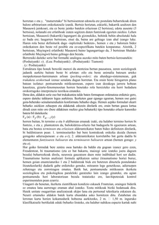 horretan x eta y, "muturretako" bi bertsioentzat edonola ere postulatu beharrekoak diren
balore arbitrarioen ordezkatzaile izanik. Bertsio horietan, eskierki, bakarrik azaltzen den
Masauwû jainkoari, eta ez beste jainko batekin erlazioan (2 bertsioa), edota ausente (3
bertsioa), nolanahi ere erlatiboak izaten segitzen duten funtzioak egozten zaizkio. Lehen
bertsioan, Masauwû (bakarrik) lagungarri da gizonekiko, behinik behin absolutuki hala
ez bada ere; laugarren bertsioan, etsai da, baina are gehiago izan ahal izango luke.
Haren rola beraz definiturik dago -inplizituki bederen-, hemen x eta y baloreen bidez
ordezkatzen den beste rol posible eta ez-espezifikatu batekin konparatuz. Aitzitik, 2
bertsioan, Muyingwû erlatiboki Masauwû baino lagungarriago da, 3 bertsioan Shalako
erlatiboki Muyingwû baino gehiago den bezala.
Berreraiki daiteke serie bat formalki analogoa auzoko mito baten bertsio keresanekin:
(Poshaiyanki: x) . (Lea: Poshaiyanki) . (Poshaiyanki: Tiamoni)
. (y: Poshaiyanki)
Estruktura tipo honek bereziki merezi du atentzioa bertan pausatzea, zeren soziologoek
jadanik aurkitu baitute beste bi arlotan: oilo eta beste animalia batzuen arteko
menpekotasun-harremanen arloan (pecking-order); eta ahaidego-sistemenean, guk
trukaketa orokortuak izenaz senalatu dugun horretan. Eta orain beste hirugarren plano
batean isolatuz: pentsamendu mitikoarenean, espero izan dezakegu jarrera hobean
kausitzea, gizarte-fenomenoetan horren benetako rola bereizteko eta horri hedadura
orokorragoko interpretazio teorikoa emateko.
Dena den, aldakin serie oso bat trukakuntza talde baten formapean ordenatzea erdietsiz gero,
espero daiteke taldearen legea aurkitzea. Ikerketen gaur egungo egoeran, hemen oso gutxi
gora-beherako seinalamenduekin konformatu beharko dugu. Hemen azpiko formulari ekarri
beharko zaizkion zehazpen eta aldaketak edozein direlarik ere, orain bertan gauza lortua
dirudi ezen mito oro (bere aldakinen multzo gisa behaturik) tipo honetako erlazio kanoniko
batera bil daitekeela:
Fx (a) : Fy (b) : Fa – i (y)
horren baitan, bi termino a eta b aldiberean emanak izaki, eta halaber termino horien bi
funtzio, x eta y, planteatzen da, baliokidetza-erlazio bat badagoela bi egoeraren artean,
bata eta bestea terminoen eta erlazioen alderantzikatze baten bidez definitzen direlarik,
bi baldintzaren pean: 1. terminoetariko bat bere kontrakoak ordezka dezala (hemen
goragoko adierazpenean: a eta a-i); 2. alderantzikatze korrelatibo bat gerta dadila bi
elementuren funtzioaren balioaren eta terminoaren balioaren artean (hemen gorago: y
eta a).
Hor goiko formulak bere zentzu osoa hartuko du baldin eta gogoan izanez gero ezen,
Freudentzat, bi traumatismo (eta ez bat bakarra, maizegi uste izateko joera dagoen
bezala) beharrezkoak direla, neurosia gauzatzen duen mito indibidual hori sor dadin.
Traumatismo horien analisiari formula aplikatzen saituz (traumatismo horiei buruz,
hemen goian enuntziaturiko 1 eta 2 baldintzak biek ere betetzen dituztela postulatuko
litzatekeelarik) dudarik gabe erdietsiko genuke, mitoaren lege genetikoaz, adierazpen
zehatzago eta zorrotzagoa ematea. Batik bat, pentsamendu mitikoaren ikerketa
soziologikoa eta psikologikoa paraleloki garatzeko lain izango ginateke, eta agian
pentsamendu hori laboratorioan bezala tratatzeko ere, lan-hipotesiak kontrol
esperimentalen pean ezarriz.
Unagarri da benetan, ikerketa zientifikoen kondizio eskasek Frantzian, oraingoz biderik
ez ematea lana aurrerago eraman ahal izateko. Testu mitikoak biziki hedatsuak dira.
Haiek unitate osagarritan analizatzeak ekipo lana eta pertsonal teknikaria eskatzen du.
Neurri ertaineko aldakin batek karta ehundaka asko hornitzen ditu. Zutabetan eta
lerrotan karta horien kokamodurik hobeena aurkitzeko, 2 m.  1,50 m. inguruko
klasifikatzaile bertikalak eduki beharko lirateke, eta halaber nahikoa espazio kartak nahi
 