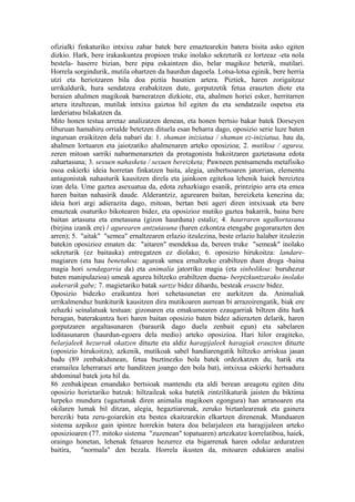 ofizialki finkaturiko intxixu zahar batek bere emaztearekin batera bisita asko egiten
dizkio. Hark, bere irakaskuntza propioen truke inolako sekreturik ez lortzeaz -eta nola
bestela- haserre bizian, bere pipa eskaintzen dio, belar magikoz beterik, mutilari.
Horrela sorgindurik, mutila ohartzen da haurdun dagoela. Lotsa-lotsa eginik, bere herria
utzi eta heriotzaren bila doa piztia basatien artera. Piztiek, haren zorigaitzaz
urrikaldurik, hura sendatzea erabakitzen dute, gorputzetik fetua erauzten diote eta
beraien ahalmen magikoak barneratzen dizkiote, eta, ahalmen horiei esker, herritarren
artera itzultzean, mutilak intxixu gaiztoa hil egiten du eta sendatzaile ospetsu eta
larderiatsu bilakatzen da.
Mito honen testua arretaz analizatzen denean, eta honen bertsio bakar batek Dorseyen
liburuan hamahiru orrialde betetzen dituela esan beharra dago, oposizio serie luze baten
inguruan eraikitzen dela nabari da: 1. shaman iniziatua / shaman ez-iniziatua, hau da,
ahalmen lortuaren eta jaiotzatiko ahalmenaren arteko oposizioa; 2. mutikoa / agurea,
zeren mitoan sarriki nabarmenarazten da protagonista bakoitzaren gaztetasuna edota
zahartasuna; 3. sexuen nahasketa / sexuen bereizketa; Pawneen pentsamendu metafisiko
osoa eskierki ideia horretan finkatzen baita, alegia, unibertsoaren jatorrian, elementu
antagonistak nahasturik kausitzen direla eta jainkoen egitekoa lehenik haiek bereiztea
izan dela. Ume gaztea asexuatua da, edota zehazkiago esanik, printzipio arra eta emea
haren baitan nahasirik daude. Alderantziz, agurearen baitan, bereizketa kenezina da;
ideia hori argi adierazita dago, mitoan, bertan beti ageri diren intxixuak eta bere
emazteak osaturiko bikotearen bidez, eta oposizioz mutiko gaztea bakarrik, baina bere
baitan artasuna eta emetasuna (gizon haurduna) estaliz; 4. haurraren ugalkortasuna
(birjina izanik ere) / agurearen antzutasuna (haren ezkontza etengabe gogorarazten den
arren); 5. "aitak" "semea" ernaltzearen erlazio itzulezina, beste erlazio halaber itzulezin
batekin oposizioz ematen da: "aitaren" mendekua da, bereen truke "semeak" inolako
sekreturik (ez baitauka) entregatzen ez diolako; 6. oposizio hirukoitza: landare-
magiaren (eta hau benetakoa: agureak umea ernaltzeko erabiltzen duen droga -baina
magia hori sendagarria da) eta animalia jatorriko magia (eta sinbolikoa: buruhezur
baten manipulazioa) umeak agurea hiltzeko erabiltzen duena- berpizkuntzarako inolako
aukerarik gabe; 7. magietariko batak sartze bidez dihardu, besteak erauzte bidez.
Oposizio bidezko eraikuntza hori xehetasunetan ere aurkitzen da. Animaliak
urrikalmenduz hunkiturik kausitzen dira mutikoaren aurrean bi arrazoirengatik, biak ere
zehazki seinalatuak testuan: gizonaren eta emakumearen ezaugarriak biltzen ditu hark
beragan, baterakuntza hori haren baitan oposizio baten bidez adierazten delarik, haren
gorputzaren argaltasunaren (baraurik dago duela zenbait egun) eta sabelaren
loditasunaren (haurdun-egoera dela medio) arteko oposizioa. Hari hilor eragiteko,
belarjaleek hezurrak okatzen dituzte eta aldiz haragijaleek haragiak erauzten dituzte
(oposizio hirukoitza); azkenik, mutikoak sabel handiarengatik hiltzeko arriskua jasan
badu (89 zenbakidunean, fetua buztinezko bola batek ordezkatzen du, harik eta
eramailea leherrarazi arte handitzen joango den bola bat), intxixua eskierki hertsadura
abdominal batek jota hil da.
86 zenbakipean emandako bertsioak mantendu eta aldi berean areagotu egiten ditu
oposizio horietariko batzuk: hiltzaileak soka batetik zintzilikaturik jaisten du biktima
lurpeko mundura (ugaztunak diren animalia magikoen egongura) han arranoaren eta
okilaren lumak bil ditzan, alegia, hegaztiarenak, zeruko biztanlearenak eta gainera
bereziki bata zeru-goiarekin eta bestea ekaitzarekin elkartzen direnenak. Munduaren
sistema azpikoz gain ipintze horrekin batera doa belarjaleen eta haragijaleen arteko
oposizioaren (77. mitoko sistema "zuzenean" topatuaren) artezkatze korrelatiboa, haiek,
oraingo honetan, lehenak fetuaren hezurrez eta bigarrenak haren odolaz arduratzen
baitira, "normala" den bezala. Horrela ikusten da, mitoaren edukiaren analisi
 