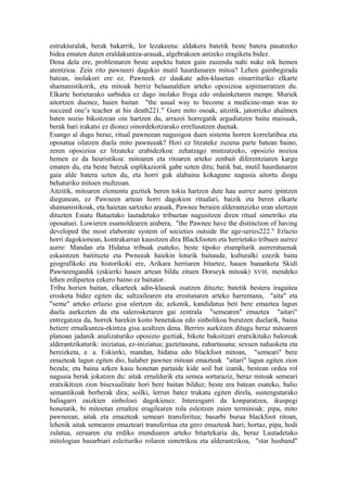 estrukturalak, berak bakarrik, lor lezakeena: aldakera batetik beste batera pasatzeko
bidea ematen duten eraldakuntza-arauak, algebrakoen antzeko eragiketa bidez.
Dena dela ere, problemaren beste aspektu baten gain zuzendu nahi nuke nik hemen
atentzioa. Zein rito pawneeri dagokio mutil haurdunaren mitoa? Lehen gainbegirada
batean, inolakori ere ez. Pawneek ez daukate adin-klasetan oinarrituriko elkarte
shamanistikorik, eta mitoak berriz belaunaldien arteko oposizioa azpimarratzen du.
Elkarte horietarako sarbidea ez dago inolako froga edo ordainketaren menpe. Muriek
aitortzen duenez, haien baitan "the usual way to become a medicine-man was to
succeed one’s teacher at his death221." Gure mito osoak, aitzitik, jatorrizko ahalmen
baten nozio bikoitzean oin hartzen du, arrazoi horregatik argudiatzen baitu maisuak,
berak hari irakatsi ez dionez oinordekotzarako errefusatzen duenak.
Esango al dugu beraz, ritual pawneean nagusigoa duen sistema horren korrelatiboa eta
oposatua islatzen duela mito pawneeak? Hori ez litzateke zuzena parte batean baino,
zeren oposizioa ez litzateke erabidezkoa: zehatzago mintzatzeko, oposizio nozioa
hemen ez da heuristikoa: mitoaren eta ritoaren arteko zenbait diferentziaren kargu
ematen du, eta beste batzuk esplikaziorik gabe uzten ditu; batik bat, mutil haurdunaren
gaia alde batera uzten du, eta horri guk alabaina kokagune nagusia aitortu diogu
behaturiko mitoen multzoan.
Aitzitik, mitoaren elementu guztiek beren tokia hartzen dute hau aurrez aurre ipintzen
diegunean, ez Pawneen artean horri dagokion ritualari, baizik eta beren elkarte
shamanistikoak, eta haietan sartzeko arauak, Pawnee beraien alderantzizko eran ulertzen
dituzten Estatu Batuetako lautadetako tribuetan nagusitzen diren ritual simetriko eta
oposatuei. Lowieren esamoldearen arabera, "the Pawnee have the distinction of having
developed the most elaborate system of societies outside the age-series222." Erlazio
horri dagokionean, kontrakarran kausitzen dira Blackfooten eta herrietako tribuen aurrez
aurre: Mandan eta Hidatsa tribuak esateko, beste tipoko etsenplurik aurreratuenak
eskaintzen baitituzte eta Pwneeak haiekin loturik baitaude, kulturalki ezezik baita
geografikoki eta historikoki ere, Arikara herriaren bitartez, hauen bananketa Skidi
Pawneengandik (eskierki hauen artean bildu zituen Dorseyk mitoak) XVIII. mendeko
lehen erdipartea ezkero baino ez baitator.
Tribu horien baitan, elkarteek adin-klaseak osatzen dituzte; batetik bestera iragaitea
erosketa bidez egiten da; saltzailearen eta erostunaren arteko harremana, "aita" eta
"seme" arteko erlazio gisa ulertzen da; azkenik, kandidatua beti bere emaztea lagun
duela aurkezten da eta salerosketaren gai zentrala "semearen" emaztea "aitari"
entregatzea da, horrek harekin koito benetakoa edo sinbolikoa burutzen duelarik, baina
betiere ernalkuntza-ekintza gisa azaltzen dena. Berriro aurkitzen ditugu beraz mitoaren
planoan jadanik analizaturiko oposizio guztiak, bikote bakoitzari eratxikitako baloreak
alderantzikaturik: iniziatua, ez-iniziatua; gaztetasuna, zahartasuna; sexuen nahasketa eta
bereizketa, e. a. Eskierki, mandan, hidatsa edo blackfoot mitoan, "semeari" bere
emazteak lagun egiten dio, halaber pawnee mitoan emazteak "aitari" lagun egiten zion
bezala; eta baina azken kasu honetan partaide kide soil bat izanik, bestean ordea rol
nagusia berak jokatzen du: aitak ernaldurik eta semea sortaraziz, beraz mitoak semeari
eratxikitzen zion bisexualitate hori bere baitan bilduz; beste era batean esateko, balio
semantikoak berberak dira; soilki, lerrun batez trukatu egiten direla, sustengutarako
baliagarri zaizkien sinboloei dagokienez. Interesgarri da konparatzea, ikuspegi
honetatik, bi mitoetan ernaltze eragilearen rola esleitzen zaien terminoak: pipa, mito
pawneean, aitak eta emazteak semeari transferitua; basarbi burua blackfoot ritoan,
lehenik aitak semearen emazteari transferitua eta gero emazteak hari; hortaz, pipa, hodi
zulatua, zeruaren eta erdiko munduaren arteko bitartekaria da, beraz Lautadetako
mitologian basarbiari esleituriko rolaren simetrikoa eta alderantzikoa, "star husband"
 