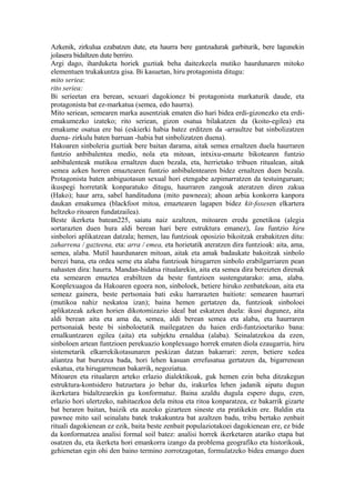 Azkenik, zirkulua ezabatzen dute, eta haurra bere gantzudurak garbiturik, bere lagunekin
jolasera bidaltzen dute berriro.
Argi dago, iharduketa horiek guztiak beha daitezkeela mutiko haurdunaren mitoko
elementuen trukakuntza gisa. Bi kasuetan, hiru protagonista ditugu:
mito seriea:
rito seriea:
Bi serieetan era berean, sexuari dagokionez bi protagonista markaturik daude, eta
protagonista bat ez-markatua (semea, edo haurra).
Mito seriean, semearen marka ausentziak ematen dio hari bidea erdi-gizonezko eta erdi-
emakumezko izateko; rito seriean, gizon osatua bilakatzen da (koito-egilea) eta
emakume osatua ere bai (eskierki habia batez erditzen da -arraultze bat sinbolizatzen
duena- zirkulu baten barruan -habia bat sinbolizatzen duena).
Hakoaren sinboleria guztiak bere baitan darama, aitak semea ernaltzen duela haurraren
funtzio anbibalentea medio, nola eta mitoan, intxixu-emazte bikotearen funtzio
anbibalenteak mutikoa ernaltzen duen bezala, eta, herrietako tribuen ritualean, aitak
semea azken horren emaztearen funtzio anbibalentearen bidez ernaltzen duen bezala.
Protagonista baten anbiguotasun sexual hori etengabe azpimarratzen da testuinguruan;
ikuspegi horretatik konparatuko ditugu, haurraren zangoak ateratzen diren zakua
(Hako); haur arra, sabel handituduna (mito pawneea); ahoan arbia konkorra kanpora
daukan emakumea (blackfoot mitoa, emaztearen lagapen bidez kit-foxesen elkartera
heltzeko ritoaren fundatzailea).
Beste ikerketa batean225, saiatu naiz azaltzen, mitoaren eredu genetikoa (alegia
sortarazten duen hura aldi berean hari bere estruktura emanez), lau funtzio hiru
sinbolori aplikatzean datzala; hemen, lau funtzioak oposizio bikoitzak erabakitzen ditu:
zaharrena / gazteena, eta: arra / emea, eta horietatik ateratzen dira funtzioak: aita, ama,
semea, alaba. Mutil haurdunaren mitoan, aitak eta amak badaukate bakoitzak sinbolo
berezi bana, eta ordea seme eta alaba funtzioak hirugarren sinbolo erabilgarriaren pean
nahasten dira: haurra. Mandan-hidatsa ritualarekin, aita eta semea dira bereizten direnak
eta semearen emaztea erabiltzen da beste funtzioen sustengutarako: ama, alaba.
Konplexuagoa da Hakoaren egoera non, sinboloek, betiere hiruko zenbatekoan, aita eta
semeaz gainera, beste pertsonaia bati esku harrarazten baitiote: semearen haurrari
(mutikoa nahiz neskatoa izan); baina hemen gertatzen da, funtzioak sinboloei
aplikatzeak azken horien dikotomizazio ideal bat eskatzen duela: ikusi dugunez, aita
aldi berean aita eta ama da, semea, aldi berean semea eta alaba, eta haurraren
pertsonaiak beste bi sinboloetatik mailegatzen du haien erdi-funtzioetariko bana:
ernalkuntzaren egilea (aita) eta subjektu ernaldua (alaba). Seinalatzekoa da ezen,
sinboloen artean funtzioen perekuazio konplexuago horrek ematen diola ezaugarria, hiru
sistemetarik elkarrekikotasunaren peskizan datzan bakarrari: zeren, betiere xedea
aliantza bat burutzea bada, hori lehen kasuan errefusatua gertatzen da, bigarrenean
eskatua, eta hirugarrenean bakarrik, negoziatua.
Mitoaren eta ritualaren arteko erlazio dialektikoak, guk hemen ezin beha ditzakegun
estruktura-kontsidero batzuetara jo behar du, irakurlea lehen jadanik aipatu dugun
ikerketara bidaltzearekin gu konformatuz. Baina azaldu dugula espero dugu, ezen,
erlazio hori ulertzeko, nahitaezkoa dela mitoa eta ritoa konparatzea, ez bakarrik gizarte
bat beraren baitan, baizik eta auzoko gizarteen sineste eta pratikekin ere. Baldin eta
pawnee mito sail seinalatu batek trukakuntza bat azaltzen badu, tribu bertako zenbait
rituali dagokienean ez ezik, baita beste zenbait populaziotakoei dagokienean ere, ez bide
da konformatzea analisi formal soil batez: analisi horrek ikerketaren atariko etapa bat
osatzen du, eta ikerketa hori emankorra izango da problema geografiko eta historikoak,
gehienetan egin ohi den baino termino zorrotzagotan, formulatzeko bidea emango duen
 