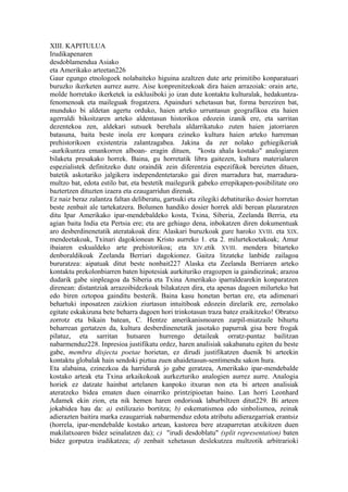 XIII. KAPITULUA
Irudikapenaren
desdoblamendua Asiako
eta Amerikako arteetan226
Gaur egungo etnologoek nolabaiteko higuina azaltzen dute arte primitibo konparatuari
buruzko ikerketen aurrez aurre. Aise konprenitzekoak dira haien arrazoiak: orain arte,
molde horretako ikerketek ia esklusiboki jo izan dute kontaktu kulturalak, hedakuntza-
fenomenoak eta maileguak frogatzera. Apainduri xehetasun bat, forma bereziren bat,
munduko bi aldetan agertu orduko, haien arteko urruntasun geografikoa eta haien
agerraldi bikoitzaren arteko aldentasun historikoa edozein izanik ere, eta sarritan
dezentekoa zen, aldekari sutsuek berehala aldarrikatuko zuten haien jatorriaren
batasuna, baita beste inola ere konpara ezineko kultura haien arteko harreman
prehistorikoen existentzia zalantzagabea. Jakina da zer nolako gehiegikeriak
-aurkikuntza emankorren alboan- eragin dituen, "kosta ahala kostako" analogiaren
bilaketa presakako horrek. Baina, gu horretatik libra gaitezen, kultura materialaren
espezialistek definitzeko dute oraindik zein diferentzia espezifikok bereizten dituen,
batetik askotariko jalgikera independentetarako gai diren marradura bat, marradura-
multzo bat, edota estilo bat, eta bestetik mailegurik gabeko errepikapen-posibilitate oro
baztertzen dituzten izaera eta ezaugarridun direnak.
Ez naiz beraz zalantza faltan deliberatu, gartsuki eta zilegiki debatituriko dosier horretan
beste zenbait ale tartekatzera. Bolumen handiko dosier horrek aldi berean plazaratzen
ditu Ipar Amerikako ipar-mendebaldeko kosta, Txina, Siberia, Zeelanda Berria, eta
agian baita India eta Pertsia ere; eta are gehiago dena, inbokatzen diren dokumentuak
aro desberdinenetatik ateratakoak dira: Alaskari buruzkoak gure haroko XVIII. eta XIX.
mendeetakoak, Txinari dagokionean Kristo aurreko 1. eta 2. milurtekoetakoak; Amur
ibaiaren eskualdeko arte prehistorikoa; eta XIV.etik XVIII. mendera bitarteko
denboraldikoak Zeelanda Berriari dagokionez. Gaitza litzateke lanbide zailagoa
bururatzea: aipatuak ditut beste nonbait227 Alaska eta Zeelanda Berriaren arteko
kontaktu prekolonbiarren baten hipotesiak aurkituriko eragozpen ia gaindiezinak; arazoa
dudarik gabe sinpleagoa da Siberia eta Txina Amerikako iparraldearekin konparatzen
direnean: distantziak arrazoibidezkoak bilakatzen dira, eta apenas dagoen milurteko bat
edo biren oztopoa gainditu besterik. Baina kasu honetan bertan ere, eta adimenari
behartuki inposatzen zaizkion ziurtasun intuitiboak edozein direlarik ere, zernolako
egitate eskakizuna bete beharra dagoen hori trinkotasun traza batez eraikitzeko! Obratxo
zorrotz eta bikain batean, C. Hentze amerikanismoaren zarpil-miatzaile bihurtu
beharrean gertatzen da, kultura desberdinenetatik jasotako papurrak gisa bere frogak
pilatuz, eta sarritan hutsaren hurrengo detaileak orratz-puntaz bailitzan
nabarmenduz228. Inpresioa justifikatu ordez, haren analisiak sakabanatu egiten du beste
gabe, membra disjecta poetae horietan, ez dirudi justifikatzen duenik bi arteekin
kontaktu globalak hain sendoki piztua zuen ahaidetasun-sentimendu sakon hura.
Eta alabaina, ezinezkoa da harridurak jo gabe geratzea, Amerikako ipar-mendebalde
kostako arteak eta Txina arkaikokoak aurkezturiko analogien aurrez aurre. Analogia
horiek ez datzate hainbat artelanen kanpoko itxuran non eta bi arteen analisiak
ateratzeko bidea ematen duen oinarriko printzipioetan baino. Lan horri Leonhard
Adamek ekin zion, eta nik hemen haren ondorioak laburbiltzen ditut229. Bi arteen
jokabidea hau da: a) estilizazio bortitza; b) eskematismoa edo sinbolismoa, zeinak
adierazten baitira marka ezaugarriak nabarmenduz edota atributu adierazgarriak erantsiz
(horrela, ipar-mendebalde kostako artean, kastorea bere atzaparretan atxikitzen duen
makilatxoaren bidez seinalatzen da); c) "irudi desdoblatu" (split representation) baten
bidez gorputza irudikatzea; d) zenbait xehetasun deslekutzea multzotik arbitrarioki
 