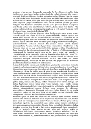 apartatuz; e) aurrez aurre begiraturiko gizabanako bat bera bi aurpegi-perfilen bidez
irudikatzea; f) simetria oso landua, sarritan detailezko zenbait asimetriari joko emanez;
g) zenbait detaileren aldakuntza ilogikoa, haiek elementu berri bihurtuz (horrela, atzapar
bat moko bilakatzen da, begi-motibo bat artikulazio bat markatzeko erabiltzen da, edota
al-derantziz); h) azkenik, irudikapen intelektualagoa intuitiboa baino, eskeletoak, edota
barne organoek, gorputz-irudikapenari aurre hartzen diotelarik (halaber jokamolde
harrigarri bera Australiako iparraldean ere)230. Aldiz prozedura horiek ez dagozkio
ipar-ekialde kostako arte amerikarrari; Leonhard Adamek idatzi duen bezala, "the
various technological and artistic principles displayed in both ancient China and North
West America are almost entirely identical"231.
Antzekotasun horiek egiaztatu direnean, bitxia da ohartaraztea ezen, arrazoi zeharo
bestelakoengatik, arte txinatar arkaikoa eta ipar-mendebaldeko kostakoa bakoitza bere
aldetik hurbil parekatu zaizkiela Zeelanda Berriko Maorienari232. Egitate hori are eta
ohartarazgarriagoa da, non Amur eskualdeko arte neolitikoak -hartako zenbait gai (esate
baterako hegoak zabaldurik dituen eta sabela eguzki-aurpegi batez eratua duen hegaztia)
ipar-mendebaldeko kostakoen berdinak dira esateko- zenbait autorek dioenez,
eskaintzen baitu "an unexpectedly rich, curvilinear ornamentation related to that of the
Ainu and Maori on one side and to the Neolithic cultures or China (Yangshao) and
Japan (Jomon) on the other; consisting particulary of that type of ribbon ornamentation
characterized by complex motifs such as the weave, spiral and meander in
contradistinction to the rectangular geometric decoration of the Baikalian culture"233.
Hortaz, eskualde eta garai oso desberdinetatik ateratako arte batzuk, eta elkarren artean
begibistako analogiak aurkezten dituztenak, bakoitza bere aldetik, eta arrazoi
independenteengatik, iradokitzen ari dira, nolanahi ere geografiaren eta historiaren
eskakizunekin bateraezinekoak diren hurbiltasunak.
Hortaz, historiari uko egitera edota hainbat bider egiaztaturiko antzekotasun horiekiko
itsu geratzera kondenatzen gaituen dilema batean harrapaturik kausitzen al gara? Eskola
difusionistako antropologoek ez dute zalantzarik izan, beren aldetik, kritika historikoa
bihurkatzeko. Nik ez dut inolako asmorik haien hipotesi ausazkotsuak defendatzeko;
baina esan beharra dago noski, haien kontrario zuhurren jarrera, negatibo mailan, haiek
kontrakarrean bakarrik hartzen dituzten nahikunde alegiatsu horiek bezain desatsegina
dela. Arte primitibo konparatuaren ikerketak dudarik gabe konprometaturik suertatu dira
kontaktu kulturalen eta maileguen bilatzaileen zelua medio. Esan dezagun ozenki hala
gertatu direla, oraindik are gehiago, zenbait intelektual fariseo medio, nahiago izan
baitute begibistako zenbait lotura ukatu beren zientziak oraino inolako metodo
erabilgarririk ez daukalako haiei interpretazio egoki bat aplikatu ahal izateko. Egitateak
ukatzea, ulertezinezkotzat ematen direlako, ziurki antzuago da, jakintzaren
aurrerapidearen ikuspuntutik, hipotesiak elaboratzea baino; hipotesi horiek nondik
onarturik ez badute ere, hain zuzen beren eskasia medio, noizbait gainditzeko bidea
emango duten kritika eta ikerketa bultzatzen baitituzte234.
Mantendu egiten da beraz arte amerikarra eta Txinakoa edota Zeelanda Berrikoa
konparatzeko eskubidea, baita mila bider frogatu bada ere Maoriek ezin izan dituztela
beren armak eta beren apainduriak eraman Pazifikoko kostara. Dudarik gabe, kontaktu
kulturalaren hipotesia da, kasualitateak ezin esplika izango lituzkeen antzekotasun
konplexuen azalpena errazen argituko lukeena. Baina historialariek baieztatzen badute
kontaktua ezinezkoa dela, horrek ez du frogatzen antzekotasunak ilusio hutsa direnik,
baizik eta bestegabe beste norabait zuzendu behar dela azalpena aurkitzeko.
Difusionisten ahaleginaren emankortasuna, eskierki historiaren posibilitateei buruzko
haien miaketa sistematikotik dator. Baldin eta historiak, etengabe peskizatu horrek (eta
lehenik peskizatu behar da), ezetz erantzuten badu, itzul gaitezen orduan psikologiarantz
 