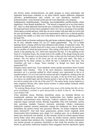 edo formen analisi estrukturalerantz, eta galde dezagun ea izaera psikologiko edo
logikodun barne-lotura zenbaitek ez ote duten biderik ematen aldibereko jalgipenak
ulertzeko, probabilitatearen joko soiletik sor ezin daitezkeen maiztasun eta
koherentziarekin. Asmo honetan jarriko dut nik orain debaterako nire ekarpena.
Irudikapenaren desdoblamendua, Amerikako ipar-mendebaldeko pazifiko-kostako arteari
dagokionez, Franz Boasek deskribatu du: "The animal is imagined cut in two from head to
tail... there is a deep depression between the eyes, extending down the nose. This shows that
the head itself must not have been considered a front view, but as consisting of two profiles
which adjoin at mouth and nose, while they are not in contact with each other on a level with
the eyes and forehead... either the animals are represented as split in two so that the profiles
are joined in the middle, or a front view of the head is shown with two adjoining profiles of
the body"235.
Eta autore berak era honetan analizatzen ditu guk hemen erakusten ditugun bi pinturak (17.
eta 18. irud., zitaturiko testuan 222. eta 223. irudiei gagozkienak): "Fig. 222 (a Haida
painting) shows a desing which has been obtained in this manner. It represents a bear. The
enormous breadth of mouth observed in these cases is brought about by the junction of
the two profiles of which the head consists. This cutting of the head is brought out most
clearly in the painting fig. 223, which also represents the bear. It is the painting on the
front of a Tsimshian house, the circular hole in the middle of the design being the door
of the house. The animal is cut from back to front, so that only the front part of the head
coheres. The two halves of the lower jaw do not touch each other. The back is
represented by the black outlines on which the hair is indicated by fine lines. The
Tsimshian call such a design “bears meeting”, as though two bears had been
represented"236.
Konpara ezazue analisi hau, Txina arkaikoko artean antzeko prozedurari buruz Creelek
emandako beste honekin: "One of the most distinctive characteristics of Shang
decorative art is a peculiar method by which animals were represented in flat or in
rounded surfaces. It is as if one took the animal and split it lengthwise, starting at the tip
of the tail and carrying the operation almost, not quite, to the tip of the nose, then the
two halves are pulled apart and the bisected animal is laid out flat on the surface, the
two halves joined only at the tip of the nose"237. Eta autore berak, itxuraz bederen ez
baitu ezagutzen Boasen obra, azken horren termino ia zehatz-mehatz berberak erabili
ondoren, hau eransten du:
 "In studying Shang design I have constantly been aware of the feeling that this art has
great resemblance, certainly in spirit and possibly in detail, to that of... the Northwest
coast Indians"238.
Txina arkaikoko artean, Siberiako primitiboen artean, eta Zeelanda Berrian ere
errepikaturik aurkitzen den teknika hain karakteristiko hori, halaber agertzen da
Amerikako kontinentearen beste muturrean, Caduveo indiarren baitan. Guk hemen
erakusten dugun marrazki horrek, Brasilgo hegoaldeko tribu txiki horretako, antzina
hain aurreratua izandako Guaicuru nazioaren azkenetako tribuko, emakumeen
tradiziozko usadioari jarraituz pintaturiko aurpegi bat irudikatzen du. Beste nonbait
deskribatua dut pintura horiek nola gauzatzen dituzten, eta kultura indigenan horiek
duten funtzioa239. Aski bedi beraz gogoraraztea, pintura horiek ezagunak direla
Guaicuruekin lehen kontaktuez gero, alegia XVII. mendeaz gero, eta ez dirudiela garai
hartaz gero eboluziorik izan dutenik. Ez dira tatuaiak, baizik eta zenbait egunen buruan
berritu behar izaten diren pinturak, eta fruitu eta basoko hostoen zukutan bustitako
zurezko espatula batez pintatzen dira. Aurpegia elkarri pintatu ohi dioten emakumeek
(eta antzina gizonak ere pintatzen zituztenek) ez dute eredu bati jarraituz lan egiten,
baizik eta gai-multzo tradizional konplexu baten mugapeen barruan inprobisatu egiten
 