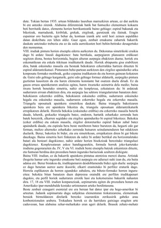 dute. Tokian bertan 1935. urtean bildutako laurehun marrazkiren artean, ez dut aurkitu
bi ere antzeko zirenik. Alabaina diferentziak batik bat funtsezko elementuen kokaera
beti berritutik datoz, elementu horien berrikuntzatik baino gehiago: espiral bakunak eta
bikoitzak, marradurak, kiribilak, grekak, zirgiloak, gurutzeak eta ilainak. Eragin
espainiar oro baztertu egin behar da, kontuan izanik arte sotil hori zeinen aspaldiko
datan deskribatu zen lehen aldiz. Gaur egun, zenbait emakume zaharrek bakarrik
daukate antzinako trebezia eta ez da zaila aurreikusten hori behin-betirako desagertuko
den momentua.
VIII. irudiak pintura horien etsenplu ederra aurkezten du. Dekoratua simetrikoki eraikia
dago bi ardatz lineali dagokienez: bata bertikala, aurpegiaren planoaren erdikoari
segitzen diona, bestea horizontala, begien alturan aurpegia ebakitzen duena; horiek era
eskematikoan eta eskala ttikituan irudikaturik daude. Horiek abiapuntu gisa erabiltzen
dira, batak eskuineko masaila eta besteak bekokiaren ezkerraldea hartzen dituzten bi
espiral alderantzikatuei. Pinturaren behe-partean aurkitzen den zirgiloz apainduriko arku
konposatu formako motiboak, goiko ezpaina irudikatzen du eta horren gainean kokatzen
da. Gutxi edo gehiago kargaturik, gutxi edo gehiago formaz aldaturik, aurpegiko pintura
guztietan kausitzen da eta haren elementu konstante bat osatzen duela dirudi. Ez da
gauza erraza apainkeraren analisia egitea, haren itxurazko asimetria dela medio; baina
itxura horrek benetako simetria, nahiz eta konplexua, ezkutatzen du: bi ardatzak
sudurraren erroan ebakitzen dira, eta aurpegia lau sektore triangularretan banatzen dute:
bekokiaren ezkerreko erdibia, bekokiaren eskuineko erdibia, sudurraren eskuineko
hegala eta eskuineko masaila, sudurraren ezkerreko hegala eta ezkerreko masaila.
Triangelu oposatuek apainkera simetrikoa daukate. Baina triangelu bakoitzaren
apainkera bera ere apainkera bikoitza da, triangulu oposatuan alderantzikaturik
errepikatzen delarik. Horrela bekokia (eskuineko erdibia) eta ezkerreko masaila beterik
daude, lehenik, grekazko triangulu batez, ondoren, hartatik zeharkako zerrenda huts
batek berezirik, elkarren segidako eta zirgiloz apainduriko bi espiral bikoitzez. Bekokia
(ezker erdibia) eta eskuin masaila, zirgiloz dotoreturiko espiral bakun zabal batez
apaindurik daude, eta espirala bera beste motiboren batez burutzen da, hegazti edo gar
forman, multzo alternoko zeharkako zerrenda hutsaren seinalamenduren bat edukitzen
duelarik. Beraz, bakoitza bi bider, eta era simetrikoan, errepikatzen diren bi gai bikote
dauzkagu. Baina simetria hori finkatzen da nahiz bi ardatz bertikal eta horizontaletako
batari ala besteari dagokionez, nahiz ardatz horien bisekzioak berezitako trianguluei
dagokienez. Konplexutasun askoz handiagoarekin, formula horrek joko-kartetako
irudiena gogorarazten du. IV, V eta VI. irudiek beste etsenplu batzuk eskaintzen dituzte,
eta funtsean berdina den prozedura baten inguruko bariazioak azaltzen dizkigute.
Baina VIII. irudian, ez da bakarrik apainkera pintatua atentzioa merezi duena. Artistak
(hogeita hamar urte inguruko emakume bat) aurpegia ere adierazi nahi izan du, eta baita
adatsa ere. Beraz bistakoa da, irudikapenaren desdoblamendu bidez egin duela: aurpegia
ez dago benetan aurrez aurre ikusirik; elkarri erantsitako bi perfilez eraturik dago.
Horrela esplikatzen da horren egundoko zabalera, eta bihotz-formako horren inguru-
eitea: bekokia bitan banatzen duen depresioa oraindik ere perfilen irudikapenari
dagokio, eta perfil horiek sudurraren errotik hasi eta kokotseraino bakarrik nahasten
dira. 17, 18 eta VIII. irudien konparazioak, azpimarratu egiten du prozedura honen eta
Amerikako ipar-mendebalde kostako artistenaren arteko berdintasuna.
Beste zenbait ezaugarri esentzial ere era berean bat datoz ipar eta hego-amerikar bi
arteetan. Jadanik azpimarratu dugu subjektua elementutan trokatzearena, elementuak
beraiek birmoldatzen direlarik berezko izaerarekin zerikusirik gabeko arau
konbentzionalen arabera. Trokadura horrek ez du harridura gutxiago eragiten arte
caduveoan, han alabaina zehar-meharkako eran ageri delarik. Boasek zehatz-mehatz
 