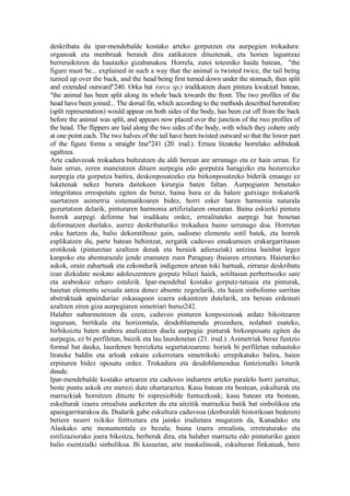 deskribatu du ipar-mendebalde kostako arteko gorputzen eta aurpegien trokadura:
organoak eta menbruak beraiek dira zatikatzen dituztenak, eta horien laguntzaz
berreraikitzen da hautazko gizabanakoa. Horrela, zutoi totemiko haida batean, "the
figure must be... explained in such a way that the animal is twisted twice, the tail being
turned up over the back, and the head being first turned down under the stomach, then split
and extended outward"240. Orka bat (orca sp.) irudikatzen duen pintura kwakiutl batean,
"the animal has been split along its whole back towards the front. The two profiles of the
head have been joined... The dorsal fin, which according to the methods described heretofore
(split representation) would appear on both sides of the body, has been cut off from the back
before the animal was split, and appears now placed over the junction of the two profiles of
the head. The flippers are laid along the two sides of the body, with which they cohere only
at one point each. The two halves of the tail have been twisted outward so that the lower part
of the figure forms a straight line"241 (20. irud.). Erraza litzateke horrelako adibideak
ugaltzea.
Arte caduveoak trokadura bultzatzen du aldi berean are urrunago eta ez hain urrun. Ez
hain urrun, zeren maneiatzen dituen aurpegia edo gorputza haragizko eta hezurrezko
aurpegia eta gorputza baitira, deskonposatzeko eta birkonposatzeko biderik emango ez
luketenak nekez burura daitekeen kirurgia baten faltan. Aurpegiaren benetako
integritatea errespetatu egiten da beraz, baina hura ez da halere gutxiago trokaturik
suertatzen asimetria sistematikoaren bidez, horri esker haren harmonia naturala
gezurtatzen delarik, pinturaren harmonia artifizialaren onuratan. Baina eskierki pintura
horrek aurpegi deforme bat irudikatu ordez, errealitateko aurpegi bat benetan
deformatzen duelako, aurrez deskribaturiko trokadura baino urrunago doa. Horretan
esku hartzen du, balio dekoratiboaz gain, sadismo elementu sotil batek, eta horrek
esplikatzen du, parte batean behintzat, zergatik caduveo emakumeen erakargarritasun
erotikoak (pinturetan azaltzen denak eta beraiek adieraziak) antzina hainbat legez
kanpoko eta abenturazale jende eramaten zuen Paraguay ibaiaren ertzetara. Haietariko
askok, orain zahartuak eta ezkondurik indigenen artean toki hartuak, zirraraz deskribatu
izan dizkidate neskato adoleszenteen gorputz biluzi haiek, sotiltasun perbertsozko sare
eta arabeskoz zeharo estalirik. Ipar-mendebal kostako gorputz-tatuaia eta pinturak,
haietan elementu sexuala antza denez absente zegoelarik, eta haien sinbolismo sarritan
abstraktuak apainduriaz eskasagoen izaera eskaintzen dutelarik, era berean erdeinati
azaltzen ziren giza aurpegiaren simetriari buruz242.
Halaber nabarmentzen da ezen, caduveo pinturen konposizioak ardatz bikoitzaren
inguruan, bertikala eta horizontala, desdoblamendu prozedura, nolabait esateko,
birbikoiztu baten arabera analizatzen duela aurpegia: pinturak birkonposatu egiten du
aurpegia, ez bi perfiletan, baizik eta lau laurdenetan (21. irud.). Asimetriak beraz funtzio
formal bat dauka, laurdenen bereizketa segurtatzearena: horiek bi perfiletan nahastuko
lirateke baldin eta arloak eskuin ezkerretara simetrikoki errepikatuko balira, haien
erpinaren bidez oposatu ordez. Trokadura eta desdoblamendua funtzionalki loturik
daude.
Ipar-mendebalde kostako artearen eta caduveo indiarren arteko paralelo horri jarraituz,
beste puntu askok ere merezi dute ohartaraztea. Kasu batean eta bestean, eskulturak eta
marrazkiak hornitzen dituzte bi espresiobide funtsezkoak; kasu batean eta bestean,
eskulturak izaera errealista aurkezten du eta aitzitik marrazkia batik bat sinbolikoa eta
apaingarritarakoa da. Dudarik gabe eskultura caduveoa (denboraldi historikoan bederen)
betiere neurri txikiko fetitxetara eta jainko irudietara mugatzen da, Kanadako eta
Alaskako arte monumentala ez bezala; baina izaera errealista, erretraturako eta
estilizaziorako joera bikoitza, berberak dira, eta halaber marraztu edo pintaturiko gaien
balio esentzialki sinbolikoa. Bi kasuetan, arte maskulinoak, eskulturan finkatuak, bere
 