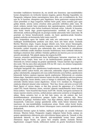 borondate irudikakorra bermatzen du, eta aitzitik arte femeninoa -ipar-mendebaldeko
kostan ehungintzara eta txirikorda lanetara mugatua, gainera Brasilgo hegoaldeko eta
Paraguayko indigenen baitan marrazkigintza barne dela- arte ez-irudikakorra da. Hori
egia da, bi kasuetan, ehungintza gaiei dagokienez, baina guaicuruen aurpegi-pinturen
izaera primitiboa ez dugu ezagutzen; baliteke haien gaiek, haien esanahia gaur egun
galdua delarik, antzina zentzu errealista edota gutxienik sinbolikoa eduki izana. Bi
arteek zulaketa metodo batez pratikatzen dute apainduriagintza, motibo elementalen
kokaera askotarikoari esker betiere konbinazio berrituak sortuz. Azkenik, bi kasuetan,
artea biziki loturik dago gizarte-organizazioarekin: motiboek eta gaiek, lerrun-
diferentziak, noblezia-pribilegioak eta prestigio-mailak adierazteko balio izaten dute. Bi
gizarteak era berean hierarkizaturik zeuden, eta haien apainketa-arteak hierarkia-
graduak azaltzeko eta bermatzeko balio izaten zuen243.
Orain, konparaketa aguro bat iradoki nahi nuke arte caduveoaren eta, era berean
irudikapen desdoblamendua pratikatu izan duen, beste arte baten artean: Zeelanda
Berriko Maoriena alegia. Gogora dezagun lehenik ezen, beste arrazoi batzuengatik,
ipar-mendebalde kostako artea sarritan konparatu zaiola Zeelanda Berrikoari; arrazoi
horietariko zenbait itxurazko gisa nabarmendu dira, esate baterako bi eskualdeetan
usadioz erabilitako estalki ehunduen itxurazko berdintasuna; beste zenbaitek tinkotasun
handiagoa eskaintzen dute: adibidez Alaskako gabikoen eta maorien patu mereen arteko
antzetik ateratakoak. Nik jadanik aipatua dut enigma hori244.
Guaicuru artearekin paralelotasuna beste hurbiltzegune batzuetan oinarritzen da: bi
eskualde horiez kanpo, beste inon ez du hainbesterainoko garapenik, ezta halako
fintasunik ere, lortzen aurpegi eta gorputz apainduriak. Tatuaia maoriak ongi ezagutzen
dira noski. Nik lau atera ditut aukeraturik (VII eta XII. irud.), eta etekinez konparatuko
ditugu caduveo aurpegien fotografiekin.
Analogiak harrigarriak dira: apainkeraren konplexutasuna, ilunguneak, meandroak eta
espiralak erabiliz (azken horiek, arte caduveoan, andeetatiko eragina adierazten duten
grekaz ordezkaturik), aurpegiaren arlo osoa erabat betetzeko joera berbera, apainkeraren
kokamolde berbera ezpainen inguruan tiporik sinpleenetan. Diferentziak ere seinalatu
beharra dago. Apainduria maoria tatuatua izateari eta aldiz apainduria caduveoa pintatua
izateari dagokiona, bazter daiteke; zeren ez baitago ia zalantzarik, Hego Amerikan ere
antzinako teknika tatuaia izanari dagokionez. Artean XVIII. mendean ere, Paraguayko
emakume abiponek tatuaiari esker zeukatzen "their face, breast, and arms covered with
black figures of various shapes, so that they present the appearance of a Turkish
carpet"245; horrek bihurtzen zituen, misiolari zaharrek transkribaturiko haien beraien
hitzen arabera "more beautiful than beauty itself"246. Aitzitik, harrigarria suertatzen da
tatuaia maorien simetria zorrotza, zenbait pintura caduveoren asimetria ia lotsagabearen
aldean. Baina asimetria hori ez da beti hala izaten, eta nik erakutsi dut, hori
desdoblamenduaren printzipioaren garapen logiko baten ondorioa dela. Beraz
itxurazkoa da gehiago, benetakoa baino. Argi dago alabaina, tipoen klasifikazioaren
ikuspuntutik, Caduveoen aurpegi apainduriak erdiko maila batean kokatzen direla
maorienen eta ipar-mendebaldeko kostakoenen artean. Haiek, azken horiek bezala,
itxura asimetrikoa daukate, aldi berean lehenengoen izaera esentzialki apainduriazkoa
daukatelarik.
Jarraitasuna bermatu egiten da halaber, inplikazio psikologiko eta sozialak behatzen
direnean. Maorien baitan, Paraguayko mugako indigenen baitan bezala, aurpegi eta
gorputz apainduriaren elaborazioa giro erdi-erlijiotsu batean egiten da. Tatuaiak ez dira
apaindurak bakarrik; ez dira bakarrik -ipar-mendebalde kostari buruz jadanik
ohartarazia dugun bezala, eta gauza bera errepika daiteke Zeelanda Berriari
dagokionean- ezaugarri batzuk, nobleziaren markak eta gizarte hierarkiaren barruko
 