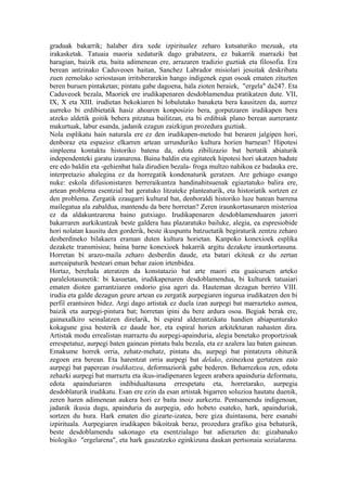 graduak bakarrik; halaber dira xede izpiritualez zeharo kutsaturiko mezuak, eta
irakasketak. Tatuaia maoria xedaturik dago grabatzera, ez bakarrik marrazki bat
haragian, baizik eta, baita adimenean ere, arrazaren tradizio guztiak eta filosofia. Era
berean antzinako Caduveoen baitan, Sanchez Labrador misiolari jesuitak deskribatu
zuen zernolako seriostasun irritsberarekin hango indigenek egun osoak ematen zituzten
beren buruen pintaketan; pintatu gabe dagoena, hala zioten beraiek, "ergela" da247. Eta
Caduveoek bezala, Maoriek ere irudikapenaren desdoblamendua pratikatzen dute. VII,
IX, X eta XIII. irudietan bekokiaren bi lobulutako banaketa bera kausitzen da, aurrez
aurreko bi erdibietatik hasiz ahoaren konposizio bera, gorputzaren irudikapen bera
atzeko aldetik goitik behera pitzatua bailitzan, eta bi erdibiak plano berean aurrerantz
makurtuak, labur esanda, jadanik ezagun zaizkigun prozedura guztiak.
Nola esplikatu hain naturala ere ez den irudikapen-metodo bat beraren jalgipen hori,
denboraz eta espazioz elkarren artean urrunduriko kultura horien barnean? Hipotesi
sinpleena kontaktu historiko batena da, edota zibilizazio bat bertatik abiaturik
independenteki garatu izanarena. Baina baldin eta egitateek hipotesi hori ukatzen badute
ere edo baldin eta -gehienbat hala dirudien bezala- froga multzo nahikoa ez badauka ere,
interpretazio ahalegina ez da horregatik kondenaturik geratzen. Are gehiago esango
nuke: eskola difusionistaren berreraikuntza handinahitsuenak egiaztatuko balira ere,
artean problema esentzial bat geratuko litzateke planteaturik, eta historiatik sortzen ez
den problema. Zergatik ezaugarri kultural bat, denboraldi historiko luze batean barrena
mailegatua ala zabaldua, mantendu da bere horretan? Zeren iraunkortasunaren misterioa
ez da aldakuntzarena baino gutxiago. Irudikapenaren desdoblamenduaren jatorri
bakarraren aurkikuntzak beste galdera hau plazaratuko bailuke, alegia, ea espresiobide
hori nolatan kausitu den gorderik, beste ikuspuntu batzuetatik begiraturik zentzu zeharo
desberdineko bilakaera eraman duten kultura horietan. Kanpoko konexioek esplika
dezakete transmisioa; baina barne konexioek bakarrik argitu dezakete iraunkortasuna.
Horretan bi arazo-maila zeharo desberdin daude, eta batari ekiteak ez du zertan
aurreaipaturik besteari eman behar zaion irtenbidea.
Hortaz, berehala ateratzen da konstatazio bat arte maori eta guaicuruen arteko
paralelotasunetik: bi kasuetan, irudikapenaren desdoblamendua, bi kulturek tatuaiari
ematen dioten garrantziaren ondorio gisa ageri da. Hauteman dezagun berriro VIII.
irudia eta galde dezagun geure artean ea zergatik aurpegiaren ingurua irudikatzen den bi
perfil erantsiren bidez. Argi dago artistak ez duela izan aurpegi bat marrazteko asmoa,
baizik eta aurpegi-pintura bat; horretan ipini du bere ardura osoa. Begiak berak ere,
gainaxalkiro seinalatzen direlarik, bi espiral alderantzikatu handien abiapunturako
kokagune gisa besterik ez daude hor, eta espiral horien arkitekturan nahasten dira.
Artistak modu errealistan marraztu du aurpegi-apainduria, alegia benetako proportzioak
errespetatuz, aurpegi baten gainean pintatu balu bezala, eta ez azalera lau baten gainean.
Emakume horrek orria, zehatz-mehatz, pintatu du, aurpegi bat pintatzera ohiturik
zegoen era berean. Eta harentzat orria aurpegi bat delako, ezinezkoa gertatzen zaio
aurpegi bat paperean irudikatzea, deformaziorik gabe bederen. Beharrezkoa zen, edota
zehazki aurpegi bat marraztu eta ikus-irudipenaren legeen arabera apainduria deformatu,
edota apainduriaren indibidualtasuna errespetatu eta, horretarako, aurpegia
desdoblaturik irudikatu. Esan ere ezin da esan artistak bigarren soluzioa hautatu duenik,
zeren haren adimenean aukera hori ez baita inoiz aurkeztu. Pentsamendu indigenoan,
jadanik ikusia dugu, apainduria da aurpegia, edo hobeto esateko, hark, apainduriak,
sortzen du hura. Hark ematen dio gizarte-izatea, bere giza duintasuna, bere esanahi
izpirituala. Aurpegiaren irudikapen bikoitzak beraz, prozedura grafiko gisa behaturik,
beste desdoblamendu sakonago eta esentzialago bat adierazten du: gizabanako
biologiko "ergelarena", eta hark gauzatzeko eginkizuna daukan pertsonaia sozialarena.
 