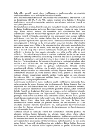 Jada aldez aurretik nabari dugu, irudikapenaren desdoblamendua pertsonalitate
desdoblamenduaren teoria soziologiko baten funtzioa dela.
Irudi desdoblatuaren eta tatuaiaren arteko lotura bera hautematen da arte maorian. Aski
da konparatzea VII, IX, X eta XIII. irudiak, ikusteko ezen, bekokia bi lobulutan
desdoblatzea, larruazalean tatuaturiko apainduria simetrikoaren proiekzioa besterik ez
dela, plano plastikoan.
Hautemate horien argitara, Franz Boasek, ipar-mendebalde kostako arteari buruzko bere
ikerketan, desdoblamenduaz aurkezten duen interpretazioa, zehaztu eta osatu beharra
dago. Haren arabera, pinturan edo marrazkian split representation hori, hiru
dimentsiotako objektuen kasuan berez inposatzen den prozedura bat azalera lauetara
hedatzea besterik ez litzateke. Animalia bat poto angeluzuzen baten gainean irudikatu
nahi denean, esate baterako, nahitaez beharrezkoa da animaliaren formak trokatzea,
haiek potoaren inguru-ertzetara egokitzeko eran: "In the decoration of silver bracelets a
similar principle is followed but the problem differs somewhat from that offered in the
decorations square boxes. While in the latter case the four edges make a natural division
between the four views of the animal, -front and right profile, back and left profile-,
there is no such sharp line of division in the round bracelet, and there would be great
difficulty in joining the four aspects artistically, two while profiles offer no such
difficulty... The animal is imagined cut in two from head to tail, so that the two halves
cohere only at the tip of the nose and at the tip of the tail. The hand is put through this
hole and the animal now surrounds the wrist. In this position it is represented on the
bracelet... The transition from the bracelet to the painting or carving of animals on a flat
surface is not a difficult one. The same principle is adhered to..."248. Horrela split
representation printzipioa gero eta gehiago nabarmenduko litzateke objektu
angelutsuetatik objektu biribiletara eta horietatik azalera launetara pasatuz. Lehen
kasuan badago trokadura eta noizbehineko splitting; bigarren kasuan, splitting hori
sistematikoki aplikatzen da, baina animalia artean osorik geratzen da buruaren eta
isatsaren alturan; hirugarrenean azkenik, zatiketa burutu egiten da isats-loturaren
bereizketaren bidez, eta gorputzaren erdibiak, horrez gero libre, ezker-eskuinetara
plegatzen dira, aurpegiaren plano berean.
Antropologia modernoaren maisu handiaren aldetik problemaren tratamendu hori,
nabarmengarria da horren dotorezia eta sinpletasunagatik. Baina dotorezia hori eta
sinpletasun hori batik bat teorikoak dira. Azalera laun eta azalera kurbatuen apainketa,
azalera angelutsuen apainketaren kasu partikular gisakotzat emanez, azken horientzat
balioko frogarik ez da ekartzen. Eta batez ere ez dago, a priori, nahitaezko loturarik,
lehenengoetatik bigarrenetara eta bigarrenetatik hirugarrenetara iragatean artista
printzipio berari fidelki lotu behar zaiola inplikatuko duenik. Kultura askok apaindu
dituzte kaxak giza eta animalia irudiz haiek trokatu edota zatikatu gabe. Eskuturreko bat
dotore daiteke frisoz, edota beste mila modutara. Izan behar da beraz ipar-
mendebaldeko kostako artearen (eta guaicuru artearen, eta arte maoriaren, eta Txina
arkaikoko artearen) elementu funtsezkoren bat, irudikapenaren desdoblamenduaren
prozedura hori haietan aplikaturik aurkitzen den jarraitasunaren eta hertsikitasunaren
arrazoia azalduko duena.
Tentazioa sortzen da funtsezko oinarri hori hautemateko, elementu plastikoa eta
elementu grafikoa, hemen behaturiko lau arteetan, batzen dituen erlazio zeharo
partikularrean. Bi elementu horiek ez dira independenteak; aldi berean oposizio-erlazioa
eta harreman funtzionala den erlazio anbibalente batez loturik daude. Oposizio-erlazioa:
zeren apainketaren eskakizunak estrukturari inposatu egiten baitzaizkio eta hura aldatu
egiten baitute, horretatik desdoblamendua eta trokadura. Baina halaber harreman
funtzionala, non eta objektua betiere aspektu plastiko eta grafiko bikoitzaren pean
 