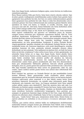 baita, ikusi dugun bezala, maskararen hedapena egitea, zentzu hertsian eta irudikorrean,
eramailearen galeratan.
Beraz Boasen analisira bildu gara berriro, baina haren oinarria eskuratu ondoren. Egia
da plano gaineko irudikapenaren desdoblamendua azalera kurbatu baten gaineko haren
agerpenaren kasu partikular bat dela, hori bera ere azalera tridimentsionalaren gaineko
haren agerpenaren kasu partikular bat izaki. Baina ez ordea hiru dimentsiotako edozein
azaleraren gainean: bere berez tridimentsionala den azaleraren gainean bakarrik, hartan
apainduria eta forma ezin baitira, ez fisikoki, ez sozialki, disoziatu, alegia giza
aurpegian esan nahi dut. Aldi beran, hemen behaturiko arte forma desberdinen arteko
beste zenbait analogia nahikoa bitxi, modu berean argitzen dira.
Lau arteetan aurkitzen dugu, ez bat, baizik eta bi apainduria estilo. Estilo horietariko
batek espresio irudikakorrera edo gutxienez ere sinbolikora jotzen du, horretan,
ezaugarri komun orokorrena gisa, motiboaren nagusitasuna duelarik. Hala da, Txina
arkaikoari dagokionean, Karlgrenen251 A estiloa, ipar-mendebalde kostarako eta
Zeelanda Berrirako pintura eta baxuerliebea, Guaicuruentzat aurpegiko pinturak. Baina,
horren alboan, badago beste estilo bat, izamoldez hertsikiago formala eta
apainketarakoa, eta joera geometrikoduna: Karlgrenen B estiloa, Zeelanda Berriko
xingola-apainduriak, apaindura ehunduak edo txikordatuak Zeelanda Berrian eta ipar-
mendebalde kostan, eta, Guaicuruei dagokienez, estilo aiseki identifikagarria, zeramika
apainduan hauteman ohi dena, gorputzeko pinturak (aurpegiko pinturen aldean
desberdinak) eta larru pintatuak. Nola esplikatzen da dualismo hori, eta batik bat horren
behin eta berrizko errepikatzea? Lehen estiloa itxuraz baino ez baita apainketarako; lau
arteetariko batean bertan ere ez dago, ikusi dugun bezala, funtzio plastiko batera
xedaturik. Aitzitik horren funtzioa soziala, magikoa eta erlijiosoa da. Apainduria, beste
maila bateko errealitate baten proiekzio grafiko edo plastikoa da, hala-nola
irudikapenaren desdoblamendua ateratzen den maskara tridimentsional bat bi
dimentsiotako azalera baten gainera proiektatzetik (edo baita hiru dimentsiotakora,
baina giza arketipoarekiko fideltasunik gabekora), hala-nola azkenik gizabanako
biologikoa, bera ere, gizarte-gunera bere jantziaren bidez proiektatzen den. Lekua beraz
libre dago benetako apainketa-arte baten sorrera eta garapenerako, nahiz eta, egia
esateko, espero izatekoa suertatu gizarte bizitza osoa uieltzen duen sinbolismoak hura
ere kutsatzea.
Beste ezaugarri bat, gutxienez ere Zeelanda Berriari eta ipar mendebaldeko kostari
komuna behintzat, elkarri gainezarritako irudiz zizelaturiko arbola enborren
tratamenduan ageri da, horietariko bakoitzak enborraren sekzio oso bat hartzen duelarik.
Eskultura caduveoaren azken aztarrenek ia ez dute biderik ematen horien forma
primitiboez hipotesirik formulatzeko; eta oraindik eskas informaturik gaude Shang
eskultoreek zura tratatzeko erari buruz, An-Yang-go azterketek horiei buruz jadanik
zenbait adibide argitara atera dutelarik252. Dena den atentzioa deitu nahi nuke Loo
bildumako eta Hentzek argitara emandako253 brontze bati buruz: hartan zutabe zizelatu
baten erredukzioa ikusten dela esango litzateke, Alaskako eta Kolonbia britainiarreko
masta totemikoen buztinezko erredukzioekin konparagarria. Kasu guztietan, giza
aurpegian eta gorputzean hauteman dugun arketipo-rol hori bera, muga absolutuzkoa,
jokatzen du enborraren sekzio zilindrikoak; baina rol hori ez du jokatzen, enborra izaki
baten gisa, "zutabe hiztun" baten gisa, interpretatzen delako baino. Hemen bertan ere
espresio plastikoa eta estilistikoa ez da pertsonaien erresumaren adierazpen zehatza
baino.
Alabaina, gure analisia askieza zatekeen baldin eta irudikapenaren desdoblamendua
maskaradun kulturen ezaugarri komun gisa definitzeko beste biderik eman ez baligu.
Ikuspuntu formal soil batetik, inoiz ez da zalantzarik izan brontze txinatar arkaikoak,
 