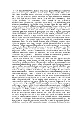 t’ao t’ieh, maskaratzat hartzeko. Boasek, bere aldetik, ipar-mendebalde kostako artean
marrazoaren irudikapen desdoblatua, animalia horren sinbolo karakteristikoak aurrez
aurre hobeto hautematen direlako egitatearen ondorio gisa interpretatu du254 (ikus III.
irud.). Baina guk hori baino gehiago egin dugu: guk desdoblamenduaren prozeduran
aurkitu dugu, maskararen irudikapen grafikoa ezezik, baita zibilizazio-tipo zehatz baten
espresio funtzionala ere. Maskaradun kultura guztiek ez dute praktikatzen
desdoblamendua. Ez dugu aurkitzen (forma burutu horren pean behintzat) ez hego-
mendebalde amerikarreko pueblo gizarteen artean, ezta Ginea Berrikoan ere255. Bi
kasuetan halere, maskarek rol handi samarra jokatzen dute. Maskarek halaber arbasoak
ordezkatzen dituzte, eta, maskara jantziz, aktoreak arbasoa haragitzen du. Zein da beraz
diferentzia? Gertatzen da ezen, guk hemen kontuan hartu ditugun zibilizazioen
alderantziz, pribilegio, enblema eta prestigioen katea hori ez dagoela, genealogien
lehentasunaren heineko gizarte hierarkia bat, maskaren medioz, justifikatuko dutenik ez
dagoela. Naturaz gaindikoa ez dago xedaturik, ororen aurretik, kasta- eta klase-ordena
bat oinarritzera. Maskaren munduak panteoi bat eratzen du arbasogo bat baino gehiago.
Gainera aktoreak ez du jainkoa haragitzen jaietako eta zeremonietako tartekako
abaguneetan baino. Ez ditu hartatik jasotzen, gizarte-bizitzaren momentu oroko
etengabeko sorkuntza baten bidez, estatutuen mailako bere tituluak, bere lerruna, bere
kokagunea. Finkatu dugun paralelismoa beraz bermaturik geratzen da, ez mermaturik,
etsenplu horien bidez. Elementu plastikoaren eta elementu grafikoaren elkarrekiko
independentzia gizarte ordenaren eta naturaz gaindiko ordenaren arteko joko
malguagoari dagokio, hala-nola irudikapenaren desdoblamenduak adierazten duen
aktorearen atxikimendu hertsia bere rolarekiko, eta lerrun sozialarena mitoekiko,
kultoarekiko eta pedigreekiko. Atxikimendu hori hain da zorrotza non, gizabanakoa
bere pertsonaiatik apartatzeko, zarpailatan zarratatu beharra baitago.
Gizarte txinatar arkaikoaz ezer ez bageneki ere, beste gabe haren artearen ikerketak
emango liguke noski hartan prestigio borrokak, hierarkia lehiak, pribilegio sozial eta
ekonomikoren gatazkak kausitzeko bidea, guztiak ere maskaren testigantzan eta leinuen
benerazioan finkatuak. Baina zorionez hobeto informaturik gaude. Brontzearen artearen
bigarren mailako plano psikologikoak analizatuz, Perceval Yettsek hala idatzi zuen:
"The impulse seems almost invariably to have been self-glorification, even when show
is made of solacing ancestors or of enhancing the family prestige"256; eta beste leku
batean ohartarazten du: "There is the familiar history of certain ting being treasured as
emblems of sovereignty down to the end of the feudal period in the third century
B.C."257. An-Yango hilobietan, arbasoren leinu bat bereko bata bestearen segidako
partaideen oroimenerako brontzeak aurkitu dira258. Eta desehortzitako espezimenen
arteko kalitate-diferentziak, Creelen arabera, honela esplikatzen dira, alegia "the
exquisite and the crude were produced side by side at Anyang, for people of various
economic status of prestige"259. Analisi etnologiko konparatua beraz sinologoen
konklusioekin bat dator; halaber berretsi egiten ditu Karlgrenen teoriak, zeinak, Leroi-
Gourhanek260 eta bestek diotenaren aitzi, baieztatzen baitu, gaien estudio estatistiko eta
kronologikoan oin hartuz, maskara irudikatzailea lehenagokoa dela haren elementu
apaintzailetako disoluzioa baino, eta ez dela inoiz ere gai abstraktuen ausazko
moldaketan antzekotasunak aurkituz artistaren joko baten bidez ateratakoa261. Beste
lan batean, Karlgrenek erakutsi du nola aldatu diren pieza arkaikoetako animalia-
apainduriak, berantaldiko brontzeetan, arabesko distiratsu bihurtuz, eta erlazioan ipini
ditu bilakaera estilistikoaren fenomenoak gizarte feudalaren suntsidurarekin262. Bada
tentaziorik arte guaicuruko arabeskoetan sumatzeko, hegazti eta garretan oraindik ere
hain bortizki sugestiboa izaki, eraldakuntza paralelo baten amaia. Estiloaren barrokoa
 