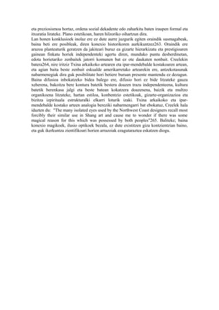 eta preziosismoa hortaz, ordena sozial dekadente edo zaharkitu baten iraupen formal eta
itxuratia lirateke. Plano estetikoan, haren hilzoriko oihartzun dira.
Lan honen konklusioek inolaz ere ez dute aurre juzgurik egiten oraindik susmagabeak,
baina beti ere posibleak, diren konexio historikoren aurkikuntzez263. Oraindik ere
arazoa planteaturik geratzen da jakiteari buruz ea gizarte hierarkizatu eta prestigioaren
gainean finkatu horiek independenteki agertu diren, munduko puntu desberdinetan,
edota horietariko zenbaitek jatorri komunen bat ez ote daukaten nonbait. Creelekin
batera264, nire iritziz Txina arkaikoko artearen eta ipar-mendebalde kostakoaren artean,
eta agian baita beste zenbait eskualde amerikarretako artearekin ere, antzekotasunak
nabarmenegiak dira guk posibilitate hori betiere buruan presente mantendu ez dezagun.
Baina difusioa inbokatzeko bidea balego ere, difusio hori ez bide litzateke gauza
xeherena, bakoitza bere kontura batetik bestera doazen trazu independenteena, kultura
batetik berenkasa jalgi eta beste batean kokatzera doazenena, baizik eta multzo
organikoena litzateke, hartan estiloa, konbentzio estetikoak, gizarte-organizazioa eta
bizitza izpirituala estrukturalki elkarri loturik izaki. Txina arkaikoko eta ipar-
mendebalde kostako arteen analogia bereziki nabarmengarri bat ebokatuz, Creelek hala
idazten du: "The many isolated eyes used by the Northwest Coast designers recall most
forcibly their similar use in Shang art and cause me to wonder if there was some
magical reason for this which was possessed by both peoples"265. Baliteke; baina
konexio magikoek, ilusio optikoek bezala, ez dute existitzen giza kontzientzian baino,
eta guk ikerkuntza zientifikoari horien arrazoiak ezagutaraztea eskatzen diogu.
 