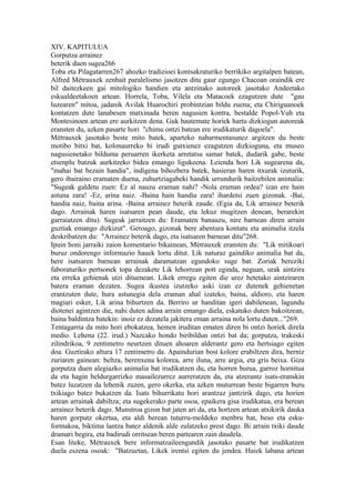 XIV. KAPITULUA
Gorputza arrainez
beterik duen sugea266
Toba eta Pilagatarren267 ahozko tradizioei kontsakraturiko berrikiko argitalpen batean,
Alfred Métrauxek zenbait paralelismo jasotzen ditu gaur egungo Chacoan oraindik ere
bil daitezkeen gai mitologiko handien eta antzinako autoreek jasotako Andeetako
eskualdeetakoen artean. Horrela, Toba, Vilela eta Matacoek ezagutzen dute "gau
luzearen" mitoa, jadanik Avilak Huarochiri probintzian bildu zuena; eta Chiriguanoek
kontatzen dute lanabesen matxinada beren nagusien kontra, bestalde Popol-Vuh eta
Montesinoen artean ere aurkitzen dena. Guk hautemate horiek hartu dizkiogun autoreak
eransten du, azken pasarte hori "chimu ontzi batean ere irudikaturik dagoela".
Métrauxek jasotako beste mito batek, aparteko nabarmentasunez argitzen du beste
motibo bitxi bat, kolonaurreko bi irudi gutxienez ezagutzen dizkioguna, eta museo
nagusienetako bilduma peruarren ikerketa arretatsu samar batek, dudarik gabe, beste
etsenplu batzuk aurkitzeko bidea emango ligukeena. Leienda hori Lik sugearena da,
"mahai bat bezain handia", indigena bihozbera batek, hasieran haren itxurak izuturik,
gero ibairaino eramaten duena, zuhurtziagabeki handik urrundurik baitzebilen animalia:
"Sugeak galdetu zuen: Ez al nauzu eraman nahi? -Nola eraman ordea? izan ere hain
astuna zara! -Ez, arina naiz. -Baina hain handia zara! ihardetsi zuen gizonak. -Bai,
handia naiz, baina arina. -Baina arrainez beterik zaude. (Egia da, Lik arrainez beterik
dago. Arrainak haren isatsaren pean daude, eta lekuz mugitzen denean, berarekin
garraiatzen ditu). Sugeak jarraitzen du: Eramaten banauzu, nire barnean diren arrain
guztiak emango dizkizut". Geroago, gizonak bere abentura kontatu eta animalia itzela
deskribatzen du: "Arrainez beterik dago, eta isatsaren barnean ditu"268.
Ipuin honi jarraiki zaion komentario bikainean, Métrauxek eransten du: "Lik mitikoari
buruz ondorengo informazio hauek lortu ditut. Lik naturaz gaindiko animalia bat da,
bere isatsaren barnean arrainak daramatzan egundoko suge bat. Zoriak bereziki
faboraturiko pertsonek topa dezakete Lik lehorrean pott eginda, neguan, urak aintzira
eta erreka gehienak utzi dituenean. Likek erregu egiten die urez betetako aintziraren
batera eraman dezaten. Sugea ikustea izutzeko aski izan ez dutenek gehienetan
erantzuten dute, hura astunegia dela eraman ahal izateko, baina, aldioro, eta haren
magiari esker, Lik arina bihurtzen da. Berriro ur handitan igeri dabilenean, lagundu
diotenei agintzen die, nahi duten adina arrain emango diela, eskatuko duten bakoitzean,
baina baldintza batekin: inoiz ez dezatela jakitera eman arraina nola lortu duten..."269.
Tentagarria da mito hori ebokatzea, hemen iruditan ematen diren bi ontzi horiek direla
medio. Lehena (22. irud.) Nazcako hondo biribildun ontzi bat da; gorputza, trakeski
zilindrikoa, 9 zentimetro neurtzen dituen ahoaren alderantz gero eta hertsiago egiten
doa. Guztirako altura 17 zentimetro da. Apaindurian bost kolore erabiltzen dira, berniz
zuriaren gainean: beltza, berenxena kolorea, arre iluna, arre argia, eta gris beixa. Giza
gorputza duen alegiazko animalia bat irudikatzen du, eta horren burua, garroz hornitua
da eta hagin beldurgarrizko masailezurrez aurreratzen da, eta atzerantz isats-eranskin
batez luzatzen da lehenik zuzen, gero okerka, eta azken muturrean beste bigarren buru
txikiago batez bukatzen da. Isats bihurrikatu hori arantzaz jantzirik dago, eta horien
artean arrainak dabiltza; eta sugekerako parte osoa, epaikera gisa irudikatua, era berean
arrainez beterik dago. Munstroa gizon bat jaten ari da, eta hortzen artean atxikirik dauka
haren gorputz okertua, eta aldi berean tuturru-moldeko menbru bat, beso eta esku-
formakoa, biktima lantza batez aldenik alde zulatzeko prest dago. Bi arrain txiki daude
dramari begira, eta badirudi orritsean beren partearen zain daudela.
Esan liteke, Métrauxek bere informatzaileengandik jasotako pasarte bat irudikatzen
duela eszena osoak: "Batzuetan, Likek irentsi egiten du jendea. Haiek labana artean
 