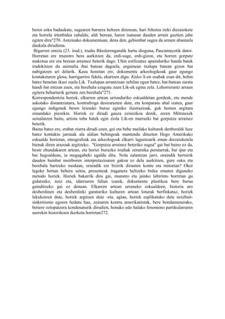 beren esku badaukate, sugearen barnera heltzen direnean, hari bihotza ireki diezaiokete
eta horrela irtenbidea zabaldu; aldi berean, haren isatsean dauden arrain guztien jabe
egiten dira"270. Antzinako dokumentuan, dena den, gehienbat sugea da armen abantaila
daukala dirudiena.
 Bigarren ontzia (23. irud.), irudia Bässlerengandik hartu dioguna, Pascamayotik dator.
Horretan ere munstro bera aurkitzen da, erdi-suge, erdi-gizon, eta horren gorputz
makotua ere era berean arrainez beterik dago. Uhin estilizatuz apainduriko banda batek
iradokitzen du animalia ibai batean dagoela, urgainean txalupa batean gizon bat
nabigatzen ari delarik. Kasu honetan ere, dokumentu arkeologikoak gaur egungo
kontaketaren glosa, harrigarriro fidela, ekartzen digu: Kidos’k-en osabak esan dit, behin
batez benetan ikusi zuela Lik. Txalupan arrantzuan zebilan egun batez, bat-batean zarata
handi bat entzun zuen, eta berehala ezagutu zuen Lik-ek egina zela. Lehorrerantz arraun
egitera beharturik gertatu zen berehala"271.
Korrespondentzia horiek, elkarren artean urrunduriko eskualdetan gordeak, eta mende
askotako distantziatara, kontrafroga desirarazten dute, eta konparatu ahal izatea, gaur
egungo indigenek beren leiendei buruz eginiko ilustrazioak, guk hemen argitara
emandako piezekin. Horrek ez dirudi gauza ezinezkoa denik, zeren Métrauxek
seinalatzen baitu, artista toba batek egin ziola Lik-en marrazki bat gorputza arrainez
beterik.
Baina batez ere, erabat ziurra dirudi ezen, goi eta behe mailako kulturek denboraldi luze
batez kontaktu jarraiak ala aldian behingoak mantendu dituzten Hego Amerikako
eskualde horietan, etnografoak eta arkeologoak elkarri laguntzarik eman diezaioketela
bienak diren arazoak argitzeko. "Gorputza arrainez beteriko sugea" gai bat baino ez da,
beste ehundakaren artean, eta horiei buruzko irudiak zeramika perutarrak, bai ipar eta
bai hegoaldean, ia mugagabeki ugaldu ditu. Nola zalantzan jarri, oraindik hertsirik
dauden hainbat motiboren interpretazioaren gakoa ez dela aurkitzen, gure esku eta
berehala hartzeko moduan, oraindik ere bizirik dirauten kontu eta mitoetan? Oker
legoke bertan behera uztea, presenteak iraganera heltzeko bidea ematen diguneko
metodo horiek. Horiek bakarrik dira gai, munstro eta jainko labirinto horretan gu
gidatzeko, noiz eta, idatziaren faltan izanik, dokumentu plastikoa bere burua
gainditzeko gai ez denean. Elkarren artean urruneko eskualdeen, historia aro
desberdinen eta desberdinki garaturiko kulturen artean loturak berfinkatuz, horiek
lekukotzen dute, horiek argitzen dute -eta, agian, horiek esplikatuko dute noizbait-
sinkretismo egoera hedatu hau, zeinaren kontra amerikanistak, bere hondamenerako,
betiere oztopatzera kondenaturik dirudien, honako edo halako fenomeno partikularraren
aurrekin historikoen ikerketa horretan272.
 