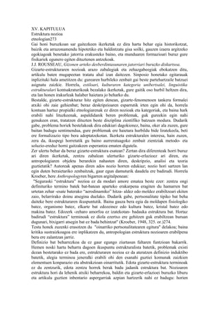 XV. KAPITULUA
Estruktura nozioa
etnologian273
Gai honi buruzkoan sar gaitezkeen ikerketak ez dira hartu behar egia historikotzat,
baizik eta arrazonamendu hipotetiko eta baldintzatu gisa soilki, gauzen izaera argitzeko
egokiagoak benetako jatorria erakusteko baino, eta munduaren formazioari buruz gure
fisikariek egunero egiten dituztenen antzekoak.
J.J. ROUSSEAU, Gizonen arteko desberdintasunaren jatorriari buruzko diskurtsoa.
Gizarte-estrukturaren nozioak arazo zabalegiak eta zehazgabeegiak ebokatzen ditu,
artikulu baten mugapeetan tratatu ahal izan daitezen. Sinposio honetako egitarauak
inplizituki hala ametitzen du: gurearen hurbileko zenbait gai beste partehartzaile batzuei
asignatu zaizkie. Horrela, estiloari, kulturaren kategoria unibertsalei, linguistika
estrukturalari kontsakraturikoak bezalako ikerketak, gure gaitik oso hurbil heltzen dira,
eta lan honen irakurleak halaber haietara jo beharko du.
Bestalde, gizarte-estrukturaz hitz egiten denean, gizarte-fenomenoen tankera formalei
atxiki ohi zaie gehienbat; beraz deskripzioaren esparrutik irten egin ohi da, horrela
kontuan hartuz propialki etnologiarenak ez diren nozioak eta kategoriak, eta baina hark
erabili nahi lituzkeenak, aspaldidanik beren problemak, guk gureekin egin nahi
genukeen eran, tratatzen dituzten beste disziplina zientifiko batzuen modura. Dudarik
gabe, problema horiek bestelakoak dira edukiari dagokionez, baina, oker ala zuzen, gure
baitan badugu sentimendua, gure problemak ere haietara hurbildu bide liratekeela, beti
ere formalizazio tipo bera adoptatzekotan. Ikerketa estrukturalen interesa, hain zuzen,
zera da, ikuspegi horretatik gu baino aurreratuagoko zenbait zientziak metodo- eta
soluzio-ereduz horni gaitzakeen esperantza ematen digutela.
Zer ulertu behar da beraz gizarte-estruktura esatean? Zertan dira diferenteak horri buruz
ari diren ikerketak, zentzu zabalean ulerturiko gizarte-erlazioez ari diren, eta
antropologiaren objektu berarekin nahasten diren, deskripzio, analisi eta teoria
guztietatik? Autoreak apenas diren ados nozio horren edukiaz; nozio hori sartzen lan
egin duten beraietariko zenbaitzuk, gaur egun damuturik daudela ere badirudi. Horrela
Kroeber, bere Anthropologyren bigarren argitalpenean:
 "Seguraski “estruktura” nozioa ez da modari amore ematea beste ezer: zentzu ongi
definituriko termino batek bat-batean aparteko erakarpena eragiten du hamarren bat
urtetan zehar -esate baterako “aerodinamiko” hitza- aldez edo moldez erabiltzeari ekiten
zaio, belarrirako doinu atsegina duelako. Dudarik gabe, pertsonalitate tipiko bat beha
daiteke bere estrukturaren ikuspuntutik. Baina gauza bera egia da moldapen fisiologiko
batez, organismo batez, elkarte bat edozeinez edo kultura batez, kristal batez edo
makina batez. Edozerk -zeharo amorfoa ez izatekotan- badauka estruktura bat. Hortaz
badirudi “estruktura” terminoak ez diola ezertxo ere gehitzen guk erabiltzean buruan
dugunari, bixigarri atsegin bat ez bada behintzat" (Kroeber, 1948, 325. or.)274.
Testu honek zuzenki erasotzen du "oinarriko pertsonalitatearen egitura" delakoa; baina
kritika sustraizkoagoa ere inplikatzen du, antropologian estruktura nozioaren erabilpena
bera ere zalantzan jarriz.
Definizio bat beharrezkoa da ez gaur egungo ziurtasun faltaren funtzioan bakarrik.
Hemen noski hartu beharra dagoen ikuspuntu estrukturalista batetik, problemak existi
dezan bestetarako ez bada ere, estrukturaren nozioa ez da ateratzen definizio induktibo
batetik, alegia terminoa jeneralki erabili ohi den esanahi guztiei komunak zaizkien
elementuen konparazio eta abstrakzioan oinarritutik. Edota gizarte-estruktura terminoak
ez du zentzurik, edota zentzu horrek berak badu jadanik estruktura bat. Nozioaren
estruktura hori da lehenik atxiki beharrekoa, baldin eta gizarte-erlazioei buruzko liburu
eta artikulu guztien inbentario aspergarriak azpian hartzerik nahi ez badugu: horien
 