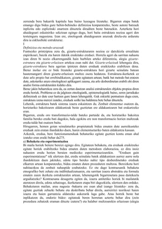 zerrenda bera bakarrik kapitulu hau baino luzeagoa litzateke. Bigarren etapa batek
emango digu bidea gure behin-behineko definizioa konparatzeko, beste autore batzuek
inplizitu edo esplizituki onartzen dituztela diruditen beste batzuekin. Azterketa hori
ahaidegoari eskainiriko sekzioan egingo dugu, hori baita estruktura nozioa ageri den
testuinguru nagusiena. Izan ere, etnologoak ahaidegoaren arazoak direla-eta arduratu
dira ia esklusiboki estrukturaz.
I
Definizioa eta metodo-arazoak
Funtsezko printzipioa zera da, gizarte-estrukturaren nozioa ez datxikiola errealitate
enpirikoari, baizik eta haren ildotik eraikitako ereduei. Horrela ageri da sarritan nahastu
izan diren bi nozio elkarrengandik hain hurbilen arteko diferentzia, alegia gizarte-
estrutura eta gizarte-erlazioen artekoa esan nahi dut. Gizarte-erlazioak lehengaia dira,
gizarte-estruktura bera agerian ipintzen duten ereduak eraikitzeko erabiltzen dena.
Beraz inolaz ere ez bide litzateke gizarte-estruktura hori gizarte seinalatu batean
hautemangarri diren gizarte-erlazioen multzo osora hedatzea. Estruktura-ikerketek ez
dute arlo propio bat errebindikatzen, gizarte egitateen artean; batik bat metodo bat eratzen
dute, askotariko arazo etnologikoei aplikagarri zaiena, eta arlo desberdinetan erabili ohi diren
analisi forma estrukturalen kideko dira.
Beraz jakin beharrekoa zera da, ea zertan dautzan analisi estrukturalen objektu propioa diren
eredu horiek. Problema ez da jalgitzen etnologiatik, epistemologiatik baino, zeren jarraikako
definizioek ez dute ezer hartzen gure lanen lehengaitik. Guk eskierki pentsatzen dugu ezen,
estruktura izena merezi izateko, ereduek soilki lau baldintza bete behar dituztela.
Lehenik, estruktura batek sistema izaera eskaintzen du. Zenbait elementuz osatzen da,
horietariko bakoitzaren aldakuntzak beste guztietan ere aldakuntzaren bat erakartzeko
eran.
Bigarren, eredu oro transformazio-talde bateko partaide da, eta horietariko bakoitza
familia bereko eredu bati dagokio, hala egokitu ere non transformazio horien multzoak
eredu-talde bat osatzen baitu.
Hirugarren, hemen goian seinalaturiko propietateek bidea ematen dute aurreikusteko
ereduak zein eratan ihardukiko duen, haren elementuetariko baten aldakuntza kasuan.
Azkenik, eredua, bere funtzionamenduak behaturiko egitate guztien kontu eman ahal
izateko eran eraiki behar da275.
a) Behaketa eta esperimentazioa
Bi maila horiek betiere bereizi egingo dira. Egitateen behaketa, eta ereduak eraikitzeko
egitate horiek erabiltzeko bidea ematen duten metodoen elaborazioa, ez dira inoiz
nahasten eredu horien beraien mediozko esperimentazioarekin.                   "Ereduen gain
esperimentatzeaz" nik ulertzen dut, eredu seinalatu batek aldakuntzen aurrez aurre nola
ihardokitzen duen jakiteko, edota tipo bereko nahiz tipo desberdinetako ereduak
elkarren artean konparatzeko, bidea ematen duten prozeduren multzoa. Bereizketa hori
nahitaezkoa da zenbait nahaspide ezabatzeko. Ez ote dago kontraesanik behaketa
etnografiko beti zehatz eta indibidualizatuaren, eta sarritan izaera abstraktu eta formala
ematen zaien ikerketa estrukturalen artean, lehenengotik bigarrenetara pasa daitekeela
argudiatzeko? Kontraesana desagertu egiten da, izaera antitetiko horiek bi mailatatik
ateratzen direla, edota zehatzago, ikerketaren etapa biri dagozkiela, ulertzen den orduko.
Behaketaren mailan, arau nagusia -bakarra ere esan ahal izango litzateke- zera da,
egitate guztiak zehazki behatu eta deskribatu behar direla, aurreiritzi teorikoei haien
izaera eta haien garrantzia aldatzeko aukerarik laga gabe. Arau horrek beste bat
inplikatzen du, ondorio bidez: egitateak beren horretan aztertu behar dira (zein
prozedura zehatzek eraman dituzte izatera?) eta halaber multzoarekin erlazioan (alegia
 