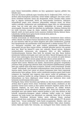 puntu batean hautemandako aldaketa oro bere agerpenaren ingurune globalei lotu
beharko zaie).
Arau hori eta horren ondokoak argiro formulatu ditu K. Goldsteinek (1951, 18-25 orr.)
ikerketa psiko-fisiologikoen terminotan; horiek halaber aplikagarri dira beste analisi-
forma estruktural batzuetan. Gurea den ikuspuntutik, horrek ulertzeko bidea ematen
digu ez dagoela kontraesanik, baizik eta barne-muineko korrelazioa, deskripzio
etnografikoari propio zaion xehetasun zehatzarekiko arduraren artean, eta horren
arabera eraikitako ereduarentzat guk errebindikatzen dugun balio eta orokortasunaren
artean. Izan ere eredu asko asma daitezke, desberdinak eta erosoak, askotariko
arrazoiengatik, fenomeno talde bat deskribatu eta esplikatzeko. Alabaina, hoberena beti
ere eredu benetakoa izango da, alegia, sinpleena izanik, hautemandako egitateak
bakarrik erabili eta haien guztien kontu ematearen baldintza bikoitza betetzen duena.
Lehenbiziko lanbidea beraz egitate horiek zeintzuk diren jakitea da.
b) Kontzientzia eta inkontzientea
Ereduak kontzienteak eta inkontzienteak izan daitezke, funtzionatzen duten mailaren
arabera. Boasek, hari tokatzen baitzaio bereizkuntza hori egin izanaren meritua, erakutsi
du ezen fenomeno talde bat are hobeto plegatzen dela analisi estrukturalera, gizarteak
hura interpretatzeko edo justifikatzeko eredu kontzienterik ez daukan heinean (1911, 67.
or.). Harrigarria suertatuko zaio agian zenbaiti, pentsamendu estrukturalistaren
maisuetariko bat gisa Boas zitatzen ikustea; zenbaitek gehienbat oposizio rola egozten
diote hari. Beste lan batean276 saiatu naiz erakusten, Boasen porrota, ikuspuntu
estrukturalistatik, ulertuezaren edo etsaigoaren bidez ez dela esplikatzen.
Estrukturalismoaren historian, Boas batik bat aitzindari izan dela. Baina ikerketa
estrukturalei baldintza hertsiegiak ezarri nahi izan dizkie. Batzuk berenganatu ahal izan
dituzte haren ondorengoek, baina beste batzuk hain ziren zorrotzak eta zailak betetzen
non, aurrerapide zientifikoa antzutu egingo baitzuten edozein arlotan delarik ere.
Eredu bat edozein kontzientea ala inkontzientea izan daiteke, kondizio horrek ez du
eraginik haren izaeran. Bakarrik esan daiteke, inkontzientean gaingiroki murgilduriko
estruktura batek gertagarriago bihurtzen duela, hura kontziente kolektiboarentzat, pantaila
baten gisa, estaltzen duen eredu baten existentzia. Eskierki, eredu kontzienteak -arruntki
"arauak" deritzatenak- izan daitezkeen pobreenetarikoen artean kausitzen dira, beraien
funtzioa medio, funtzio hori sineste eta ohiturei iraunaraztea baita, haien eragimenak
nabarmentzea baino gehiago. Hortaz, analisi estrukturala paradoxa-egoera baten kontra
oztopatzen da, linguistak ongi ezagutzen duen egoera: zenbat eta gardenagoa izan
itxurako estruktura, hainbat eta zailago bilakatzen da sakoneko estruktura atxikitzea,
behatzailearen eta haren objektuaren artean oztopo gisa tartekatzen diren eredu
kontziente eta deformatuak direla medio.
Etnologoak, beraz, betiere bereizketa egin beharko du, bere burua kokaturik aurkitzeko
arriskua duen bi egoera horien artean. Eraikitzeko eduki dezake, estudiatzen ari den
gizarteak sistema-izaera sumatu ez dien zenbait fenomenori dagokien eredua. Hori da
egoerarik sinpleena, eta horri buruz Boasek azpimarratu du, halaber ikerketa
etnologikoarentzat alorrik eskurakoena eskaintzen duela. Beste kasu batzuetan ordea,
etnologoak aurre egin beharra dauka, material gordinei ez ezik, baita ikertzen ari den
kulturak interpretazio-formapean jadanik eraikitako zenbait ereduri ere. Jadanik
ohartarazi dut eredu horiek izan daitezkeela oso maketsak, baina beti ez da horrela
gertatzen. Primitiboak deritzaten kultura askok elaboratu dituzte etnologo
profesionalenak baino eredu hobeak -beren ezkontza arauenak, adibidez-277. Bi arrazoi
daude beraz "etxean moldaturiko" eredu horiek errespetatzeko. Hasteko, onak izan
daitezke, edo, gutxienez ere behintzat, estrukturara heltzeko bidea eskain dezakete;
kultura bakoitzak baditu bere teoriariak, eta etnologoek beren kideei ematena dien
 