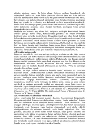 adinako atentzioa merezi du haien obrak. Gainera, ereduak labainkorrak edo
zehazgabeak badira ere, beren baitan gordetzen dituzten joera eta akats moldeek
estudiatu beharrekoaren parte osatzen dute; eta agian esanahitsuenetarikoak dira. Baina,
bere atentzio osoa kultura indigenak ekoitzitako eredu horietan ipintzean, etnologoak
kasu izan beharko du ez ahazten, arau kulturalak ez direla automatikoki estrukturak.
Horiek batik bat sustengu puntu garrantzitsuak dira estrukturak aurkitzen laguntzeko:
nahiz dokumentu gordinak, nahiz ekarpen teorikoak, etnologoak berak jartzen
dituenekin konparagarriak.
Durkheim eta Maussek ongi ulertu dute, indigenen irudikapen kontzienteek betiere
atentzio gehiago merezi dutela, behatzailearen gizartetik -era berean irudikapen
kontziente gisa- sorturiko teoriek baino. Desegokiak izanik ere, lehen horiek helbide
hobea eskaintzen dute pentsamendu indigenaren kategorietara (inkontzienteetara), haiek
kategoriei estrukturalki loturik dauden heinean. Abiabide horren garrantzia eta izaera
berritzailea gutxietsi gabe, alabaina aitortu beharra dago, Durkheimek eta Maussek bide
horri ez diotela jarraitu nahi litzatekeen bezain urrun. Zeren, indigenen irudikapen
kontzienteak, seinalatu berri den arrazoiarengatik hain biziki interesgarriak izanik ere,
objektiboki besteak bezain urrun gera baitaitezke errealitate inkontzientetik278.
c) Estruktura eta neurria
Batzuetan esan ohi da, estruktura nozioak etnologian neurketa sartzeko bidea ematen
duela. Ideia hori izan daiteke berrikiko obra etnologikoetan formula matematikoak -edo
itxuraz bederen halakoak- erabili izanaren ondorio. Dudarik gabe egia da ezen, zenbait
kasutan, zenbait konstanteri balio numerikoak asignatzea lortu izan dela. Horrela, moda
femeninoaren bilakaerari buruzko Kroeberren ikerketak, estudio estrukturalisten
historian data bat markatu dutenak (Richardson eta Kroeber, 1940); eta aurrerago
aipatuko ditugun beste batzuk.
Alabaina, ez dago inolako nahitaezko loturarik neurri nozioaren eta estruktura
nozioaren artean. Gizarte-zientzietan ikerketa estrukturalak matematika modernoen
garapen seinalatu batzuen zeharkako ondorio gisa agertu ziren, matematikek gero eta
garrantzi handiagoa eman baitiote ikuspuntu kualitatiboari, horretan matematika
tradizionalen ikuspegi kuantitatibotik aldenduz. Askotariko arlotan: logika
matematikoa, multzoen teoria, topologia eta taldeen teoria, sumatu da ezen, soluzio
metrikorik ez zeukaten problemak, nolabait ere tratamendu zorrotz baten menpe jar
zitezkeela. Gogora ditzagun hemen gizarte zientzietarako obrarik garrantzitsuenen tituluak:
Theory of Games and Economic Behavior, J. von Neumann eta O. Morgenstern (1944);
Cybernetics, etc., N. Wiener (1948); The Mathematical Theory of Communication, C.
Shannon eta W. Weaver (1950).
d) Eredu mekanikoak eta eredu estatistikoak
Azken bereizkuntza bat ereduaren eskalari dagokio, fenomenoenari konparaturik.
Elementu osatzaileak fenomenoen eskalan dituen ereduari "eredu mekanikoa" deituko
zaio, eta elementuak eskala desberdin batean dituenari "eredu estatistikoa". Har
ditzagun adibide gisa ezkontza legeak. Gizarte primitiboetan, lege horiek egon daitezke
irudikaturik eredu formapean eredu horietan gizabanakoak ageri direla, eskierki
ahaidego-klasetan edo -klanetan banaturik; eredu horiek mekanikoak dira. Gure
gizartean, ezinezkoa da eredu molde horiez baliatzea, zeren gurean ezkontza tipo
desberdinak beste faktore orokorragoren baitan aurkitzen baitira: ezkontide posibleak
ateratzen diren talde primario eta sekundarioen ebakera; gizarte-jariakortasuna,
informazio kantitatea, e.a. Gure ezkontza-sistemaren konstanteak erabakitzera heltzeko
(eta horretarako saiorik oraindik ez da egin), medioak eta atalaseak definitu beharko
lirateke beraz: eredu egokia estatistiko izaerakoa litzateke.
 