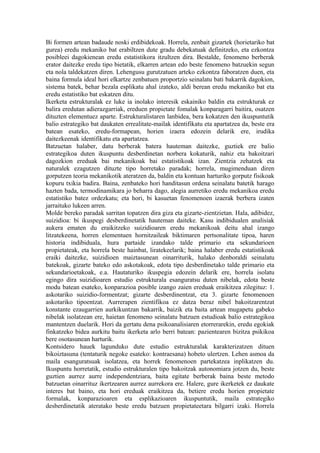 Bi formen artean badaude noski erdibidekoak. Horrela, zenbait gizartek (horietariko bat
gurea) eredu mekaniko bat erabiltzen dute gradu debekatuak definitzeko, eta ezkontza
posibleei dagokienean eredu estatistikora itzultzen dira. Bestalde, fenomeno berberak
erator daitezke eredu tipo bietatik, elkarren artean edo beste fenomeno batzuekin segun
eta nola taldekatzen diren. Lehengusu gurutzatuen arteko ezkontza faboratzen duen, eta
baina formula ideal hori elkartze zenbatuen proportzio seinalatu bati bakarrik dagokion,
sistema batek, behar bezala esplikatu ahal izateko, aldi berean eredu mekaniko bat eta
eredu estatistiko bat eskatzen ditu.
Ikerketa estrukturalak ez luke ia inolako interesik eskainiko baldin eta estrukturak ez
balira eredutan adierazgarriak, ereduen propietate fomalak konparagarri baitira, osatzen
dituzten elementuez aparte. Estrukturalistaren lanbidea, bera kokatzen den ikuspuntutik
balio estrategiko bat daukaten errealitate-mailak identifikatu eta apartatzea da, beste era
batean esateko, eredu-formapean, horien izaera edozein delarik ere, irudika
daitezkeenak identifikatu eta apartatzea.
Batzuetan halaber, datu berberak batera hauteman daitezke, guztiek ere balio
estrategikoa duten ikuspuntu desberdinetan norbera kokaturik, nahiz eta bakoitzari
dagozkion ereduak bai mekanikoak bai estatistikoak izan. Zientzia zehatzek eta
naturalek ezagutzen dituzte tipo horretako paradak; horrela, mugimenduan diren
gorputzen teoria mekanikotik ateratzen da, baldin eta kontuan harturiko gorputz fisikoak
kopuru txikia badira. Baina, zenbateko hori handitasun ordena seinalatu batetik harago
hazten bada, termodinamikara jo beharra dago, alegia aurretiko eredu mekanikoa eredu
estatistiko batez ordezkatu; eta hori, bi kasuetan fenomenoen izaerak berbera izaten
jarraituko lukeen arren.
Molde bereko paradak sarritan topatzen dira giza eta gizarte-zientzietan. Hala, adibidez,
suizidioa: bi ikuspegi desberdinetatik hauteman daiteke. Kasu indibidualen analisiak
aukera ematen du eraikitzeko suizidioaren eredu mekanikoak deitu ahal izango
litzatekeena, horren elementuen hornitzaileak biktimaren pertsonalitate tipoa, haren
historia indibiduala, hura partaide izandako talde primario eta sekundarioen
propietateak, eta horrela beste hainbat, liratekeelarik; baina halaber eredu estatistikoak
eraiki daitezke, suizidioen maiztasunean oinarriturik, halako denboraldi seinalatu
batekoak, gizarte bateko edo askotakoak, edota tipo desberdinetako talde primario eta
sekundarioetakoak, e.a. Hautaturiko ikuspegia edozein delarik ere, horrela isolatu
egingo dira suizidioaren estudio estrukturala esanguratsu duten nibelak, edota beste
modu batean esateko, konparazioa posible izango zaien ereduak eraikitzea zilegituz: 1.
askotariko suizidio-formentzat; gizarte desberdinentzat, eta 3. gizarte fenomenoen
askotariko tipoentzat. Aurrerapen zientifikoa ez datza beraz nibel bakoitzarentzat
konstante ezaugarrien aurkikuntzan bakarrik, baizik eta baita artean mugapetu gabeko
nibelak isolatzean ere, haietan fenomeno seinalatu batzuen estudioak balio estrategikoa
mantentzen duelarik. Hori da gertatu dena psikoanalisiaren etorrerarekin, eredu egokiak
finkatzeko bidea aurkitu baitu ikerketa arlo berri batean: pazientearen bizitza psikikoa
bere osotasunean harturik.
Kontsidero hauek lagunduko dute estudio estrukturalak karakterizatzen dituen
bikoiztasuna (tentaturik negoke esateko: kontraesana) hobeto ulertzen. Lehen asmoa da
maila esanguratsuak isolatzea, eta horrek fenomenoen partekatzea inplikatzen du.
Ikuspuntu horretatik, estudio estrukturalen tipo bakoitzak autonomiara jotzen du, beste
guztien aurrez aurre independentziara, baita egitate berberak baina beste metodo
batzuetan oinarrituz ikertzearen aurrez aurrekora ere. Halere, gure ikerketek ez daukate
interes bat baino, eta hori ereduak eraikitzea da, betiere eredu horien propietate
formalak, konparazioaren eta esplikazioaren ikuspuntutik, maila estrategiko
desberdinetatik ateratako beste eredu batzuen propietateetara bilgarri izaki. Horrela
 