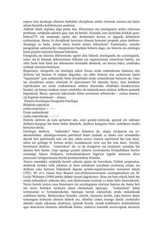 espero izan dezakegu elkarren hurbileko disziplinen arteko itxiturak eraistea eta haien
artean benetako kolaborazioa sustatzea.
Adibide batek argituko digu puntu hau. Historiaren eta etnologiaren arteko erlazioen
problema, eztabaida askoren gaia izan da berriki. Zuzendu izan zaizkidan kritikak gora-
behera279, nik mantendu egiten dut, denboraren nozioa ez dagoela debatearen
erdimuinean. Baina, bi disziplinak bereizten dituena historiari propiala zaion denbora-
ikuspegia ez bada, zertan datza horien arteko diferentzia? Erantzuteko, aurreko
paragrafoan aurkezturiko oharpenetara bueltatu beharra dago, eta historia eta etnologia
beste gizarte-zientzien barnean birkokatu.
Etnografia eta historia diferentziatu egiten dira lehenik etnologiatik eta soziologiatik,
nolaz eta bi lehenak dokumentuen bilketan eta organizazioan oinarritzen baitira, eta
aldiz beste biek batik bat dokumentu horietatik abiaturik, eta horien bidez, eraikitako
ereduak aztertzen baitituzte.
Bigarrenez, etnografia eta etnologia azken finean eredu mekanikotan burutzen den
ikerketa bat beraren bi etapari dagozkie, eta aldiz historia (eta orokorrean haren
"laguntzaile" gisa sailkaturiko beste disziplinak) eredu estatistikotan burutzen da. Gure
lau disziplinen arteko erlazioak bi oposiziotara bil daitezke beraz, bata behaketa
enpirikoaren eta eredu eraikuntzaren artekoa (hasierako abiabidea karakterizatuz
bezala), eta bestea ereduen izaera estatistiko ala mekanikoaren artekoa, helburu puntutik
begiraturik. Beraz, oposizio bakoitzeko lehen terminoari arbitrarioki + zeinua emanez,
eta bigarren terminoari – zeinua:
 Historia Soziologia Etnografia Etnologia
Behaketa enpirikoa/
eredu-eraikuntza + – + –
Eredu mekanikoak/
eredu estatistikoak – – + +
Horrela ulertzen da nola gertatzen den, ezen gizarte-zientziak, guztiek ere nahitaez
denbora-ikuspegi bat hartu behar dutelarik, denbora kategoria biren erabilpena medio
bereizten direla.
Etnologia denbora       "mekaniko" batez baliatzen da, alegia itzulgarria eta ez-
akumulatiboa: ahaidego-sistema patrilineal baten ereduak ez dauka ezer seinalatuko
duenik beti patrilineala izan ote den, edota aurrez sistema matrilineal bat izan duen,
edota are gehiago bi formen arteko txandakatzen serie oso bat izan duen. Aitzitik,
historiaren denbora "estatistikoa" da: ez da itzulgarria eta orientazio seinalatu bat
darama bere baitan. Gaur egungo gizarte italiarra erromatarren Errepublikara berriro
eramango lukeen bilakaera, termodinamikaren bigarren legetik ateratzen diren
prozesuen itzulgarritasuna bezain pentsaezinekoa litzateke.
Aurrez emandako eztabaida horrek zehaztu egiten du bereizketa, Firthek proposatua,
denborak inolako rolik jokatzen ez duen estruktura sozialaren nozioaren artean, eta
denbora esku hartzera bideraturik dagoen gizarte-organizazioaren nozioaren artean
(1951, 40. or.). Gauza bera Boasen anti-eboluzionismoaren sustengatzaileen eta M.
Leslie Whiteren (1949) arteko debate luzeari dagokionez. Boas eta bere eskola batik bat
eredu mekanikoez arduratu dira, non eboluzioaren nozioak ez baitu balio heuristikorik.
Nozio horrek zentzu osoa historiaren eta soziologiaren alorrean hartzen du, baina beti
ere nozio horrekin zerikusia duten elementuak tipologia               "kulturalista" baten
terminoetan ez formulatzekotan, tipologia horrek esklusiboki eredu mekanikoak
erabiltzen baititu. Beharrezkoa litzateke, aitzitik, elementu horiek, esku hartzen duten
testuinguru kulturala edozein delarik ere, identiko izaten iraungo dutela ziurtatzeko
adinako maila sakonean atxikitzea, (geneak bezala, zeinak konbinazio desberdinetan
ager daitezkeen elementu identikoak baitira, ondorioz haietatik arraza-tipoak ateratzen
 