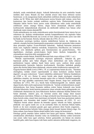 direlarik, eredu estatistikoak alegia). Azkenik beharrezkoa da serie estatistiko luzeak
moldatu ahal izatea. Boasek eta bere eskolak arrazoi dute beraz eboluzio nozioa
baztertzean: ez da esanguratsua haiek esklusiboki erabiltzen dituzten eredu mekanikoen
mailan, eta M. White oker dabil eboluzioaren nozioa birsartu nahi izatean, zeren bere
kontrarioen tipo bereko ereduak erabiltzen segitzen baitu. Eboluzionistek aiseago
finkatuko lukete berriro beren jarrera eredu mekanikoen ordez eredu estatistikoak
erabiltzeari amore emango baliote, alegia beren elementuak elkarren arteko
konbinaziotik independienteak dituztenak eta denboraldi nahikoa luze batean zehar
identikoak izaten irauten dutenak280.
Eredu mekanikoaren eta eredu estatistikoaren arteko bereizkuntzak beste interes bat ere
eskaintzen du: ikerketa estrukturaletan metodo konparatiboaren rola argitzeko bidea
ematen du. Radcliffe-Brownek eta Lowiek rol hori sobera preziatzeko joera izan dute
bai batak eta bai besteak. Horrela, lehenak idatzi du (1952, 24. or.):
  "Jeneralean soziologia teorikoa zientzia induktibotzat hartzen da. Indukzioa da,
eskierki, etsenplu berezien hautematetik proposamen orokorrak ateratzeko bidea ematen
duen prozedura logikoa. Evans-Pritchard irakasleak... badirudi batzuetan pentsatzen
duela ezen, logikaren indukzio metodoak, konparazioa, klasifikazioa eta orokortzea
erabiliz, ezin daitekeela aplikatu giza fenomenoetara eta gizarte-bizitzara... Niri
dagokidanez, etnologia gizarte-kopuru handi baten ikerketa konparatibo eta
sistematikoan oinarritzen dela sustengatzen dut".
Lehenagoko estudio batean, Radcliffe-Brownek hala zioen erlijioaz (1945, 1. or.):
  "Metodo esperimentalak soziologia erlijiosora aplikaturik... irakasten du, gure
hipotesiak proban ipini behar ditugula erlijio desberdinen edo kultu erlijioso
partikularren kopuru nahikoa handi baten aurrez aurre, azaltzen diren gizarte
partikularrarekin haietariko bakoitza konfrontaturik. Horrelako lanbideak gainditu
egiten ditu ikerlari bakar baten ahalmenak, askoren arteko kolaborazioa suposatzen du".
Gogoeta beraren ildotik Lowie (1948 a, 38. or.) azpimarratuz hasten da ezen, "literatura
etnologikoa, inolako oinarri esperimentalik ez duten korrelazio ustekoz beterik
dagoela"; eta gure orokortzeen "oinarri induktiboa zabaltzearen" beharraz ihardukitzen
du (1948 a, 68. or.). Hortaz bi autore horiek ados daude etnologiari oinarritze
induktiboa emateko; eta horretan banandu egiten dira ez bakarrik Durkheimengandik:
"Lege bat ongi egindako esperientzia batez frogatu denean, froga hori unibertsalki
balioduna da" (1912, 593. or.), baizik baita Goldsteinengandik ere. Jadanik aipatu
dugun bezala, hark erarik argitsuenean formulatu du "metodo estrukturalistaren arauak"
deritzaiokeena, bere burua ikuspuntu nahikoa orokor batean kokaturik arau horiek
baliodun bihurtzeko, berak hasieran pentsatzen zituen arlorako baino gehiagotarako ere.
Goldsteinek ohartarazten du, kasu bakoitzaren ikerketa zehatzean ihardun beharra bere
baitan daramala, ondorio gisa, era horretan aztertu ahal izango diren kasuen
zenbatekoaren murrizketa. Orduan ez al dago arriskurik kasu bereziegietara lotzeko, eta
baina horrela ordea, oinarri hain murriztuan oin harturik, beste kasu guztientzat ondorio
baliagarriak ezin formulatu ahal izateko? Honela erantzuten du (1951, 25. or.):
"Objekzio horrek zeharo ahazten du benetako egoera: lehenik eta behin, egitateren
pilaketak -oso ugaria izanik ere- ez du ezertarako balio era okerrean finkatu badira,
horrek ez du inoiz eramaten gauzak gaur egun gertatzen diren bezala ezagutzera...
Zentzu erabakiorretara heltzeko bidea emango duten kasuak hautatu beharra dago. Eta
baina orduan, kasu batean finkatu denak halaber balio izango du besteentzat".
Etnologo gutxik onartuko lukete ondorio hori beren gain hartzea. Alabaina, ikerketa
estrukturalista alferrikakoa litzateke nolaz eta Goldsteinen dilemaz erabat kontziente
izan ezean: nahiz kasu ugari aztertzea, betiere gainazaleko era batean eta emaitza
handirik gabe; nahiz kasu kopuru txiki baten analisi sakonera deliberatuki mugatzea, eta
 