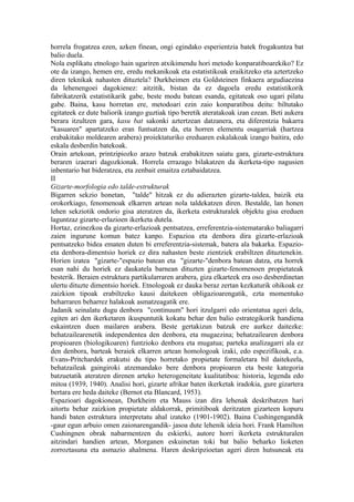 horrela frogatzea ezen, azken finean, ongi egindako esperientzia batek frogakuntza bat
balio duela.
Nola esplikatu etnologo hain ugariren atxikimendu hori metodo konparatiboarekiko? Ez
ote da izango, hemen ere, eredu mekanikoak eta estatistikoak eraikitzeko eta aztertzeko
diren teknikak nahasten dituztela? Durkheimen eta Goldsteinen finkaera argudiaezina
da lehenengoei dagokienez: aitzitik, bistan da ez dagoela eredu estatistikorik
fabrikatzerik estatistikarik gabe, beste modu batean esanda, egitateak oso ugari pilatu
gabe. Baina, kasu horretan ere, metodoari ezin zaio konparatiboa deitu: biltutako
egitateek ez dute baliorik izango guztiak tipo beretik ateratakoak izan ezean. Beti aukera
berara itzultzen gara, kasu bat sakonki aztertzean datzanera, eta diferentzia bakarra
"kasuaren" apartatzeko eran funtsatzen da, eta horren elementu osagarriak (hartzea
erabakitako moldearen arabera) proiektaturiko ereduaren eskalakoak izango baitira, edo
eskala desberdin batekoak.
Orain artekoan, printzipiozko arazo batzuk erabakitzen saiatu gara, gizarte-estruktura
beraren izaerari dagozkionak. Horrela errazago bilakatzen da ikerketa-tipo nagusien
inbentario bat bideratzea, eta zenbait emaitza eztabaidatzea.
II
Gizarte-morfologia edo talde-estrukturak
Bigarren sekzio honetan, "talde" hitzak ez du adierazten gizarte-taldea, baizik eta
orokorkiago, fenomenoak elkarren artean nola taldekatzen diren. Bestalde, lan honen
lehen sekziotik ondorio gisa ateratzen da, ikerketa estrukturalek objektu gisa ereduen
laguntzaz gizarte-erlazioen ikerketa dutela.
Hortaz, ezinezkoa da gizarte-erlazioak pentsatzea, erreferentzia-sistematarako baliagarri
zaien ingurune komun batez kanpo. Espazioa eta denbora dira gizarte-erlazioak
pentsatzeko bidea ematen duten bi erreferentzia-sistemak, batera ala bakarka. Espazio-
eta denbora-dimentsio horiek ez dira nahasten beste zientziek erabiltzen dituztenekin.
Horien izatea "gizarte-"espazio batean eta "gizarte-"denbora batean datza, eta horrek
esan nahi du horiek ez daukatela barnean dituzten gizarte-fenomenoen propietateak
besterik. Beraien estruktura partikularraren arabera, giza elkarteek era oso desberdinetan
ulertu dituzte dimentsio horiek. Etnologoak ez dauka beraz zertan kezkaturik ohikoak ez
zaizkion tipoak erabiltzeko kausi daitekeen obligazioarengatik, ezta momentuko
beharraren beharrez halakoak asmatzeagatik ere.
Jadanik seinalatu dugu denbora "continuum" hori itzulgarri edo orientatua ageri dela,
egiten ari den ikerketaren ikuspuntutik kokatu behar den balio estrategikorik handiena
eskaintzen duen mailaren arabera. Beste gertakizun batzuk ere aurkez daitezke:
behatzailearenetik independentea den denbora, eta mugaezina; behatzailearen denbora
propioaren (biologikoaren) funtzioko denbora eta mugatua; parteka analizagarri ala ez
den denbora, barteak beraiek elkarren artean homologoak izaki, edo espezifikoak, e.a.
Evans-Pritchardek erakutsi du tipo horretako propietate formaletara bil daitekeela,
behatzaileak gaingiroki atzemandako bere denbora propioaren eta beste kategoria
batzuetatik ateratzen direnen arteko heterogeneitate kualitatiboa: historia, legenda edo
mitoa (1939, 1940). Analisi hori, gizarte afrikar baten ikerketak iradokia, gure gizartera
bertara ere heda daiteke (Bernot eta Blancard, 1953).
Espazioari dagokionean, Durkheim eta Mauss izan dira lehenak deskribatzen hari
aitortu behar zaizkion propietate aldakorrak, primitiboak deritzaten gizarteen kopuru
handi baten estruktura interpretatu ahal izateko (1901-1902). Baina Cushingengandik
-gaur egun arbuio omen zaionarengandik- jasoa dute lehenik ideia hori. Frank Hamilton
Cushingnen obrak nabarmentzen du eskierki, autore horri ikerketa estrukturalen
aitzindari handien artean, Morganen eskuinetan toki bat balio beharko lioketen
zorroztasuna eta asmazio ahalmena. Haren deskripzioetan ageri diren hutsuneak eta
 
