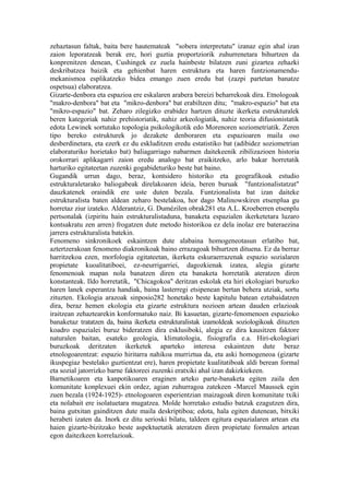 zehaztasun faltak, baita bere hautemateak "sobera interpretatu" izanaz egin ahal izan
zaion leporatzeak berak ere, hori guztia proportziorik zuhurrenetara bihurtzen da
konprenitzen denean, Cushingek ez zuela hainbeste bilatzen zuni gizartea zehazki
deskribatzea baizik eta gehienbat haren estruktura eta haren funtzionamendu-
mekanismoa esplikatzeko bidea emango zuen eredu bat (zazpi partetan banatze
ospetsua) elaboratzea.
Gizarte-denbora eta espazioa ere eskalaren arabera bereizi beharrekoak dira. Etnologoak
"makro-denbora" bat eta "mikro-denbora" bat erabiltzen ditu; "makro-espazio" bat eta
"mikro-espazio" bat. Zeharo zilegizko erabidez hartzen dituzte ikerketa estrukturalek
beren kategoriak nahiz prehistoriatik, nahiz arkeologiatik, nahiz teoria difusionistatik
edota Lewinek sortutako topologia psikologikotik edo Morenoren soziometriatik. Zeren
tipo bereko estrukturek jo dezakete denboraren eta espazioaren maila oso
desberdinetara, eta ezerk ez du eskluditzen eredu estatistiko bat (adibidez soziometrian
elaboraturiko horietako bat) baliagarriago nabarmen daitekeenik zibilizazioen historia
orokorrari aplikagarri zaion eredu analogo bat eraikitzeko, arlo bakar horretatik
harturiko egitateetan zuzenki gogabideturiko beste bat baino.
Gugandik urrun dago, beraz, kontsidero historiko eta geografikoak estudio
estrukturaletarako baliogabeak direlakoaren ideia, beren buruak "funtzionalistatzat"
dauzkatenek oraindik ere uste duten bezala. Funtzionalista bat izan daiteke
estrukturalista baten aldean zeharo bestelakoa, hor dago Malinowskiren etsenplua gu
horretaz ziur izateko. Alderantziz, G. Dumézilen obrak281 eta A.L. Kroeberren etsenplu
pertsonalak (izpiritu hain estrukturalistaduna, banaketa espazialen ikerketetara luzaro
kontsakratu zen arren) frogatzen dute metodo historikoa ez dela inolaz ere bateraezina
jarrera estrukturalista batekin.
Fenomeno sinkronikoek eskaintzen dute alabaina homogeneotasun erlatibo bat,
aztertzerakoan fenomeno diakronikoak baino errazagoak bihurtzen dituena. Ez da berraz
harritzekoa ezen, morfologia egitateetan, ikerketa eskuraerrazenak espazio sozialaren
propietate kuoalitatiboei, ez-neurrigarriei, dagozkienak izatea, alegia gizarte
fenomenoak mapan nola banatzen diren eta banaketa horretatik ateratzen diren
konstanteak. Ildo horretatik, "Chicagokoa" deritzan eskolak eta hiri ekologiari buruzko
haren lanek esperantza handiak, baina lasterregi etsipenean bertan behera utziak, sortu
zituzten. Ekologia arazoak sinposio282 honetako beste kapitulu batean eztabaidatzen
dira, beraz hemen ekologia eta gizarte estruktura nozioen artean dauden erlazioak
iraitzean zehaztearekin konformatuko naiz. Bi kasuetan, gizarte-fenomenoen espazioko
banaketaz tratatzen da, baina ikerketa estrukturalistak izamoldeak soziologikoak dituzten
koadro espazialei buruz bideratzen dira esklusiboki, alegia ez dira kausitzen faktore
naturalen baitan, esateko geologia, klimatologia, fisiografia e.a. Hiri-ekologiari
buruzkoak deritzaten ikerketek aparteko interesa eskaintzen dute beraz
etnologoarentzat: espazio hiritarra nahikoa murriztua da, eta aski homogeneoa (gizarte
ikuspegiaz bestelako guztientzat ere), haren propietate kualitatiboak aldi berean formal
eta sozial jatorrizko barne faktoreei zuzenki eratxiki ahal izan dakizkiekeen.
Barnetikoaren eta kanpotikoaren eraginen arteko parte-banaketa egiten zaila den
komunitate konplexuei ekin ordez, agian zuhurragoa zatekeen -Marcel Maussek egin
zuen bezala (1924-1925)- etnologoaren esperientzian maizagoak diren komunitate txiki
eta nolabait ere isolatuetara mugatzea. Molde horretako estudio batzuk ezagutzen dira,
baina gutxitan gainditzen dute maila deskriptiboa; edota, hala egiten dutenean, bitxiki
herabeti izaten da. Inork ez ditu serioski bilatu, taldeen egitura espazialaren artean eta
haien gizarte-bizitzako beste aspektuetatik ateratzen diren propietate formalen artean
egon daitezkeen korrelazioak.
 
