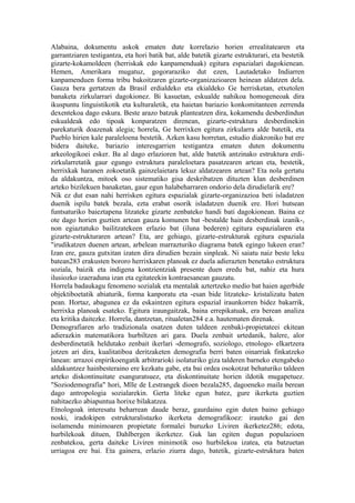 Alabaina, dokumentu askok ematen dute korrelazio horien errealitatearen eta
garrantziaren testigantza, eta hori batik bat, alde batetik gizarte estrukturari, eta bestetik
gizarte-kokamoldeen (herriskak edo kanpamenduak) egitura espazialari dagokienean.
Hemen, Amerikara mugatuz, gogoraraziko dut ezen, Lautadetako Indiarren
kanpamenduen forma tribu bakoitzaren gizarte-organizazioaren heinean aldatzen dela.
Gauza bera gertatzen da Brasil erdialdeko eta ekialdeko Ge herrisketan, etxetolen
banaketa zirkularrari dagokionez. Bi kasuetan, eskualde nahikoa homogeneoak dira
ikuspuntu linguistikotik eta kulturaletik, eta haietan bariazio konkomitanteen zerrenda
dexentekoa dago eskura. Beste arazo batzuk planteatzen dira, kokamendu desberdindun
eskualdeak edo tipoak konparatzen direnean, gizarte-estruktura desberdinekin
parekaturik doazenak alegia; horrela, Ge herrixken egitura zirkularra alde batetik, eta
Pueblo hirien kale paraleloena bestetik. Azken kasu horretan, estudio diakroniko bat ere
bidera daiteke, bariazio interesgarrien testigantza ematen duten dokumentu
arkeologikoei esker. Ba al dago erlazioren bat, alde batetik antzinako estruktura erdi-
zirkularretatik gaur egungo estruktura paraleloetara pasatzearen artean eta, bestetik,
herrixkak haranen zokoetatik gainzelaietara lekuz aldatzearen artean? Eta nola gertatu
da aldakuntza, mitoek oso sistematiko gisa deskribatzen dituzten klan desberdinen
arteko bizilekuen banaketan, gaur egun halabeharraren ondorio dela dirudielarik ere?
Nik ez dut esan nahi herrisken egitura espazialak gizarte-organizazioa beti isladatzen
duenik ispilu batek bezala, ezta erabat osorik isladatzen duenik ere. Hori hutsean
funtsaturiko baieztapena litzateke gizarte zenbateko handi bati dagokionean. Baina ez
ote dago horien guztien artean gauza komunen bat -bestalde hain desberdinak izanik-,
non egiaztatuko bailitzatekeen erlazio bat (iluna bederen) egitura espazialaren eta
gizarte-estrukturaren artean? Eta, are gehiago, gizarte-estrukturak egitura espaziala
"irudikatzen duenen artean, arbelean marrazturiko diagrama batek egingo lukeen eran?
Izan ere, gauza gutxitan izaten dira dirudien bezain sinpleak. Ni saiatu naiz beste leku
batean283 erakusten bororo herrixkaren planoak ez duela adierazten benetako estruktura
soziala, baizik eta indigena kontzientziak presente duen eredu bat, nahiz eta hura
ilusiozko izaeraduna izan eta egitateekin kontraesanean gauzatu.
Horrela badaukagu fenomeno sozialak eta mentalak aztertzeko medio bat haien agerbide
objektiboetatik abiaturik, forma kanporatu eta -esan bide litzateke- kristalizatu baten
pean. Hortaz, abagunea ez da eskaintzen egitura espazial iraunkorren bidez bakarrik,
herrixka planoak esateko. Egitura iraungaitzak, baina errepikatuak, era berean analiza
eta kritika daitezke. Horrela, dantzetan, ritualetan284 e.a. hautematen direnak.
Demografiaren arlo tradizionala osatzen duten taldeen zenbaki-propietateei ekitean
adierazkin matematikora hurbiltzen ari gara. Duela zenbait urtedanik, halere, alor
desberdinetatik heldutako zenbait ikerlari -demografo, soziologo, etnologo- elkartzera
jotzen ari dira, kualitatiboa deritzaketen demografia berri baten oinarriak finkatzeko
lanean: arrazoi enpirikoengatik arbitrarioki isolaturiko giza talderen barneko etengabeko
aldakuntzez hainbesteraino ere kezkatu gabe, eta bai ordea osokotzat behaturiko taldeen
arteko diskontinuitate esanguratsuez, eta diskontinuitate horien ildotik mugapetuez.
"Soziodemografia" hori, Mlle de Lestrangek dioen bezala285, dagoeneko maila berean
dago antropologia sozialarekin. Gerta liteke egun batez, gure ikerketa guztien
nahitaezko abiapuntua horixe bilakatzea.
Etnologoak interesatu beharrean daude beraz, gaurdaino egin duten baino gehiago
noski, iradokipen estrukturalistazko ikerketa demografikoez: irauteko gai den
isolamendu minimoaren propietate formalei buruzko Liviren ikerketez286; edota,
hurbilekoak dituen, Dahlbergen ikerketez. Guk lan egiten dugun populazioen
zenbatekoa, gerta daiteke Liviren minimotik oso hurbilekoa izatea, eta batzuetan
urriagoa ere bai. Eta gainera, erlazio ziurra dago, batetik, gizarte-estruktura baten
 