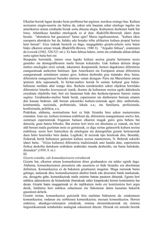 Elkarlan horrek lagun dezake beste problema bat argitzen, teorikoa oraingo hau. Kultura
nozioaren eragin-neurria eta balioa da, azken urte hauetan zehar etnologo ingeles eta
amerikarren artean eztabaida biziak sortu dituena alegia. Kulturaren ikerketari batik bat
lotuz, Atlantikoaz handiko etnologoek ez al dute -Radcliffe-Brownek idatzi duen
bezala- "abstrakzio bat gauzatzea" baino egin? Maisu ingelesarentzat, "kultura ideia
europarra abstrakzio bat da, halako edo honako tribu afrikarren kultura propial horien
hein berean". Giza izakiak besterik ez dago, mugagabeko gizarte-erlazio serie baten
bidez elkarren artean lotuak (Radcliffe-Brown, 1940 b). "Argudio faltsua", erantzuten
du Lowiek (1942, 520-521 orr.). Ez hain faltsua halere, zeren eta eztabaida aldian-aldian
sortu egiten baita beti ere.
Ikuspuntu horretatik, interes osoa legoke kultura nozioa gizarte hertsiaren nozio
genetiko eta demografikoaren maila berean kokatzeko. Guk kultura deitzen diogu
multzo etnologiko orori zeinak, inkestaren ikuspuntutik, besteei dagokienez diferentzia
esanguratsuak aurkezten baitituen. Ipar Amerikaren eta Europaren artean diferentzia
esanguratsuak seinalatzen saiatuz gero, kultura desberdin gisa tratatuko dira; baina,
diferentzia esanguratsuei buruzko interesa -eman dezagun- Paris eta Marseilaren artean
ipintzen dela suposaturik, bi hiritar-multzo horiek bi unitate kultural gisa behin-
behinean moldatu ahal izango dira. Ikerketa estrukturalen azken objektua horrelako
diferentziei loturiko konstanteak izanik, ikusten da kulturaren nozioa egoki dakiokeela
errealitate objektibo bati, beti ere hauteman bide den ikerketa-tipoaren funtzio izaten
segituz. Gizabanako-multzo batek berak, espazioaren eta denboraren barruan ematen
den kasuan bederen, aldi berean askotariko kultura-sistemak ageri ditu: unibertsala,
kontinentala, nazionala, probintziala, lokala e.a.; eta familiarra, profesionala,
konfesionala, politikoa, e.a.
Praktikan, alabaina, nominalismo hori ez bide litzateke bere azken muturreraino
eramaten. Izan ere, kultura terminoa erabiltzen da, diferentzia esanguratsuen multzo bat,
zeintzuen esperientziak frogatzen baituen elkarren mugak gutxi gora behera bat
datozela, gune batera biltzeko. Bat etortze hori inoiz ere absolutua ez izateak, eta hori
aldi berean maila guztietan inoiz ez gertatzeak, ez digu zertan galarazirik kultura nozioa
erabiltzea; nozio hori funtsezkoa da etnologian eta demografian gizarte hertsiarenak
duen balio heuristiko bera dauka. Logikoki, bi nozioak tipo berekoak dira. Bestalde,
fisikariak berek bultzatzen gaituzten kultura nozioa mantentzera, N. Bohrrek eskierki
idatzi baitu: "(Giza kulturen) diferentzia tradizionalek antz handia dute, esperientzia
fisikoa deskriba daitekeen erabideen araberako mundu desberdin, eta baina baliokide,
direnekin" (1939, 9. or.)
III
Gizarte-estatika, edo komunikazioaren estrukturak
Gizarte bat, elkarren artean komunikatzen diren gizabanakoz eta taldez eginik dago.
Alabaina, komunikazioaren presentzia edo ausentzia ez bide litzateke era absolutuan
definitzea. Komunikazioa ez da bukatzen gizartearen mugetan. Muga zurrunak baino
gehiago, atalaseak dira, komunikazioaren ahultze batek edo deseratze batek markatuak,
eta, desagertu gabe, komunikazioak maila minimo batean pasatzen dituenak. Egoera hori
nahikoa adierazkorra da biztanleriak (barrukoak nahiz kanpokoak) horren kontzientzia har
dezan. Gizarte baten mugapetzeak ez du inplikatzen inola ere kontzientzia hori argia
denik, baldintza hori nahikoa zehaztasun eta finkotasun duten kasuetan bakarrik
gauzatzen delarik.
Gizarte orotan, komunikazioa gutxienik hiru mailatan bideratzen da: emakumeen
komunikazioa; ondasun eta zerbitzuen komunikazioa; mezuen komunikazioa. Horren
ondorioz, ahaidego-sistemaren estudioak, sistema ekonomikoarenak eta sistema
linguistikoarenak nolabaiteko analogiak eskaintzen dituzte. Hirurak ere metodo beretik
 