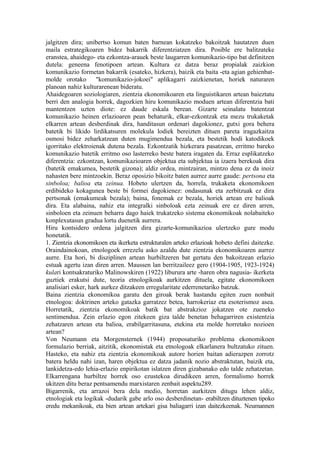 jalgitzen dira; unibertso komun baten barnean kokatzeko bakoitzak hautatzen duen
maila estrategikoaren bidez bakarrik diferentziatzen dira. Posible ere balitzateke
eranstea, ahaidego- eta ezkontza-arauek beste laugarren komunikazio-tipo bat definitzen
dutela: geneena fenotipoen artean. Kultura ez datza beraz propialak zaizkion
komunikazio formetan bakarrik (esateko, hizkera), baizik eta baita -eta agian gehienbat-
molde orotako "komunikazio-jokoei" aplikagarri zaizkienetan, horiek naturaren
planoan nahiz kulturarenean bideratu.
Ahaidegoaren soziologiaren, zientzia ekonomikoaren eta linguistikaren artean baieztatu
berri den analogia horrek, dagozkien hiru komunikazio moduen artean diferentzia bati
mantentzen uzten diote: ez daude eskala berean. Gizarte seinalatu batentzat
komunikazio heinen erlazioaren pean behaturik, elkar-ezkontzak eta mezu trukaketak
elkarren artean desberdinak dira, handitasun ordenari dagokionez, gutxi gora behera
batetik bi likido lirdikatsuren molekula lodiek bereizten dituen pareta iragazkaitza
osmosi bidez zeharkatzean duten mugimendua bezala, eta bestetik hodi katodikoek
igorritako elektroienak dutena bezala. Ezkontzatik hizkerara pasatzean, erritmo bareko
komunikazio batetik erritmo oso lasterreko beste batera iragaten da. Erraz esplikatzeko
diferentzia: ezkontzan, komunikazioaren objektua eta subjektua ia izaera berekoak dira
(batetik emakumea, bestetik gizona); aldiz ordea, mintzairan, mintzo dena ez da inoiz
nahasten bere mintzoekin. Beraz oposizio bikoitz baten aurrez aurre gaude: pertsona eta
sinboloa; balioa eta zeinua. Hobeto ulertzen da, horrela, trukaketa ekonomikoen
erdibideko kokagunea beste bi formei dagokienez: ondasunak eta zerbitzuak ez dira
pertsonak (emakumeak bezala); baina, fonemak ez bezala, horiek artean ere balioak
dira. Eta alabaina, nahiz eta integralki sinboloak ezta zeinuak ere ez diren arren,
sinboloen eta zeinuen beharra dago haiek trukatzeko sistema ekonomikoak nolabaiteko
konplexutasun gradua lortu duenetik aurrera.
Hiru kontsidero ordena jalgitzen dira gizarte-komunikazioa ulertzeko gure modu
honetatik.
1. Zientzia ekonomikoen eta ikerketa estrukturalen arteko erlazioak hobeto defini daitezke.
Oraindainokoan, etnologoek errezelu asko azaldu dute zientzia ekonomikoaren aurrez
aurre. Eta hori, bi disziplinen artean hurbiltzeren bat gertatu den bakoitzean erlazio
estuak agertu izan diren arren. Maussen lan berritzaileez gero (1904-1905, 1923-1924)
kulari kontsakraturiko Malinowskiren (1922) liburura arte -haren obra nagusia- ikerketa
guztiek erakutsi dute, teoria etnologikoak aurkitzen dituela, egitate ekonomikoen
analisiari esker, hark aurkez ditzakeen erregularitate ederrenetariko batzuk.
Baina zientzia ekonomikoa garatu den giroak berak hastandu egiten zuen nonbait
etnologoa: doktrinen arteko gatazka garratzez betea, harrokeriaz eta esoterismoz asea.
Horretatik, zientzia ekonomikoak batik bat abstrakzioz jokatzen ote zueneko
sentimendua. Zein erlazio egon zitekeen giza talde benetan behagarriren existentzia
zehatzaren artean eta balioa, erabilgarritasuna, etekina eta molde horretako nozioen
artean?
Von Neumann eta Morgensternek (1944) proposaturiko problema ekonomikoen
formulazio berriak, aitzitik, ekonomistak eta etnologoak elkarlanera bultzatuko zituen.
Hasteko, eta nahiz eta zientzia ekonomikoak autore horien baitan adierazpen zorrotz
batera heldu nahi izan, haren objektua ez datza jadanik nozio abstraktutan, baizik eta,
lankidetza-edo lehia-erlazio enpirikotan islatzen diren gizabanako edo talde zehatzetan.
Elkarrengana hurbiltze horrek oso ezustekoa dirudikeen arren, formalismo horrek
ukitzen ditu beraz pentsamendu marxistaren zenbait aspektu289.
Bigarrenik, eta arrazoi bera dela medio, horretan aurkitzen ditugu lehen aldiz,
etnologiak eta logikak -dudarik gabe arlo oso desberdinetan- erabiltzen dituztenen tipoko
eredu mekanikoak, eta bien artean artekari gisa baliagarri izan daitezkeenak. Neumannen
 