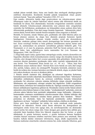 ereduak jokoen teoriatik datoz, baina antz handia dute etnologoek ahaidego-gaietan
erabiltzen dituztenekin. Kroeberrek bestalde jadanik konparatuak zituen gizarte-
instituzio batzuk "haur-joko aplikatu" batzuekin (1942, 215. or.).
Egia esateko, diferentzia handia dago gizarte-jokoen eta ezkontza-arauen artean:
lehenengoen xedea da, jokalari bakoitzari aukera ematea alde diferentzial ahalik eta
handienak lor ditzan, bere abantailarako, hasierako erregularitate estatistiko seinalatu
batetik abiaturik. Ezkontza-arauek alderantzizko eran jokatzen dute: erregularitate
estatistiko bat birfinkatzea, gizabanakoen eta belaunaldien artean azaltzen diren balio
diferentzialak gorabehera. Esan ahal izango litzateke bigarrenek "alderantzizko jokoa"
eratzen dutela, horrek halere metodo beraien menpeko izatea eragozten ez dielarik.
Bestalde, bi kasuetan, arauak finkatuz gero, gizabanako edo talde bakoitza jokoa era
berean jokatzen saiatzen da, alegia bere abantaila propioak besteenen lepotik
handiagotzen. Ezkontzaren planoan, irizpide estetiko, sozial edo ekonomikoren
funtzioan, emakume gehiago edota emazte desiragarriago bat lortzean gauzatuko da
hori. Zeren soziologia formala ez baita gelditzen nobelakeraren atarian; hartan sartu
egiten da, sentimenduen eta portaeren zurrunbiloan galtzeko beldurrik gabe. Von
Neumannek ez al zuen ba proposatu, pokerreko bluff bat bezain portaera sotil eta,
pentsa liteke, hain subjektiboaren teoria matematiko bat (von Neumann eta
Morgenstern, 1944, 186-219 orr.)?
2. Zilegi bada espero izatea, egunen batez antropologia soziala, zientzia ekonomikoa eta
linguistika elkartuko direla komunikazioaren zientzia izango den disziplina komun bat
sortzeko, aitor dezagun halere hori arautan gauzatuko dela gehienbatez. Haiek jokoan
eraentzen dituzten partaideen (gizabanako nahiz talde) izaeratik independenteak dira
arau horiek. Von Neumannek dioen bezala (op. cit., 49. or.): "Jokoa, hura bera
deskribatzen arauen multzoan datza". Horrela beste nozio batzuk ere sartu ahal izango
dira: partida, kolpea, aukera eta estrategia290. Ikuspuntu horretatik, jokalarien izaera
berdin da nolakoa den, kontuan hartzekoa zera bakarrik delarik, alegia, ea jokalari batek
noiz aukera dezakeen, eta noiz ez dezakeen jakitea.
3. Horrela sarturik suertatzen dira, ahaidegoari eta ezkontzari dagozkien ikerketetan,
komunikazioaren teoriatik erakarritako ikusmoldeak. Ezkontza-sistema baten "informazioa"
alternatiben zenbatekoaren funtzio da, zeintzuen erabilbidea baitauka behatzaileak
gizabanako bat edozeinen ezkontza estatutua definitzeko (alegia ezkontide posibleena,
debekatuena, edo asignatuena), ezkongai seinalatu bati dagokionez. Erdibi exogamikoen
sistema batean, informazio hori unitatearen berdina da. Tipologia australiar batean, ezkontza
klaseen zenbatekoaren logaritmoaz gehitzen da. Oronahasiko sistema teoriko batean (edonor
edonorekin ezkon litekeen batean) ez luke inolako "erredundantziarik" aurkeztuko, zeren eta
ezkontza aukera bakoitza beste guztietatik independente izango bailitzateke. Alderantziz,
hautemandako sistemaren erredundantzia ezkontza-arauetan datza. Halaber kalkulatu ahal
izango da, ezkontza biztanleria seinalatu batean gertatzen diren hautaketa "libreen"
portzentaia (ez absolutuki, baina bai hipotesiak postulaturiko zenbait baldintzari
dagokienez), eta haren "entropiari" zenbakizko balioa markatu, erlatiboa eta absolutua.
Horrez gero, beste posibilitate bat irekiko da: eredu estatikoak eredu mekaniko
bihurtzea eta alderantziz. Horrek azken finean adierazten du, demografiaren eta
etnologiaren arteko leizea bete egingo dela, eta aurreikuspenerako eta ekintzarako
oinarri teoriko bat eskura izango dela. Eman dezagun gure gizartea bera adibide gisa:
ezkontide baten hautaketa librea hiru faktorek mugatzen dute hor bertan: a) gradu
debekatuak; b) gizarte hertsiaren neurria; c) gizarte hertsiaren barnean hautaketa
seinalatu batzuen maiztasun erlatiboa murrizten duten portaera arau ametituak. Datu
hauekin, kalkula daiteke sistemaren informazioa, alegia, ahulki organizaturiko eta
funtsean medioetan oinarrituriko ezkontza-sistema bat, eredu mekaniko bihurtzea, gure
 