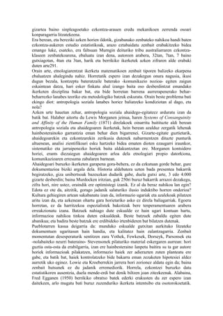 gizartea baino sinpleagoetako ezkontza-arauen eredu mekanikoen zerrenda osoari
konparagarria litzatekeena.
Era berean, eta bereziki azken horien ildotik, gizabanako zenbateko nahikoa handi baten
ezkontza-aukeren estudio estatistikoak, arazo eztabaidatu zenbait erabakitzeko bidea
emango luke, esateko, era faltsuan Murngin deituriko tribu australiarraren ezkontza-
klaseen zenbatekoarena, ebaluatu izan dena, autoreen arabera, 32tan, 7tan, 7 baino
gutxiagotan, 4tan eta 3tan, harik eta berrikiko ikerketek azken zifraren alde erabaki
duten arte291.
Orain arte, etnologiarentzat ikerketa matematikoen zenbait tiporen balizeko ekarpena
ebaluatzen ahalegindu nahiz. Horretatik espero izan dezakegun onura nagusia, ikusi
dugun bezala, kontzeptu bateratzaile baterako -komunikazio nozioa- egiten zaigun
eskaintean datza, hari esker finkatu ahal izango baita oso desberdintzat emandako
ikerketen disziplina bakar bat, eta bide horretan barrena aurrerapenerako behar-
beharrezko lanabes teoriko eta metodologiko batzuk eskuratu. Orain beste problema bati
ekingo diot: antropologia soziala lanabes horiez baliatzeko kondiziotan al dago, eta
nola?
Azken urte hauetan zehar, antropologia soziala ahaidego-egitateez arduratu izan da
batik bat. Halaber aitortu du Lewis Morganen jeinua, haren Systems of Consanguinity
and Affinity of the Human Family (1871) direlakoek oinarritu baitituzte aldi berean
antropologia soziala eta ahaidegoaren ikerketak, hein berean azalduz zergatik lehenak
hainbesterainoko garrantzia eman behar dien bigarrenei. Gizarte-egitate guztietarik,
ahaidegoarekin eta ezkontzarekin zerikusia dutenek nabarmentzen dituzte punturik
altuenean, analisi zientifikoari esku hartzeko bidea ematen dioten ezaugarri iraunkor,
sistematiko eta jarraipenezko horiek baita aldakuntzetan ere. Morganen kontsidero
horiei, erants diezaiegun ahaidegoaren arloa dela etnologiari propio datorkiona,
komunikazioaren erresuma zabalaren barnean.
Ahaidegoari buruzko ikerketen garapena gora-behera, ez da ezkutuan gorde behar, gure
dokumentazioa biziki argala dela. Historia aldebatera uzten bada presentea bakarrik
begiratzeko, giza unibertsoak bazeuzkan dudarik gabe, duela gutxi arte, 3 edo 4.000
gizarte desberdin; baina Murdocken iritzian, guk 250ri buruz bakarrik arrazoi dezakegu,
zifra hori, nire ustez, oraindik ere optimistegi izanik. Ez al da beraz nahikoa lan egin?
Edota ez ote da, aitzitik, gorago jadanik salaturiko ilusio induktibo horren ondorioa?
Kultura gehiegiren artean sakabanatu izan da, informazio ugariak eta azalekoak pilatzen
aritu izan da, eta azkenean ohartu gara horietariko asko ez direla baliagarriak. Egoera
horretan, ez da harritzekoa espezialistek bakoitzak bere tenperamentuaren arabera
erreakzionatu izana. Batzuek nahiago dute eskualde ez hain ugari kontuan hartu,
informazioa nahikoa tinkoa duten eskualdeak. Beste batzuek zabaldu egiten dute
abanikua; eta badira beste batzuk ere erdibideko irtenbideren bat bilatzen dutenak.
Pueblotarren kasua deigarria da: munduko eskualde gutxitan aurkituko litzateke
dokumentuen ugaritasun hain handia, eta kalitatez hain zalantzagarria. Zenbait
momentutan desesperaturik sentitzen zara Vothek, Fewkesek, Dorseyk, Parsonsek eta
-nolabaiteko neurri bateraino- Stevensonek pilaturiko material eskergaren aurrean: hori
guztia osta-osta da erabilgarria, izan ere hainbesteraino lanpetu baitira su ta gar autore
horiek informazioak pilakatzen, informazio haiek zer adierazten zuten planteatu ere
gabe, eta batik bat, haiek kontrolatzeko bide bakarra eman zezaketen hipotesiei aldez
aurretik uko eginez. Lowie eta Kroeberrekin jarrera hori zorionez aldatu egin da; baina
zenbait hutsunek ez du jadanik erremediorik. Horrela, ezkontzei buruzko datu
estatistikoren ausentzia, duela mende-erdi bat denik biltzen joan zitezkeenak. Alabaina,
Fred Egganen (1950) berrikiko obratxo batek ederki erakusten du zer espero izan
daitekeen, arlo mugatu bati buruz zuzenduriko ikerketa intentsibo eta osotorokoetatik.
 