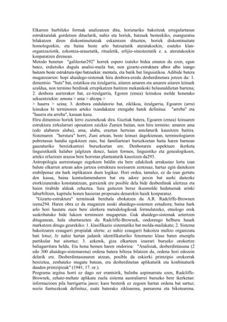 Elkarren hurbileko formak analizatzen ditu, horietariko bakoitzak erregulartasun
estrukturalak gordetzen dituelarik, nahiz eta horiek, batzuek besteekiko, esanguratsu
bilakatzen diren diskontinuitateak eskaintzen dituzten, horiek diskontinuitate
homologoekin, eta baina beste arlo batzuetatik ateratakoekin, esateko klan-
organizaziotik, ezkontza-arauetatik, ritualetik, erlijio-sinesteetatik e. a. ateratakoekin
konparatzen direnean.
Metodo benetan "galileotar292" horrek espero izateko bidea ematen du ezen, egun
batez, erdietsiko dugula analisi-maila bat, non gizarte-estruktura alboz albo izango
baitzen beste estruktura-tipo batzuekin: mentala, eta batik bat linguistikoa. Adibide batera
mugatzearren: hopi ahaidego-sistemak hiru denbora-eredu desberdinetara jotzen du: 1.
dimentsio "huts" bat, estatikoa eta itzulgarria, aitaren amaren eta amaren aitaren leinuek
azaldua, non termino berdinak errepikatzen baitiren mekanikoki belaunaldietan barrena;
2. denbora aurrerakor bat, ez-itzulgarria, Egoren (emea) leinukoa molde honetako
sekuentziekin: amona > ama > ahizpa >
> haurra > seina; 3. denbora ondulatorio bat, ziklikoa, itzulgarria, Egoaren (arra)
leinukoa bi terminoren arteko txandakatze etengabe batek definitua: "arreba" eta
"haurra eta arreba", kasuan kasu.
Hiru dimentsio horiek lerro zuzenekoak dira. Guztiak batera, Egoaren (emea) leinuaren
estruktura zirkularrari oposatzen zaizkio Zunien baitan, non hiru termino: amaren ama
(edo alabaren alaba), ama, alaba, eraztun hertsian antolaturik kausitzen baitira.
Sistemaren "herstura" horri, Zuni artean, beste leinuei dagokienean, terminologiaren
pobretasun handia egokitzen zaio, bai familiarteari buruzkoetan baita haren barnean
gauzaturiko bereizkuntzei buruzkoetan ere. Denboraren aspektuen ikerketa
linguistikatik halaber jalgitzen denez, haien formen, linguistiko eta genealogikoen,
arteko erlazioen arazoa bere horretan planteaturik kausitzen da293.
Antropologia aurreratuago zegokeen baldin eta bere edukileek arrakastaz lortu izan
balute elkarren artean ados jartzea estruktura nozioaren zentzuaz, hartaz egin daitekeen
erabilpenaz eta hark inplikatzen duen logikaz. Hori ordea, tamalez, ez da izan gertatu
den kasua, baina kontsolamenduren bat eta adore poxin bat aurki daitezke
etorkizunerako konstatatzean, gutxienik ere posible dela bide desberdinak ulertzea eta
haien tirabide aldeak zehaztea. Saia gaitezen beraz ikusmolde hedatuenak arinki
laburbiltzen, kapitulu honen hasieran proposatu denarekin haiek konparatuz.
  "Gizarte-estruktura" terminoak berehala ebokatzen du A.R. Radcliffe-Brownen
izena294. Haren obra ez da mugatzen noski ahaidego-sistemen estudiora; baina hark
arlo hori hautatu zuen bere ulerkera metodologikoak formulatzeko, etnologo orok
suskribatuko bide lukeen terminoen mugapetan. Guk ahaidego-sistemak aztertzen
ditugunean, hala ohartarazten du Radcliffe-Brownek, ondorengo helburu hauek
markatzen ditugu geurekiko: 1. klasifikazio sistematiko bat molda-mailakatu; 2. Sistema
bakoitzaren ezaugarri propialak ulertu: a) nahiz ezaugarri bakoitza multzo organizatu
bati lotuz; b) nahiz hartan jadanik identifikaturiko fenomeno klase baten etsenplu
partikular bat aitortuz; 3. azkenik, giza elkarteen izaerari buruzko orokortze
baliagarritara heldu. Eta hona hemen haren ondorioa: "Analisiak, desberdintasuna (2
edo 300 ahaidego-sistemarena) ordena batera biltzea bilatzen du, ordena hori edozein
delarik ere. Desberdintasunaren atzean, posible da eskierki printzipio orokorrak
bereiztea, zenbateko mugatu batean, era desberdinetan aplikaturik eta konbinaturik
dauden printzipioak" (1941, 17. or.).
Programa argitsu horri ez dago zer erantsirik, balinba azpimarratu ezen, Radcliffe-
Brownek, zehatz-mehatz aplikatu zuela sistema australiarrei buruzko bere ikerketan:
informazioen pila harrigarria jasoz; kaos besterik ez zegoen hartan ordena bat sartuz;
nozio funtsezkoak definituz, esate baterako zikloarena, parearena eta bikotearena.
 