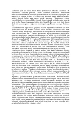 Australiara joan ere baino lehen berak postulaturiko eskualde seinalatuan eta
postulaturiko ezaugarri guztiekin Kariera sistemaren aurkikuntza, pentsamendu
estrukturalistaren historian markaturik geratuko da arrakasta deduktibo gogoangarri gisa
(1930-1931). African Systems of Kinship and Marriage lanari Radcliffe-Brownek
eginiko Sarrerak baditu beste meritu batzuk: benetako "ahaidegoaren tratatu"
murritzbildu horrek, mendebaldeko sistemak (beren formarik antzinakoenetan harturik)
teoria orokor batean integratzeari ekiten dio. Radcliffe-Brownen beste ideia batzuk
(batik bat, terminologiaren eta jarreren homologiari dagozkionak) aurrerago ebokatuko
dira.
Radcliffe-Brownen ospe tituluak gogoratu ondoren, azpimarratu beharrean naiz ezen,
gizarte-estrukturez, lan honetan aurkeztu denaz bestelako ikusmoldea duela hark.
Estruktura nozioa, antropologia sozialarenaren eta biologiarenaren erdibideko kontzeptu
baten gisa ageri zaio hari: "Badago benetako eta adierazkortasunezko analogia bat
estruktura organikoaren eta gizarte-estrukturaren artean" (1940 b, 6. or.). Eginbide gisa
nik proposatu dudan bezala, ahaidegoaren estudioen maila komunikazioaren teoriaraino
altxatzetik urrun, Radcliffe-Brownek morfologiarenera eta fisiologia deskriptiboarenera
eramaten du (1940 b, 10. or.). Horrela fidel darraikio eskola ingelesaren inspirazio
naturalistari. Jadanik Kroeberrek eta Lowiek ahaidego eta ezkontza arauen izaera
artifiziala azpimarratzen zuten momentuan, Radcliffe-Brownek konbentziturik segitzen
zuen (eta Malinowskirekin partaide izan zen konbentzimendu horretan), lotura
biologikoak direla, hein berean, familiarteko lotura tipo guztien jatorria eta eredua.
Printzipiozko jarrera honetatik bi ondorio jalgitzen dira. Radcliffe-Brownen finkaera
enpiristak esplikatzen du haren higuina gizarte-estruktura eta gizarte-harremanak garbi
bereizteko. Izan ere, haren obra osoak gizarte seinalatu batean existitzen duten gizarte-
harreman guztien multzora murrizten du gizarte-estruktura. Dudarik gabe noizbehinka
zirrimarratu du bereizkuntza bat estrukturaren eta forma estrukturalaren artean. Baina
azken nozio horri esleitzen dion rola diakroniko soila da. Radcliffe-Brownen
pentsamendu teorikoan, horren errendimendua ahulenetarikoa da (1940, b, 4. or.).
Bereizketa hori bera ere Fortesen kritika baten objektu izan da, zeinak asko lagundu
baitu gure ikerketetan beste oposizio bat sartzen, Radcliffe-Brownen pentsamenduari
arrotz zaiona, eta nik neuk garrantzi handia ematen diodala ikusi dena: ereduaren eta
errealitatearen artekoa: "Estruktura ezin da zuzenki atzeman “errealitate konkretuan...”
Estruktura bat definitzeari ekiten zaionean, norbera, nolabait esateko, gramatikaren eta
sintaxiaren mailan kokatzen da, eta ez hizkuntza mintzatuarenean" (Fortes, 1949, 56.
or.).
Bigarrenik, gizarte-estruktura gizarte-erlazioetara asimilatzeak, Radcliffe-Brownek
proposatu bezala, burura daitekeen erlazio forma sinpleenaren gain, hots bi pertsonaren
artekoaren gain, kalkaturiko elementutan lehena disoziatzera bultzatzen du hura:
"Gizarte bat edozeinen ahaidego-estrukturaren erlazio diadikoen zenbateko mugatugabe
batean datza... Tribu australiar batean, gizarte-estruktura osoa tipo horretako erlazioren
sare batera murrizten da, erlazio horietariko bakoitzak pertsona bat beste batekin lotzen
duelarik..." (1940 b, 3. or.). Erlazio diadiko horiek osatzen ote dute benetan gizarte-
estrukturaren lehen gaia? Horiek ez ote dira gehienbat aurrez existitzen duen, eta izaera
konplexuagoa duen, estruktura baten kondarra -analisi ideial bidez lortua-?
Problema metodologiko honi buruz, linguistika estrukturalak asko irakatsi ahal izango
liguke. Batesonek eta Meadek, Radcliffe-Brownek seinalaturiko bidetik lan egin dute.
Jadanik Navenen (1936), alabaina, Batesonek gainditu egin zuen erlazio diadiko soilen
maila, horiek kategoriatan sailkatzen saiatu baitzen, horrela ametituz gizarte-estrukturan
badagoela erlazioak berak ez ezik beste zerbait eta gehiago ere: beraz zer ordea, aldez
aurretik erlazioei ezarririko estruktura baino?
 