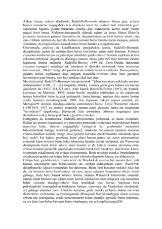Azken batean, erlazio diadikoek, Radcliffe-Brownek ulertzen dituen gisa, erlazio
berrien eransketaz mugagabeki luza daitekeen katea bat osatzen dute. Horretatik gure
autorearen higuina gizarte-estruktura sistema gisa tratatzearen aurrez aurre. Puntu
nagusi horri buruz, Malinowskirengandik aldendu egiten da beraz. Haren filosofia
jarraiaren nozioaren gainean funtsatzen da; desjarraitasunaren ideia betiere arrotz izan
zaio. Hobeto ulertzen da, horrela, kultura nozioari buruz buruko haren etsaigoa, jadanik
seinalatua, eta linguistikaren irakaskuntzei buruz buruko axolagabetasuna.
Ohartemaile, analista eta klasifikatzaile paregabekoa izanik, Radcliffe-Brownek
dezepzionatu egiten du sarritan bere burua teoriaritzat eman nahi duenean. Formula
erosoekin konformatzen da, printzipio eskabidez gaizki estaliz. Benetan esplikatu al dira
ezkontza-debekuak, dagozkien ahaidego-sistemei aldatu gabe beti bere horretan irauten
laguntzen dietela erakutsiz (Radcliffe-Brown, 1949 b)? Crow-Omaha deritzaten
sistemen ezaugarri seinalagarriak interpreta al daitezke oso-osorik leinu nozioaren
funtzioan (id., 1941)? Izango dut parada beste zenbait zalantza azaltzeko. Baina jadanik,
galdera horiek esplikatzen dute zergatik Radcliffe-Brownen obra, bere garrantzi
intrintsekoa gora-behera, hain latz kritikatu ahal izan den.
Murdockentzat, Radcliffe-Brownen interpretazioak "lehen kausatzat eraikitzako mintzo-
abstrakziotara" (1949, 121. or.) mugatuko lirateke. Lowiek gutxi gora behera era berean
adierazten du (1937, 224-225 orr.). Alde batetik Radcliffe-Brown (1951) eta bestetik
Lawrence eta Murdock (1949) artean berriki izandako eztabaidak ez du eskaintzen
interes historikoa baino ia ezer gehiagorik, baina hareago argitzen ditu autore horien
arteko kokaera metodologikoak. 1949. urte inguruan, eskura zegoen oraindik ere
Murngin295 deritzan ahaidego-sistema australiarrari buruz, Lloyd Warnerren eskutik
(1930-1931, 1937 a); zenbait zalantzak irauten zuten alabaina, batez ere sistemaren
"hertsidurari" dagokionez, hipotesiak hala postulatua (sistema iragangaitz gisa
deskribatua izaki), baina praktikoki egiaztatu ezinekoa.
Harrigarria da konstatatzea, Radcliffe-Brownentzat problemak ez duela existitzen.
Baldin eta gizarte-organizazio oro pertsonaz pertsonako erlazioren multzokatzen batera
murrizten bada, sistema mugagabeki hedagarria da: gizabanako maskulino
bakoitzarentzat badago, teorikoki gutxienez, emakume bat amaren anaiaren alabaren
erlazio-moldean harekin izango dena (gizarte horretan preskribaturiko ezkontide-tipoa
hori izaki). Eta halere, problema beste plano batean pizten da: zeren pertsonarteko
erlazioak klase-sistema baten bidez adieraztea hautatu baitute indigenek, eta Warnerren
deskripzioak (hark berak aitortu duen bezala) ez du biderik ematen ulertzeko nola,
zenbait kasutan gutxienik, gizabanako seinalatu batek bete ditzakeen, aldi berean, klase-
sistemaren eskakizunak eta erlazio-sistemarenak. Beste nolabait esateko, betebeharreko
ahaidetasun-gradua aurkezten badu ez zaio tokatuko dagokion klasea, eta alderantziz.
Oztopo hori gainditzearren, Lawrencek eta Murdockek sistema bat asmatu dute, aldi
berean ezkontzaren arau hobetsiarekin eta -zenbait aldakuntzari esker- Warnerrek
deskribaturiko klase-sistemarekin bat datorrena. Baina hori hutsaren trukeko joko bat
da, eta horretan laster konstatatzen da ezen, arazo zaharrak konpontzen dituen baino
gehiago, beste berri batzuk sortzen dituela. Jadanik Warnerrek bihurturiko sistemak
oztopo handi batekin topo egiten zuen: horrek inplikatzen zuen indigenek argi hauteman
behar zituztela ahaidego-erlazio hain urrunduak non, hortaz, hipotesia bera
psikologikoki itxuragabekoa bilakatzen baitzen. Lawrence eta Murdocken irtenbideak
are gehiago eskatzen zuen. Kondizio horietan, galde daiteke ea beren aldean oso arau
desberdinez zuzkituriko auzotarrengandik Murnginek berriki mailegatu duten sistema
ezkutu edo ezezagunak, eredu kontzientearen kontu emateko egokiak, baina traketsak,
ez ote duen izan behar besteena baino sinpleagoa, eta ez konplikatuagoa296.
 