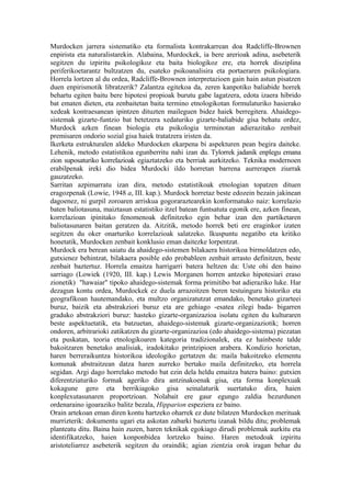 Murdocken jarrera sistematiko eta formalista kontrakarrean doa Radcliffe-Brownen
enpirista eta naturalistarekin. Alabaina, Murdockek, ia bere arerioak adina, asebeterik
segitzen du izpiritu psikologikoz eta baita biologikoz ere, eta horrek disziplina
periferikoetarantz bultzatzen du, esateko psikoanalisira eta portaeraren psikologiara.
Horrela lortzen al du ordea, Radcliffe-Brownen interpretazioen gain hain astun pisatzen
duen enpirismotik libratzerik? Zalantza egitekoa da, zeren kanpotiko baliabide horrek
behartu egiten baitu bere hipotesi propioak burutu gabe lagatzera, edota izaera hibrido
bat ematen dieten, eta zenbaitetan baita termino etnologikotan formulaturiko hasierako
xedeak kontraesanean ipintzen dituzten maileguen bidez haiek berregitera. Ahaidego-
sistemak gizarte-funtzio bat betetzera xedaturiko gizarte-baliabide gisa behatu ordez,
Murdock azken finean biologia eta psikologia terminotan adierazitako zenbait
premisaren ondorio sozial gisa haiek tratatzera iristen da.
Ikerketa estrukturalen aldeko Murdocken ekarpena bi aspekturen pean begira daiteke.
Lehenik, metodo estatistikoa egunberritu nahi izan du. Tylorrek jadanik enplegu emana
zion suposaturiko korrelazioak egiaztatzeko eta berriak aurkitzeko. Teknika modernoen
erabilpenak ireki dio bidea Murdocki ildo horretan barrena aurrerapen ziurrak
gauzatzeko.
Sarritan azpimarratu izan dira, metodo estatistikoak etnologian topatzen dituen
eragozpenak (Lowie, 1948 a, III. kap.). Murdock horretaz beste edozein bezain jakinean
dagoenez, ni gurpil zoroaren arriskua gogoraraztearekin konformatuko naiz: korrelazio
baten baliotasuna, maiztasun estatistiko itzel batean funtsatuta egonik ere, azken finean,
korrelazioan ipinitako fenomenoak definitzeko egin behar izan den partiketaren
baliotasunaren baitan geratzen da. Aitzitik, metodo horrek beti ere eraginkor izaten
segitzen du oker onarturiko korrelazioak salatzeko. Ikuspuntu negatibo eta kritiko
honetatik, Murdocken zenbait konklusio eman daitezke lorpentzat.
Murdock era berean saiatu da ahaidego-sistemen bilakaera historikoa birmoldatzen edo,
gutxienez behintzat, bilakaera posible edo probableen zenbait arrasto definitzen, beste
zenbait baztertuz. Horrela emaitza harrigarri batera heltzen da: Uste ohi den baino
sarriago (Lowiek (1920, III. kap.) Lewis Morganen horren antzeko hipotesiari eraso
zionetik) "hawaiar" tipoko ahaidego-sistemak forma primitibo bat adieraziko luke. Har
dezagun kontu ordea, Murdockek ez duela arrazoitzen beren testuinguru historiko eta
geografikoan hautemandako, eta multzo organizatutzat emandako, benetako gizarteei
buruz, baizik eta abstrakziori buruz eta are gehiago -esatea zilegi bada- bigarren
graduko abstrakziori buruz: hasteko gizarte-organizazioa isolatu egiten du kulturaren
beste aspektuetatik, eta batzuetan, ahaidego-sistemak gizarte-organizaziotik; horren
ondoren, arbitrarioki zatikatzen du gizarte-organizazioa (edo ahaidego-sistema) piezatan
eta puskatan, teoria etnologikoaren kategoria tradizionalek, eta ez hainbeste talde
bakoitzaren benetako analisiak, iradokitako printzipioen arabera. Kondizio horietan,
haren berreraikuntza historikoa ideologiko gertatzen da: maila bakoitzeko elementu
komunak abstraitzean datza haren aurreko bertako maila definitzeko, eta horrela
segidan. Argi dago horrelako metodo bat ezin dela heldu emaitza batera baino: gutxien
diferentziaturiko formak ageriko dira antzinakoenak gisa, eta forma konplexuak
kokagune gero eta berrikiagoko gisa seinalaturik suertatuko dira, haien
konplexutasunaren proportzioan. Nolabait ere gaur egungo zaldia hezurdunen
ordenaraino igoaraziko balitz bezala, Hipparion espeziera ez baino.
Orain artekoan eman diren kontu hartzeko oharrek ez dute bilatzen Murdocken merituak
murrizterik: dokumentu ugari eta askotan zabarki baztertu izanak bildu ditu; problemak
planteatu ditu. Baina hain zuzen, haren teknikak egokiago dirudi problemak aurkitu eta
identifikatzeko, haien konponbidea lortzeko baino. Haren metodoak izpiritu
aristoteliarrez asebeterik segitzen du oraindik; agian zientzia orok iragan behar du
 