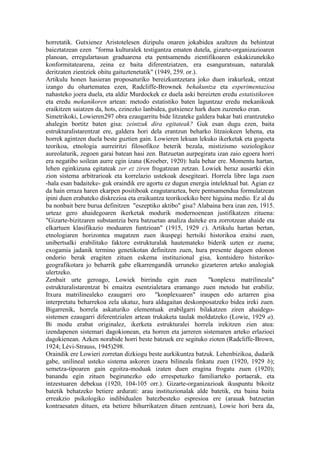 horretatik. Gutxienez Aristotelesen dizipulu onaren jokabidea azaltzen du behintzat
baieztatzean ezen "forma kulturalek testigantza ematen dutela, gizarte-organizazioaren
planoan, erregulartasun graduarena eta pentsamendu zientifikoaren eskakizunekiko
konformitatearena, zeina ez baita diferentziatzen, era esanguratsuan, naturalak
deritzaten zientziek ohitu gaituztenetatik" (1949, 259. or.).
Artikulu honen hasieran proposaturiko bereizkuntzetara joko duen irakurleak, ontzat
izango du ohartematea ezen, Radcliffe-Brownek behakuntza eta esperimentazioa
nahasteko joera duela, eta aldiz Murdockek ez duela aski bereizten eredu estatistikoren
eta eredu mekanikoren artean: metodo estatistiko baten laguntzaz eredu mekanikoak
eraikitzen saiatzen da, hots, ezinezko lanbidea, gutxienez hark duen zuzeneko eran.
Simetrikoki, Lowieren297 obra ezaugarritu bide litzateke galdera bakar bati erantzuteko
ahalegin bortitz baten gisa: zeintzuk dira egitateak? Guk esan dugu ezen, baita
estrukturalistarentzat ere, galdera hori dela erantzun beharko litzaiokeen lehena, eta
horrek agintzen duela beste guztien gain. Lowieren lekuan lekuko ikerketak eta gogoeta
teorikoa, etnologia aurreiritzi filosofikoz beterik bezala, mistizismo soziologikoz
aureolaturik, zegoen garai batean hasi zen. Batzuetan aurpegiratu izan zaio egoera horri
era negatibo soilean aurre egin izana (Kroeber, 1920): hala behar ere. Momentu hartan,
lehen eginkizuna egitateak zer ez ziren frogatzean zetzan. Lowiek beraz ausartki ekin
zion sistema arbitrarioak eta korrelazio ustekoak desegiteari. Horrela libre laga zuen
-hala esan badaiteke- guk oraindik ere agortu ez dugun energia intelektual bat. Agian ez
da hain erraza haren ekarpen positiboak ezagutaraztea, bere pentsamendua formulatzean
ipini duen erabateko diskrezioa eta eraikuntza teorikoekiko bere higuina medio. Ez al du
ba nonbait bere burua definitzen "eszeptiko aktibo" gisa? Alabaina bera izan zen, 1915.
urteaz gero ahaidegoaren ikerketak modurik modernoenean justifikatzen zituena:
"Gizarte-bizitzaren substantzia bera batzuetan analiza daiteke era zorrotzean ahaide eta
elkartuen klasifikazio moduaren funtzioan" (1915, 1929 c). Artikulu hartan bertan,
etnologiaren horizontea mugatzen zuen ikuspegi hertsiki historikoa eraitsi zuen,
unibertsalki erabilitako faktore estrukturalak hautemateko biderik uzten ez zuena;
exogamia jadanik termino genetikotan definitzen zuen, hura presente dagoen edonon
ondorio berak eragiten zituen eskema instituzional gisa, kontsidero historiko-
geografikotara jo beharrik gabe elkarrengandik urruneko gizarteren arteko analogiak
ulertzeko.
Zenbait urte geroago, Lowiek birrindu egin zuen                 "konplexu matrilineala"
estrukturalistarentzat bi emaitza esentzialetara eramango zuen metodo bat erabiliz.
Itxura matrilinealeko ezaugarri oro "konplexuaren" iraupen edo aztarren gisa
interpretatu beharrekoa zela ukatuz, hura aldagaitan deskonposatzeko bidea ireki zuen.
Bigarrenik, horrela askaturiko elementuak erabilgarri bilakatzen ziren ahaidego-
sistemen ezaugarri diferentzialen artean trukaketa taulak moldatzeko (Lowie, 1929 a).
Bi modu erabat originalez, ikerketa estrukturalei horrela irekitzen zien atea:
izendapenen sistemari dagokionean, eta horren eta jarreren sistemaren arteko erlazioei
dagokienean. Azken norabide horri beste batzuek ere segituko zioten (Radcliffe-Brown,
1924; Lévi-Strauss, 1945)298.
Oraindik ere Lowieri zorretan dizkiogu beste aurkikuntza batzuk. Lehenbizikoa, dudarik
gabe, unilineal usteko sistema askoren izaera bilineala finkatu zuen (1920, 1929 b);
semetza-tipoaren gain egoitza-moduak izaten duen eragina frogatu zuen (1920);
banandu egin zituen begirunezko edo errespetuzko familiarteko portaerak, eta
intzestuaren debekua (1920, 104-105 orr.). Gizarte-organizazioak ikuspuntu bikoitz
batetik behatzeko betiere ardurati: arau instituzionalak alde batetik, eta baina baita
erreakzio psikologiko indibidualen batezbesteko espresioa ere (arauak batzuetan
kontraesaten dituen, eta betiere bihurrikatzen dituen zentzuan), Lowie hori bera da,
 