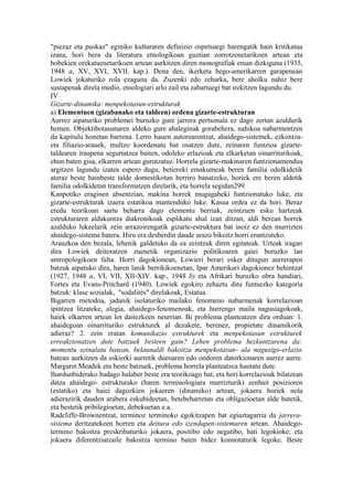 "piezaz eta puskaz" eginiko kulturaren definizio ospetsuegi harengatik hain kritikatua
izana, hori bera da literatura etnologikoan guztian zorrotzenetarikoen artean eta
hobekien orekatuenetarikoen artean aurkitzen diren monografiak eman dizkiguna (1935,
1948 a, XV, XVI, XVII. kap.). Dena den, ikerketa hego-amerikarren garapenean
Lowiek jokaturiko rola ezaguna da. Zuzenki edo zeharka, bere aholku nahiz bere
sustapenak direla medio, etnologiari arlo zail eta zabartuegi bat irekitzen lagundu du.
IV
Gizarte-dinamika: menpekotasun-estrukturak
a) Elementuen (gizabanako eta taldeen) ordena gizarte-estrukturan
Aurrez aipaturiko problemei buruzko gure jarrera pertsonala ez dago zertan azaldurik
hemen. Objektibotasunaren aldeko gure ahaleginak gorabehera, nahikoa nabarmentzen
da kapitulu honetan barrena. Lerro hauen autorearentzat, ahaidego-sistemek, ezkontza-
eta filiazio-arauek, multzo koordenatu bat osatzen dute, zeinaren funtzioa gizarte-
taldearen iraupena segurtatzea baiten, odoleko erlazioak eta elkarketan oinarriturikoak,
ehun baten gisa, elkarren artean gurutzatuz. Horrela gizarte-makinaren funtzionamendua
argitzen lagundu izatea espero dugu, betiereki emakumeak beren familia odolkidetik
ateraz beste hainbeste talde domestikotan berriro banatzeko, horiek ere beren aldetik
familia odolkidetan transformatzen direlarik, eta horrela segidan299.
Kanpotiko eraginen absentzian, makina horrek mugagabeki funtzionatuko luke, eta
gizarte-estrukturak izaera estatikoa mantenduko luke. Kasua ordea ez da hori. Beraz
eredu teorikoan sartu beharra dago elementu berriak, zeintzuen esku hartzeak
estrukturaren aldakuntza diakronikoak esplikatu ahal izan ditzan, aldi berean horrek
azalduko lukeelarik zein arrazoirengatik gizarte-estruktura bat inoiz ez den murrizten
ahaidego-sistema batera. Hiru era desberdin daude arazo bikoitz horri erantzuteko.
Arauzkoa den bezala, lehenik galdetuko da ea zeintzuk diren egitateak. Urteak iragan
dira Lowiek deitoratzen zuenetik organizazio politikoaren gaiei buruzko lan
antropologikoen falta. Horri dagokionean, Lowieri berari esker ditugun aurrerapen
batzuk aipatuko dira, haren lanik berrikikoenetan, Ipar Amerikari dagokionez behintzat
(1927, 1948 a, VI, VII, XII-XIV. kap., 1948 b) eta Afrikari buruzko obra handiari,
Fortes eta Evans-Pritchard (1940). Lowiek egokiro zehaztu ditu funtsezko kategoria
batzuk: klase sozialak, "sodalités" direlakoak, Estatua.
Bigarren metodoa, jadanik isolaturiko mailako fenomeno nabarmenak korrelazioan
ipintzea litzateke, alegia, ahaidego-fenomenoak, eta hurrengo maila nagusiagokoak,
haiek elkarren artean lot daitezkeen neurrian. Bi problema planteatzen dira orduan: 1.
ahaidegoan oinarrituriko estrukturek al dezakete, berenez, propietate dinamikorik
adieraz? 2. zein eratan komunikazio estrukturek eta menpekotasun estrukturek
erreakzionatzen dute batzuek besteen gain? Lehen problema hezkuntzarena da:
momentu seinalatu batean, belaunaldi bakoitza menpekotasun- ala nagusigo-erlazio
batean aurkitzen da eskierki aurretik duenaren edo ondoren datorkionaren aurrez aurre.
Margaret Meadek eta beste batzuek, problema horrela planteatzea hautatu dute.
Ihardunbiderako badago halaber beste era teorikoago bat, eta hori korrelazioak bilatzean
datza ahaidego- estrukturako (haren terminologiara murrizturik) zenbait posizioren
(estatiko) eta haiei dagozkien jokaeren (dinamiko) artean, jokaera horiek nola
adierazirik dauden arabera eskubideetan, betebeharretan eta obligazioetan alde batetik,
eta bestetik pribilegioetan, debekuetan e.a.
Radcliffe-Brownentzat, terminoz terminoko egokitzapen bat egiaztagarria da jarrera-
sistema deritzatekeen horren eta deitura edo izendapen-sistemaren artean. Ahaidego-
termino bakoitza preskribaturiko jokaera, positibo edo negatibo, bati legokioke; eta
jokaera diferentziatzaile bakoitza termino baten bidez konnotaturik legoke. Beste
 